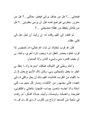 ‫ﻓﻴﻨﻌﺎﻨﻲ....؟ ﻫل ﻤﻥ ﺠﺎﻫل ﻴﺭﺍﻨﻲ ﻓﻴﻌﺘﺒﺭ ﺒﺤﺎﻟﺘﻲ...؟ ﻫل ﻤﻥ‬
‫ﻤﻐﺭﻭﺭ ﻴﻨﻅﺭﻨﻲ ﻓﻴﺭﺍﺠﻊ ﻨﻔﺴﻪ ﻗﺒل ﺃﻥ ﻴﺭﻤﻰ ﺒﻌﻘﻭﺒﺘﻲ...؟ ﻫل‬
                 ‫ﻤﻥ ﻁﺎﺌﺵ ﻴﺘﻴﻘﻅ ﻤﻥ ﻏﻔﻠﺘﻪ ﺒﻤﺼﻴﺒﺘﻲ....؟‬

‫ﺜﻡ ﺍﻟﺘﻔﺕ ﺇﻟﻰ ﺍﻟﻘﻴﻡ ﻭﻗﻠﺕ ﻟﻪ: ﺇﻥ ﺭﺃﻴﺕ ﺃﻥ ﺘﺤل ﻋﻘـﺎﻟﻲ‬
                                         ‫ﹸ‬
                                           ‫ﻓﺈﻨﻲ ﻋﻘﻠﺕ.‬

‫ﻗﺎل: ﻗﺩ ﻗﺭﺏ ﺸﻔﺎﺅﻙ ﺇﻥ ﺸﺎﺀ ﺍﷲ ﺘﻌﺎﻟﻰ؛ ﻓـﺎﻟﻤﺠﻨﻭﻥ ﺇﺫﺍ‬
‫ﻗﺭﺏ ﺸﻔﺎﺅﻩ ﻴﺤﻀﺭ ﺍﻟﻌﻘل ﺘﺎﺭﺓ ﻭﻴﻐﻴﺏ ﺘﺎﺭﺓ ﺃﺨﺭﻯ، ﻭﺃﺨﺸـﻰ‬
          ‫ﺃﻥ ﻴﻐﻴﺏ ﻓﺘﺸﺭﺩ ﻤﻨﻲ ﻭﺘﺴﻲﺀ ﺍﻟﻨﺎﺱ ﻭﺃﻨﺎ ﺍﻟﻤﺴﺌﻭل.‬
                                         ‫‪‬‬

‫ﻭﺃﻋﺎﺩ ﺭﺒﻁﻲ ﻓﻲ ﺍﻟﺸﺒﺎﻙ، ﻓﻤﻜﺜﺕ ﺃﺴﺒﻭﻋﺎ ﻭﺃﻨـﺎ ﺒﻌﻘﻠـﻲ‬
              ‫‪‬‬     ‫ﹸ‬         ‫ﹸ‬
‫ﺃﻨﻅﺭ ﻤﺎ ﻴﻔﻌل ﺒﺎﻟﻤﺠﺎﻨﻴﻥ ﻭﺒﻲ، ﻭﻜﺎﻥ ﺫﺍﻙ ﺍﻷﺴﺒﻭﻉ ﻴﻌﺩل ﻜـل‬
‫ﻤﺎ ﻻﻗﻴﺕ ﻤﻥ ﺍﻟﻜﺭﺏ، ﻓﻨﺎﺸﺩﺕ ﺍﻟﻘﻴﻡ ﺒﺎﷲ ﺃﻥ ﻴﺤل ﻭﺜﺎﻗﻲ ﻓـﺈﻨﻲ‬
                        ‫‪‬‬
‫ﺸﻔﻴﺕ، ﻓﺄﺘﻰ ﺒﺠﻤﻬﻭﺭ ﻤﻥ ﺍﻷﻁﺒﺎﺀ، ﻭﺼﺎﺭ ﻜل ﻤﻨﻬﻡ ﻴﺴـﺄﻟﻨﻲ‬
‫ﺃﺴﺌﻠﺔ ﻭﺃﻨﺎ ﺃﺠﺎﻭﺒﻪ ﺒﺄﺤﺴﻥ ﺠﻭﺍﺏ، ﻓﺸﻬﺩﻭﺍ ﺒﺸﻔﺎﺌﻲ ﻭﺃﻁﻠﻘﻭﻨﻲ،‬
‫ﻓﺨﺭﺠﺕ ﻭﺍﻏﺘﺴﻠﺕ ﻭﺘﻭﻀﺄﺕ ﻭﺃﺩﻴﺕ ﺼﻼﺓ ﺍﻟﺸﻜﺭ، ﺜﻡ ﺭﻗﺩﺕ‬
‫ﻓﻲ ﻨﺎﺤﻴﺔ ﻤﻥ ﺍﻟﻤﺴﺠﺩ ﺃﺭﺘﺎﺡ ﻤﻥ ﺍﻟﻜﺭﺏ ﺍﻟـﺫﻱ ﻜﻨـﺕ ﻓﻴـﻪ،‬
 