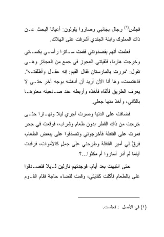 ‫)١(‬
‫ﺭﺠﺎل ﺒﺠﺎﻨﺒﻲ ﻭﺼﺎﺭﻭﺍ ﻴﻘﻭﻟﻭﻥ: ﺃﻋﻴﺎﻨﺎ ﺍﻟﺒﺤﺙ ﻋـﻥ‬           ‫ﻓﺠﻠﺱ‬
           ‫ﺫﺍﻙ ﺍﻟﻤﻤﻠﻭﻙ ﻭﺍﺒﻨﺔ ﺍﻟﺠﻨﺩﻱ ﺃﺸﺭﻓﺕ ﻋﻠﻰ ﺍﻟﻬﻼﻙ.‬

‫ﻓﻌﻠﻤﺕ ﺃﻨﻬﻡ ﻴﻘﺼﺩﻭﻨﻨﻲ ﻓﻘﻤﺕ ﺴـﺎﺘﺭﺍ ﺭﺃﺴـﻲ ﺒﻜﺴـﺎﺌﻲ‬
               ‫‪‬‬
‫ﻭﺨﺭﺠﺕ ﻫﺎﺭﺒﺎ، ﻓﻠﻘﻴﺘﻨﻲ ﺍﻟﻌﺠﻭﺯ ﻓﻲ ﺠﻤﻊ ﻤﻥ ﺍﻟﻌﺠﺎﺌﺯ ﻭﻫـﻲ‬
                                        ‫‪‬‬
‫ﺘﻘﻭل: "ﻤﺭﺭﺕ ﺒﺎﻟﻤﺎﺭﺴﺘﺎﻥ ﻓﻘﺎل ﺍﻟﻘﻴﻡ: ﺇﻨﻪ ﻋﻘـل ﻭﺃﻁﻠﻘﺘـﻪ".‬
                      ‫‪‬‬
‫ﻓﺎﻏﺘﻤﻤﺕ، ﻭﻫﺎ ﺃﻨﺎ ﺍﻵﻥ ﺃﺭﻴﺩ ﺃﻥ ﺃﺩﻫﺸﻪ ﺒﻭﺠﻪ ﺁﺨﺭ ﺤﺘـﻰ ﻻ‬
                                           ‫ﹸ‬
‫ﻴﻌﺭﻑ ﺍﻟﻁﺭﻴﻕ ﻓﺄﻟﻘﺎﻩ ﻓﺂﺨﺫﻩ ﻭﺃﺭﺒﻁﻪ ﻋﻨﺩ ﺼـﺎﺤﺒﺘﻪ ﻤﻌﺘﻭ ‪‬ـﺎ‬
  ‫ﻫ‬
                               ‫ﺒﺎﻟﺜﺎﻨﻲ، ﻭﺁﺨﺫ ﻤﻨﻬﺎ ﺠﻌﻠﻲ.‬

‫ﻓﻀﺎﻗﺕ ﻋﻠﻰ ﺍﻟﺩﻨﻴﺎ ﻭﺼﺭﺕ ﺃﺠﺭﻱ ﻟﻴﻼ ﻭﻨﻬـﺎﺭﺍ ﺤﺘـﻰ‬
      ‫‪‬‬      ‫ﹰ‬                    ‫‪‬‬
‫ﺨﺭﺠﺕ ﻤﻥ ﺫﺍﻙ ﺍﻟﻘﻁﺭ ﺒﺩﻭﻥ ﻁﻌﺎﻡ ﻭﺸﺭﺍﺏ، ﻓﻭﻗﻌﺕ ﻓﻲ ﺠﺤﺭ‬
‫ﻓﻤﺭﺕ ﻋﻠﻰ ﺍﻟﻘﺎﻓﻠﺔ ﻓﺄﺨﺭﺠﻭﻨﻲ ﻭﺘﺼﺩﻗﻭﺍ ﻋﻠﻰ ﺒﺒﻌﺽ ﺍﻟﻁﻌﺎﻡ،‬
             ‫‪‬‬                            ‫‪‬‬
‫ﻓﺭﻕ ﻟﻲ ﺃﻤﻴﺭ ﺍﻟﻘﺎﻓﻠﺔ ﻭﻁﺭﺤﻨﻲ ﻋﻠﻰ ﺠﻤل ﻜﺎﻷﻤﻭﺍﺕ، ﻓﺭﻗﺩﺕ‬
               ‫‪ٍ ‬‬                           ‫ﱠ‬
                         ‫ﺃﻴﺎﻤﺎ ﻟﻡ ﺃﺩﺭ ﺃﺴﺎﺭﻭﺍ ﺃﻡ ﻤﻜﺜﻭﺍ...؟‬
                                                     ‫‪‬‬

‫ﺤﺘﻰ ﺍﻨﺘﺒﻬﺕ ﺒﻌﺩ ﺃﻴﺎﻡ، ﻓﻭﺠﺩﺘﻬﻡ ﻨﺎﺯﻟﻴﻥ ﻟـﻴﻼ ﻓﺘﺼـﺩﻗﻭﺍ‬
         ‫ﹰ‬
‫ﻋﻠﻰ ﺒﺎﻟﻁﻌﺎﻡ ﻓﺄﻜﻠﺕ ﻜﻔﺎﻴﺘﻲ، ﻭﻗﻤﺕ ﻟﻘﻀﺎﺀ ﺤﺎﺠﺔ ﻓﻘﺎﻡ ﺍﻟﻘـﻭﻡ‬
                                                  ‫‪‬‬




                                     ‫)١( ﻓﻲ ﺍﻷﺼل : ﻓﺠﻠﺴﺕ.‬
 