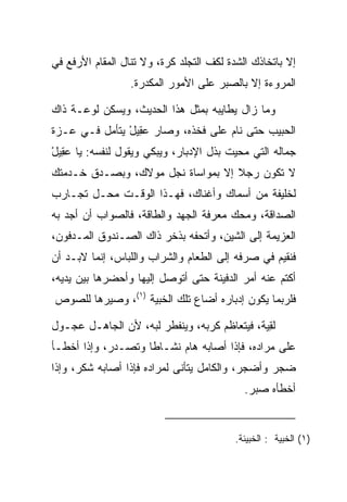 ‫ﺇﻻ ﺒﺎﺘﺨﺎﺫﻙ ﺍﻟﺸﺩﺓ ﻟﻜﻑ ﺍﻟﺘﺠﻠﺩ ﻜ ‪‬ﺓ، ﻭﻻ ﺘﻨﺎل ﺍﻟﻤﻘﺎﻡ ﺍﻷﺭﻓﻊ ﻓﻲ‬
                          ‫ﹶﺭ‬
                  ‫ﺍﻟﻤﺭﻭﺀﺓ ﺇﻻ ﺒﺎﻟ ‪‬ﺒﺭ ﻋﻠﻰ ﺍﻷﻤﻭﺭ ﺍﻟﻤﻜ ‪‬ﺭﺓ.‬
                     ‫ﺩ‬                  ‫ﺼ‬

‫ﻭﻤﺎ ﺯﺍل ﻴﻁﺎﻴﺒﻪ ﺒﻤﺜل ﻫﺫﺍ ﺍﻟﺤﺩﻴﺙ، ﻭﻴﺴﻜﻥ ﻟﻭﻋـﺔ ﺫﺍﻙ‬
‫ﺍﻟﺤﺒﻴﺏ ﺤﺘﻰ ﻨﺎﻡ ﻋﻠﻰ ﻓﺨﺫﻩ، ﻭﺼﺎﺭ ﻋ ِﻴل ﻴﺘﺄﻤل ﻓـﻲ ﻋـﺯﺓ‬
               ‫‪‬ﻘ ْ‬
‫ﺠﻤﺎﻟﻪ ﺍﻟﺘﻲ ﻤﺤﻴﺕ ﺒﺫل ﺍﻹﺩﺒﺎﺭ، ﻭﻴﺒﻜﻲ ﻭﻴﻘﻭل ﻟﻨﻔﺴﻪ: ﻴﺎ ﻋ ِﻴل‬
‫‪‬ﻘ ْ‬
‫ﻻ ﺘﻜﻭﻥ ﺭﺠﻼ ﺇﻻ ﺒﻤﻭﺍﺴﺎﺓ ﻨﺠل ﻤﻭﻻﻙ، ﻭﺒﺼـﺩﻕ ﺨـﺩﻤﺘﻙ‬
                                   ‫ﹰ‬
‫ﻟﺨﻠﻴﻔﺔ ﻤﻥ ﺃﺴﻤﺎﻙ ﻭﺃﻏﻨﺎﻙ، ﻓﻬـﺫﺍ ﺍﻟﻭﻗـﺕ ﻤﺤـل ﺘﺠـﺎﺭﺏ‬
‫ﺍﻟﺼﺩﺍﻗﺔ، ﻭﻤﺤﻙ ﻤﻌﺭﻓﺔ ﺍﻟﺠﻬﺩ ﻭﺍﻟﻁﺎﻗﺔ، ﻓﺎﻟﺼﻭﺍﺏ ﺃﻥ ﺃﺠﺩ ﺒﻪ‬
   ‫‪‬‬
‫ﺍﻟﻌﺯﻴﻤﺔ ﺇﻟﻰ ﺍﻟﺸﻴﻥ، ﻭﺃﺘﺤﻔﻪ ﺒﺫﺨﺭ ﺫﺍﻙ ﺍﻟﺼـﻨﺩﻭﻕ ﺍﻟﻤـﺩﻓﻭﻥ،‬
‫ﻓﻨﻘﻴﻡ ﻓﻲ ﺼﺭﻓﻪ ﺇﻟﻰ ﺍﻟﻁﻌﺎﻡ ﻭﺍﻟﺸﺭﺍﺏ ﻭﺍﻟﻠﺒﺎﺱ، ﺇﻨﻤﺎ ﻻﺒـﺩ ﺃﻥ‬
‫ﺃﻜﺘﻡ ﻋﻨﻪ ﺃﻤﺭ ﺍﻟﺩﻓﻴﻨﺔ ﺤﺘﻰ ﺃﺘﻭﺼل ﺇﻟﻴﻬﺎ ﻭﺃﺤﻀﺭﻫﺎ ﺒﻴﻥ ﻴﺩﻴﻪ،‬
‫ﻓﻠﺭﺒﻤﺎ ﻴﻜﻭﻥ ﺇﺩﺒﺎﺭﻩ ﺃﻀﺎﻉ ﺘﻠﻙ ﺍﻟﺨﺒ ‪‬ﺔ )١(، ﻭﺼﻴﺭﻫﺎ ﻟﻠﺼﻭﺹ‬
                   ‫ﻴ‬

‫ﻟﻘ ‪‬ﺔ، ﻓﻴﺘﻌﺎﻅﻡ ﻜﺭﺒﻪ، ﻭﻴﻨﻔﻁﺭ ﻟﺒﻪ، ﻷﻥ ﺍﻟﺠﺎﻫـل ﻋﺠـﻭل‬
                                             ‫ِﻴ‬
‫ﻋﻠﻰ ﻤﺭﺍﺩﻩ، ﻓﺈﺫﺍ ﺃﺼﺎﺒﻪ ﻫﺎﻡ ﻨﺸـﺎﻁﺎ ﻭﺘﺼـﺩﺭ، ﻭﺇﺫﺍ ﺃﺨﻁـﺄ‬
                    ‫ﹰ‬     ‫‪‬‬
‫ﻀﺠﺭ ﻭﺃﻀﺠﺭ، ﻭﺍﻟﻜﺎﻤل ﻴﺘﺄﻨﻰ ﻟﻤﺭﺍﺩﻩ ﻓﺈﺫﺍ ﺃﺼﺎﺒﻪ ﺸﻜﺭ، ﻭﺇﺫﺍ‬
                                             ‫ﺃﺨﻁﺄﻩ ﺼﺒﺭ.‬


                                          ‫)١( ﺍﻟﺨﺒﻴﺔ : ﺍﻟﺨﺒﻴﺌﺔ.‬
 