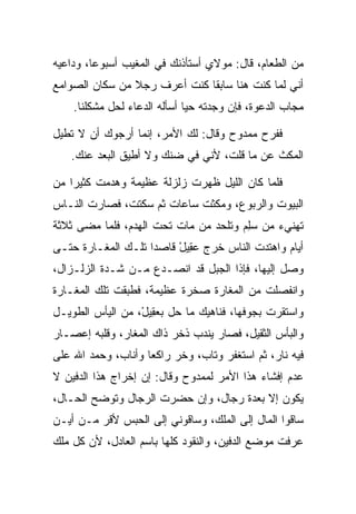 ‫ﻤﻥ ﺍﻟﻁﻌﺎﻡ، ﻗﺎل: ﻤﻭﻻﻱ ﺃﺴﺘﺄﺫﻨﻙ ﻓﻲ ﺍﻟﻤﻐﻴﺏ ﺃﺴﺒﻭﻋﺎ، ﻭﺩﺍﻋﻴﻪ‬
         ‫‪‬‬
‫ﺃﻨﻲ ﻟﻤﺎ ﻜﻨﺕ ﻫﻨﺎ ﺴﺎﺒﻘﺎ ﻜﻨﺕ ﺃﻋﺭﻑ ﺭﺠﻼ ﻤﻥ ﺴﻜﺎﻥ ﺍﻟﺼﻭﺍﻤﻊ‬
                ‫ﹰ‬             ‫ﹰ‬
    ‫ﻤﺠﺎﺏ ﺍﻟﺩﻋﻭﺓ، ﻓﺈﻥ ﻭﺠﺩﺘﻪ ﺤﻴﺎ ﺃﺴﺄﻟﻪ ﺍﻟﺩﻋﺎﺀ ﻟﺤل ﻤﺸﻜﻠﻨﺎ.‬
                              ‫‪‬‬

‫ﻓﻔﺭﺡ ﻤﻤﺩﻭﺡ ﻭﻗﺎل: ﻟﻙ ﺍﻷﻤﺭ، ﺇﻨﻤﺎ ﺃﺭﺠﻭﻙ ﺃﻥ ﻻ ﺘﻁﻴل‬
   ‫ﺍﻟﻤﻜﺙ ﻋﻥ ﻤﺎ ﻗﻠﺕ، ﻷﻨﻲ ﻓﻲ ﻀﻨﻙ ﻭﻻ ﺃﻁﻴﻕ ﺍﻟﺒﻌﺩ ﻋﻨﻙ.‬
                                            ‫‪‬ﹾ ﹶ‬

‫ﻓﻠﻤﺎ ﻜﺎﻥ ﺍﻟﻠﻴل ﻅﻬﺭﺕ ﺯﻟﺯﻟﺔ ﻋﻅﻴﻤﺔ ﻭﻫﺩﻤﺕ ﻜﺜﻴﺭﺍ ﻤﻥ‬
    ‫‪‬‬    ‫ﹾ‬
‫ﺍﻟﺒﻴﻭﺕ ﻭﺍﻟﺭﺒﻭﻉ، ﻭﻤﻜﺜﺕ ﺴﺎﻋﺎﺕ ﺜﻡ ﺴﻜﺘﺕ، ﻓﺼﺎﺭﺕ ﺍﻟﻨـﺎﺱ‬
              ‫ﹶ ﹾ‬           ‫ﹶ ﹾ‬
‫ﺘﻬﻨﻲﺀ ﻤﻥ ﺴﻠﻡ ﻭﺘﻠﺤﺩ ﻤﻥ ﻤﺎﺕ ﺘﺤﺕ ﺍﻟﻬﺩﻡ، ﻓﻠﻤﺎ ﻤﻀﻰ ﺜﻼﺜﺔ‬
                                      ‫‪ ِ‬‬
‫ﺃﻴﺎﻡ ﻭﺍﻫﺘﺩﺕ ﺍﻟﻨﺎﺱ ﺨﺭﺝ ﻋ ِﻴل ﻗﺎﺼﺩﺍ ﺘﻠـﻙ ﺍﻟﻤﻐـﺎﺭﺓ ﺤﺘـﻰ‬
                    ‫‪‬‬    ‫‪‬ﻘ ْ‬
‫ﻭﺼل ﺇﻟﻴﻬﺎ، ﻓﺈﺫﺍ ﺍﻟﺠﺒل ﻗﺩ ﺍﻨﺼـﺩﻉ ﻤـﻥ ﺸـﺩﺓ ﺍﻟﺯﻟـﺯﺍل،‬
‫ﻭﺍﻨﻔﺼﻠﺕ ﻤﻥ ﺍﻟﻤﻐﺎﺭﺓ ﺼﺨﺭﺓ ﻋﻅﻴﻤﺔ، ﻓﻁﺒﻘﺕ ﺘﻠﻙ ﺍﻟﻤﻐـﺎﺭﺓ‬
‫ﻭﺍﺴﺘﻘﺭﺕ ﺒﺠﻭﻓﻬﺎ، ﻓﻨﺎﻫﻴﻙ ﻤﺎ ﺤل ﺒﻌ ِﻴل، ﻤﻥ ﺍﻟﻴﺄﺱ ﺍﻟﻁﻭﻴـل‬
                  ‫‪‬ﻘ ْ‬
‫ﻭﺍﻟﺒﺄﺱ ﺍﻟﺜﻘﻴل، ﻓﺼﺎﺭ ﻴﻨﺩﺏ ﺫﺨﺭ ﺫﺍﻙ ﺍﻟﻤﻐﺎﺭ، ﻭﻗﻠﺒﻪ ﺇﻋﺼـﺎﺭ‬
‫ﻓﻴﻪ ﻨﺎﺭ، ﺜﻡ ﺍﺴﺘﻐﻔﺭ ﻭﺘﺎﺏ، ﻭﺨﺭ ﺭﺍﻜﻌﺎ ﻭﺃﻨﺎﺏ، ﻭﺤﻤﺩ ﺍﷲ ﻋﻠﻰ‬
                    ‫‪‬‬    ‫‪‬‬
‫ﻋﺩﻡ ﺇﻓﺸﺎﺀ ﻫﺫﺍ ﺍﻷﻤﺭ ﻟﻤﻤﺩﻭﺡ ﻭﻗﺎل: ﺇﻥ ﺇﺨﺭﺍﺝ ﻫﺫﺍ ﺍﻟﺩﻓﻴﻥ ﻻ‬
‫ﻴﻜﻭﻥ ﺇﻻ ﺒﻌﺩﺓ ﺭﺠﺎل، ﻭﺇﻥ ﺤﻀﺭﺕ ﺍﻟﺭﺠﺎل ﻭﺘﻭﻀﺢ ﺍﻟﺤـﺎل،‬
‫ﺴﺎﻗﻭﺍ ﺍﻟﻤﺎل ﺇﻟﻰ ﺍﻟﻤﻠﻙ، ﻭﺴﺎﻗﻭﻨﻲ ﺇﻟﻰ ﺍﻟﺤﺒﺱ ﻷﻗﺭ ﻤـﻥ ﺃﻴـﻥ‬
‫ﻋﺭﻓﺕ ﻤﻭﻀﻊ ﺍﻟﺩﻓﻴﻥ، ﻭﺍﻟﻨﻘﻭﺩ ﻜﻠﻬﺎ ﺒﺎﺴﻡ ﺍﻟﻌﺎﺩل، ﻷﻥ ﻜل ﻤﻠﻙ‬
 