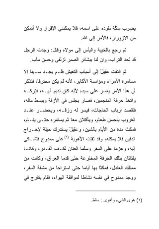 ‫ﻴﻀﺭﺏ ﺴﻜﺔ ﻨﻘﻭﺩﻩ ﻋﻠﻰ ﺍﺴﻤﻪ، ﻓﻼ ﻴﻤﻜﻨﻨﻲ ﺍﻹﻗﺭﺍﺭ ﻭﻻ ﺃﺘﻤﻜﻥ‬
                                          ‫ﱠﹶ‬
                             ‫ﻤﻥ ﺍﻻﺯﻭﺭﺍﺭ، ﻓﺎﻷﻤﺭ ﺇﻟﻰ ﺍﷲ.‬

‫ﺜﻡ ﺭﺠﻊ ﺒﺎﻟﺨﻴﺒﺔ ﻭﺍﻟﻴﺄﺱ ﺇﻟﻰ ﻤﻭﻻﻩ ﻭﻗﺎل: ﻭﺠﺩﺕ ﺍﻟﺭﺠل‬
   ‫ﻗﺩ ﻟﺤﺩ ﺍﻟﺘﺭﺍﺏ، ﻭﺇﻥ ﻟﻨﺎ ﺒﺒﺸﺎﺌﺭ ﺍﻟ ‪‬ﺒﺭ ﻟﺯﻟﻔﻰ ﻭﺤﺴﻥ ﻤﺂﺏ.‬
                     ‫ﺼ‬

‫ﺜﻡ ﺍﻟﺘﻔﺕ ﻋ ِﻴل ﺇﻟﻰ ﺃﺴﺒﺎﺏ ﺍﻟﺘﻌﻴﺵ ﻓﻠـﻡ ﻴﺠـﺩ ﺴـﺒﺒﺎ ﺇﻻ‬
    ‫‪‬‬                               ‫‪‬ﻘ ْ‬
‫ﻤﺴﺎﻤﺭﺓ ﺍﻷﻤﺭﺍﺀ ﻭﻤﺅﺍﻨﺴﺔ ﺍﻷﻜﺎﺒﺭ، ﻷﻨﻪ ﻟﻡ ﻴﻜﻥ ﻤﺤﺘﺭﻓﺎ، ﻓﺘﺫﻜﺭ‬
        ‫ﹰ‬
‫ﺃﻥ ﻫﺫﺍ ﺍﻷﻤﺭ ﻴﻌﺴﺭ ﻋﻠﻰ ﺴﻴﺩﻩ ﻷﻨﻪ ﻜﺎﻥ ﻨﺩﻴﻡ ﺃﺒﻴـﻪ، ﻓﺘﺭﻜـﻪ‬
‫ﻭﺍﺘﺨﺫ ﺤﺭﻓﺔ ﺍﻟﻤﻨﺠﻤﻴﻥ، ﻓﺼﺎﺭ ﻴﺠﻠﺱ ﻓﻲ ﺍﻷﺯﻗﺔ ﻭﻴﺒﺴﻁ ﻤﺎﻟﻪ،‬
‫ﻓﺘﻘﺼﺩ ﺃﺭﺒﺎﺏ ﺍﻟﺤﺎﺠﺎﺕ، ﻓ ‪‬ﺴﺭ ﻟﻪ ﺭﺯﻗـﻪ، ﻭﻴﺤﻀـﺭ ﻋﻨـﺩ‬
                        ‫ﻴ‬
‫ﺍﻟﻐﺭﻭﺏ ﺒﺄﺤﺴﻥ ﻁﻌﺎﻡ، ﻭﻴﺄﻜﻼﻥ ﻤﻌﺎ ﺜﻡ ﻴﺴﺎﻤﺭﻩ ﺤﺘـﻰ ﻴﻨـﺎﻡ،‬
                       ‫‪‬‬
‫ﻓﻤﻜﺙ ﻤﺩﺓ ﻤﻥ ﺍﻷﻴﺎﻡ ﺒﺎﻟﺸﻴﻥ، ﻭﻋ ِﻴل ﻴﺴﺘﺩﺭﻙ ﺤﻴﻠﺔ ﻹﺨـﺭﺍﺝ‬
                   ‫‪‬ﻘ ْ‬
‫ﺍﻟﺩﻓﻴﻥ ﻓﻼ ﻴﻤﻜﻨﻪ، ﻭﻗﺩ ﺜﻘﻠﺕ ﺍﻷﻫﻭﻴﺔ )١( ﻋﻠﻰ ﻤﻤﺩﻭﺡ ﻓﺘﺸـﻜﻰ‬
‫ﺇﻟﻴﻪ، ﻭﻋﺯﻤﺎ ﻋﻠﻰ ﺍﻟﺴﻔﺭ ﻭﺴﻠﻤﺎ ﺍﻟﻌﻨﺎﻥ ﻟﻜـﻑ ﺍﻟﻘـﺩﺭ، ﻭﻜﺎﻨـﺎ‬
                             ‫ﱠ‬
‫ﻴﻘﺘﺎﺘﺎﻥ ﺒﺘﻠﻙ ﺍﻟﺤﺭﻓﺔ ﺍﻟﻤﺨﺘﺭﻋﺔ ﺤﺘﻰ ﻗﺩﻤﺎ ﺍﻟﻌﺭﺍﻕ، ﻭﻜﺎﻨﺕ ﻤﻥ‬
‫ﻤ ‪‬ﺎﻟﻙ ﺍﻟﻌﺎﺩل، ﻓﻤﻜﺜﺎ ﺒﻬﺎ ﺃﻴﺎﻤﺎ ﺤﺘﻰ ﺍﺴﺘﺭﺍﺤﺎ ﻤﻥ ﻤﺸﻘﺔ ﺍﻟﺴﻔﺭ،‬
                            ‫‪‬‬                      ‫ﻤِ ‪‬‬
‫ﻭﻭﺠﺩ ﻤﻤﺩﻭﺡ ﻓﻲ ﻨﻔﺴﻪ ﻨﺸﺎﻁﺎ ﻟﻤﻭﺍﻓﻘﺔ ﺍﻟﻬﻭﺍﺀ، ﻓﻘﺎﻡ ﻴﺘﻔﺭﺝ ﻓﻲ‬
                               ‫ﹰ‬


                                  ‫)١( ﻫﻭﻯ ﺍﻟﺸﻲﺀ ﻭﺃﻫﻭﻯ : ﺴﻘﻁ.‬
 