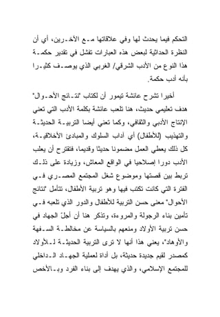 ‫ﺍﻟﺘﺤﻜﻡ ﻓﻴﻤﺎ ﻴﺤﺩﺙ ﻟﻬﺎ ﻭﻓﻲ ﻋﻼﻗﺎﺘﻬﺎ ﻤـﻊ ﺍﻵﺨـﺭﻴﻥ، ﺃﻱ ﺃﻥ‬
‫ﺍﻟﻨﻅﺭﺓ ﺍﻟﺤﺩﺍﺜﻴﺔ ﻟﺒﻌﺽ ﻫﺫﻩ ﺍﻟﻌﺒﺎﺭﺍﺕ ﺘﻔﺸل ﻓﻲ ﺘﻘﺩﻴﺭ ﺤﻜﻤـﺔ‬
‫ﻫﺫﺍ ﺍﻟﻨﻭﻉ ﻤﻥ ﺍﻷﺩﺏ ﺍﻟﺸﺭﻗﻲ/ ﺍﻟﻐﺭﺒﻲ ﺍﻟﺫﻱ ﻴﻭﺼـﻑ ﻜﺜﻴـﺭﺍ‬
 ‫‪‬‬
                                          ‫ﺒﺄﻨﻪ ﺃﺩﺏ ﺤﻜﻤﺔ.‬

‫ﺃﺨﻴﺭﺍ ﺘﺸﺭﺡ ﻋﺎﺌﺸﺔ ﺘﻴﻤﻭﺭ ﺃﻥ ﻟﻜﺘﺎﺏ "ﻨﺘـﺎﺌﺞ ﺍﻷﺤـﻭﺍل"‬
                                            ‫‪‬‬
‫ﻫﺩﻑ ﺘﻌﻠﻴﻤﻲ ﺤﺩﻴﺙ، ﻫﻨﺎ ﺘﻠﻌﺏ ﻋﺎﺌﺸﺔ ﺒﻜﻠﻤﺔ ﺍﻷﺩﺏ ﺍﻟﺘﻲ ﺘﻌﻨﻲ‬
‫ﺍﻹﻨﺘﺎﺝ ﺍﻷﺩﺒﻲ ﻭﺍﻟﺜﻘﺎﻓﻲ، ﻭﻜﻤﺎ ﺘﻌﻨﻲ ﺃﻴﻀﺎ ﺍﻟﺘﺭﺒﻴـﺔ ﺍﻟﺤﺩﻴﺜـﺔ‬
                   ‫‪‬‬
‫ﻭﺍﻟﺘﻬﺫﻴﺏ )ﻟﻸﻁﻔﺎل( ﺃﻱ ﺁﺩﺍﺏ ﺍﻟﺴﻠﻭﻙ ﻭﺍﻟﻤﺒﺎﺩﺉ ﺍﻷﺨﻼﻗﻴـﺔ،‬
‫ﻜل ﺫﻟﻙ ﻴﻌﻁﻲ ﺍﻟﻌﻤل ﻤﻀﻤﻭﻨﺎ ﺤﺩﻴ ﹰﺎ ﻭﻗﺩﻴ ‪‬ﺎ، ﻓﺘﻘﺘﺭﺡ ﺃﻥ ﻴﻌﻠﺏ‬
                 ‫ﻤ‬       ‫ﺜ‬      ‫ﹰ‬
‫ﺍﻷﺩﺏ ﺩﻭ ‪‬ﺍ ﺇﺼﻼﺤ ‪‬ﺎ ﻓﻲ ﺍﻟﻭﺍﻗﻊ ﺍﻟﻤﻌﺎﺵ، ﻭﺯﻴﺎﺩﺓ ﻋﻠﻰ ﺫﻟـﻙ‬
                                   ‫ﻴ‬       ‫ﺭ‬
‫ﺘﺭﺒﻁ ﺒﻴﻥ ﻗﺼﺘﻬﺎ ﻭﻤﻭﻀﻭﻉ ﺸﻐل ﺍﻟﻤﺠﺘﻤﻊ ﺍﻟﻤﺼـﺭﻱ ﻓـﻲ‬
‫ﺍﻟﻔﺘﺭﺓ ﺍﻟﺘﻲ ﻜﺎﻨﺕ ﺘﻜﺘﺏ ﻓﻴﻬﺎ ﻭﻫﻭ ﺘﺭﺒﻴﺔ ﺍﻷﻁﻔﺎل، ﺘﺘﺄﻤل "ﻨﺘﺎﺌﺞ‬
‫ﺍﻷﺤﻭﺍل" ﻤﻌﻨﻰ ﺤﺴﻥ ﺍﻟﺘﺭﺒﻴﺔ ﻟﻸﻁﻔﺎل ﻭﺍﻟﺩﻭﺭ ﺍﻟﺫﻱ ﺘﻠﻌﺒﻪ ﻓـﻲ‬
‫ﺘﺄﻤﻴﻥ ﺒﻨﺎﺀ ﺍﻟﺭﺠﻭﻟﺔ ﻭﺍﻟﻤﺭﻭﺀﺓ، ﻭﺘﺫﻜﺭ ﻫﻨﺎ ﺃﻥ ﺃﺠل ﺍﻟﺠﻬﺎﺩ ﻓﻲ‬
          ‫ّ‬
‫ﺤﺴﻥ ﺘﺭﺒﻴﺔ ﺍﻷﻭﻻﺩ ﻭﻤﻨﻌﻬﻡ ﺒﺎﻟﺴﻴﺎﺴﺔ ﻋﻥ ﻤﺨﺎﻟﻁـﺔ ﺍﻟﺴـﻔﻬﺔ‬
‫ﻭﺍﻷﻭﻫﺎﺩ"، ﻴﻌﻨﻲ ﻫﺫﺍ ﺃﻨﻬﺎ ﻻ ﺘﺭﻯ ﺍﻟﺘﺭﺒﻴﺔ ﺍﻟﺤﺩﻴﺜـﺔ ﻟـﻸﻭﻻﺩ‬
‫ﻜﻤﺼﺩﺭ ﻟﻘﻴﻡ ﺠﺩﻴﺩﺓ ﺤﺩﻴﺜﺔ، ﺒل ﺃﺩﺍﺓ ﻟﻌﻤﻠﻴﺔ ﺍﻟﺠﻬـﺎﺩ ﺍﻟـﺩﺍﺨﻠﻲ‬
‫ﻟﻠﻤﺠﺘﻤﻊ ﺍﻹﺴﻼﻤﻲ، ﻭﺍﻟﺫﻱ ﻴﻬﺩﻑ ﺇﻟﻰ ﺒﻨﺎﺀ ﺍﻟﻔﺭﺩ ﻭﺒـﺎﻷﺨﺹ‬
 