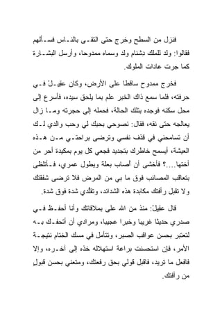 ‫ﻓﻨﺯل ﻤﻥ ﺍﻟﺴﻁﺢ ﻭﺨﺭﺝ ﺤﺘﻰ ﺍﻟﺘﻘـﻰ ﺒﺎﻟﻨـﺎﺱ ﻓﺴـﺄﻟﻬﻡ‬
‫ﻓﻘﺎﻟﻭﺍ: ﻭﻟﺩ ﻟﻠﻤﻠﻙ ﺩﺸ ﹶﺎﻡ ﻭﻟﺩ ﻭﺴﻤﺎﻩ ﻤﻤﺩﻭﺤﺎ، ﻭﺃﺭﺴل ﺍﻟﺒﺸـﺎﺭﺓ‬
                 ‫‪‬‬               ‫ِ ﹾﻨ ‪‬‬
                                 ‫ﻜﻤﺎ ﺠﺭﺕ ﻋﺎﺩﺍﺕ ﺍﻟﻤﻠﻭﻙ.‬

‫ﻓﺨﺭﺝ ﻤﻤﺩﻭﺡ ﺴﺎﻗﻁﺎ ﻋﻠﻰ ﺍﻷﺭﺽ، ﻭﻜﺎﻥ ﻋ ِﻴـل ﻓـﻲ‬
    ‫‪‬ﻘ ْ‬                   ‫ﹰ‬
‫ﺤﺭﻓﺘﻪ، ﻓﻠﻤﺎ ﺴﻤﻊ ﺫﺍﻙ ﺍﻟﺨﺒﺭ ﻋﻠﻡ ﺒﻤﺎ ﻴﻠﺤﻕ ﺴﻴﺩﻩ، ﻓﺄﺴﺭﻉ ﺇﻟﻰ‬
‫ﻤﺤل ﺴﻜﻨﻪ ﻓﻭﺠﺩﻩ ﺒﺘﻠﻙ ﺍﻟﺤﺎﻟﺔ، ﻓﺤﻤﻠﻪ ﺇﻟﻰ ﺤﺠﺭﺘﻪ ﻭﻤـﺎ ﺯﺍل‬
‫ﻴﻌﺎﻟﺠﻪ ﺤﺘﻰ ﻨﻘﻪ، ﻓﻘﺎل: ﻨﺼﻭﺤﻲ ﺒﺤﺒﻙ ﻟﻲ ﻭﺤﺏ ﻭﺍﻟﺩﻱ ﻟـﻙ‬
                                   ‫ﹶﹶ ‪‬‬
‫ﺃﻥ ﺘﺴﺎﻤﺤﻨﻲ ﻓﻲ ﻗﺫﻑ ﻨﻔﺴﻲ ﻭﺘﺭﻀﻰ ﺒﺭﺍﺤﺘـﻲ ﻤـﻥ ﻫـﺫﻩ‬
                  ‫‪‬‬
‫ﺍﻟﻌﻴﺸﺔ، ﺃﻴﺴﻤﺢ ﺨﺎﻁﺭﻙ ﺒﺘﺠﺩﻴﺩ ﻓﺠﻌﻲ ﻜل ﻴﻭﻡ ﺒﻤﻜﻴﺩﺓ ﺃﺤﺭ ﻤﻥ‬
‫ﺃﺨﺘﻬﺎ....؟ ﻓﺄﺨﺸﻰ ﺃﻥ ﺃﺼﺎﺏ ﺒﻌﻠﺔ ﻭﻴﻁﻭل ﻋﻤﺭﻱ، ﻓـﺄﺘﻠﻅﻰ‬
                            ‫ُ‬
‫ﺒﺘﻌﺎﻗﺏ ﺍﻟﻤﺼﺎﺌﺏ ﻓﻭﻕ ﻤﺎ ﺒﻲ ﻤﻥ ﺍﻟﻤﺭﺽ ﻓﻼ ﺘﺭﻀﻰ ﺸﻔﻘﺘﻙ‬
  ‫ﻭﻻ ﺘﻘﺒل ﺭﺃﻓﺘﻙ ﻤﻜﺎﺒﺩﺓ ﻫﺫﻩ ﺍﻟﺸﺩﺍﺌﺩ، ﻭﺘﻘﻠﺩﻱ ﺸﺩﺓ ﻓﻭﻕ ﺸﺩﺓ.‬
                 ‫ﱡ‬

‫ﻗﺎل ﻋ ِﻴل: ﻤﻨﺫ ﻤﻥ ﺍﷲ ﻋﻠﻰ ﺒﻤﻼﻗﺎﺘﻙ ﻭﺃﻨﺎ ﺃﺤﻔـﻅ ﻓـﻲ‬
                       ‫‪‬‬      ‫‪‬‬       ‫‪‬ﻘ ْ‬
‫ﺼﺩﺭﻱ ﺤﺩﻴ ﹰﺎ ﻏﺭﻴﺒﺎ ﻭﺨﺒﺭﺍ ﻋﺠﻴﺒﺎ، ﻭﻤﺭﺍﺩﻱ ﺃﻥ ﺃﺘﺤﻔـﻙ ﺒـﻪ‬
                       ‫‪‬‬     ‫‪‬‬     ‫‪‬‬     ‫ﺜ‬
‫ﻟﺘﻌﺘﺒﺭ ﺒﺤﺴﻥ ﻋﻭﺍﻗﺏ ﺍﻟ ‪‬ﺒﺭ، ﻭﺘﺘﺄﻤل ﻓﻲ ﻤﺴﻙ ﺍﻟﺨﺘﺎﻡ ﻨﺘﻴﺠـﺔ‬
                               ‫ﺼ‬
‫ﺍﻷﻤﺭ، ﻓﺈﻥ ﺍﺴﺘﺤﺴﻨﺕ ﺒﺭﺍﻋﺔ ﺍﺴﺘﻬﻼﻟﻪ ﺨﺫﻩ ﺇﻟﻰ ﺁﺨـﺭﻩ، ﻭﺇﻻ‬
‫ﻓﺎﻓﻌل ﻤﺎ ﺘﺭﻴﺩ، ﻓﺎﻗﺒل ﻗﻭﻟﻲ ﺒﺤﻕ ﺭﻓﻌﺘﻙ، ﻭﻤﺘﻌﻨﻲ ﺒﺤﺴﻥ ﻗﺒﻭل‬
‫ٍ‬
                                               ‫ﻤﻥ ﺭﺃﻓﺘﻙ.‬
 