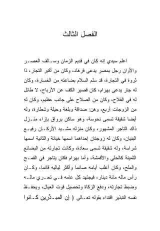 ‫ﺍﻟﻔﺼل ﺍﻟﺜﺎﻟﺙ‬


‫ﺍﻋﻠﻡ ﺴﻴﺩﻱ ﺇﻨﻪ ﻜﺎﻥ ﻓﻲ ﻗﺩﻴﻡ ﺍﻟﺯﻤﺎﻥ ﻭﺴـﺎﻟﻑ ﺍﻟﻌﺼـﺭ‬
‫ﻭﺍﻷﻭﺍﻥ ﺭﺠل ﺒﻤﺼﺭ ﻴﺩﻋﻰ ﻓﺭ ‪‬ﺎﺩ، ﻭﻜﺎﻥ ﻤﻥ ﺃﻜﺒﺭ ﺍﻟﺘﺠﺎﺭ، ﺫﺍ‬
                         ‫ﹸ ‪‬ﻫ ‪‬‬
‫ﺜﺭﻭﺓ ﻓﻲ ﺍﻟﺘﺠﺎﺭﺓ، ﻗﺩ ﺴﻠﻡ ﺍﻟﺴﻼﻡ ﺒﻀﺎﻋﺘﻪ ﻤﻥ ﺍﻟﺨﺴﺎﺭﺓ، ﻭﻜﺎﻥ‬
‫ﻟﻪ ﺠﺎﺭ ﻴﺩﻋﻰ ﺒﻬ ‪‬ﺍﻡ، ﻜﺎﻥ ﻗﺼﻴﺭ ﺍﻟﻜﻑ ﻋﻥ ﺍﻷﺭﺒﺎﺡ، ﻻ ﻁﺎﺌل‬
                                 ‫‪ ‬ﺭ ‪‬‬
‫ﻟﻪ ﻓﻲ ﺍﻟﻔﻼﺡ، ﻭﻜﺎﻥ ﻤﻥ ﺍﻟﺼﻼﺡ ﻋﻠﻰ ﺠﺎﻨﺏ ﻋﻅﻴﻡ، ﻭﻜﺎﻥ ﻟﻪ‬
‫ﻤﻥ ﺍﻟﺯﻭﺠﺎﺕ ﺃﺭﺒﻊ، ﻭﻫﻥ: ﺼﺩﺍﻗﺔ ﻭﺒﻠﻐﺔ ﻭﺤﻴﻠﺔ ﻭﺸﻁﺎﺭﺓ، ﻭﻟﻪ‬
‫ﺃﻴﻀﺎ ﺸﻘﻴﻘﺔ ﺘﺴﻤﻰ ﻨ ‪‬ﻭ ‪‬ﺔ، ﻭﻫﻭ ﺴﺎﻜﻥ ﺒﺭﻭﺍﻕ ﺒﺈﺯﺍﺀ ﻤﻨـﺯل‬
                             ‫ﹶﺤ ﺴ‬               ‫‪‬‬
‫ﺫﺍﻙ ﺍﻟﺘﺎﺠﺭ ﺍﻟﻤﺸﻬﻭﺭ، ﻭﻜﺎﻥ ﻤﻨﺯﻟﻪ ﻤﺸـﻴﺩ ﺍﻷﺭﻜـﺎﻥ ﺭﻓﻴـﻊ‬
               ‫‪‬‬
‫ﺍﻟﺒﻨﻴﺎﻥ، ﻭﻜﺎﻥ ﻟﻪ ﺯﻭﺠﺘﺎﻥ ﺇﺤﺩﺍﻫﻤﺎ ﺍﺴﻤﻬﺎ ﺨﻴﺎﻨﺔ ﻭﺍﻟﺜﺎﻨﻴﺔ ﺍﺴﻤﻬﺎ‬
‫ﺸﺭﺍﺴﺔ، ﻭﻟﻪ ﺸﻘﻴﻘﺔ ﺘﺴﻤﻰ ﺴﻌﺎﺩﺓ، ﻭﻜﺎﻨﺕ ﺘﺠﺎﺭﺘﻪ ﻤﻥ ﺍﻟﺒﻀﺎﺌﻊ‬
‫ﺍﻟﺜﻤﻴﻨﺔ ﻜﺎﻟﺤﻠﻲ ﻭﺍﻷﻗﻤﺸﺔ، ﻭﺃﻤﺎ ﺒﻬ ‪‬ﺍﻡ ﻓﻜﺎﻥ ﻴﺘﺎﺠﺭ ﻓﻲ ﺍﻟﻘﻤـﺢ‬
                     ‫‪ ‬ﺭ ‪‬‬                 ‫‪‬‬
‫ﻭﺍﻟﻤﻠﺢ، ﻭﻜﺎﻥ ﺃﻏﻠﺏ ﺃﻴﺎﻤﻪ ﺼﺎﺌﻤﺎ ﻭﺃﻜﺜﺭ ﻟﻴﺎﻟﻴﻪ ﻗﺎﺌﻤﺎ، ﻭﻜـﺎﻥ‬
        ‫‪‬‬                  ‫‪‬‬
‫ﺭﺃﺱ ﻤﺎﻟﻪ ﻤﺎﺌﺔ ﺩﻴﻨﺎﺭ، ﻓﻴﺠﺘﻬﺩ ﻜل ﻋﺎﻤﻪ ﻓـﻲ ﺘﺤـﺭﻱ ﻤﺎﻟـﻪ‬
‫ﻭﻀﺒﻁ ﺘﺠﺎﺭﺘﻪ، ﻭﺩﻓﻊ ﺍﻟﺯﻜﺎﺓ ﻭﺘﺤﺼﻴل ﻗﻭﺕ ﺍﻟﻌﻴﺎل، ﻭﻴﺤﻔـﻅ‬
‫ﻨﻔﺴﻪ ﺍﻟﺘﺒﺫﻴﺭ ﺍﻗﺘﺩﺍﺀ ﺒﻘﻭﻟﻪ ﺘﻌـﺎﻟﻰ ﴿ ﺇﻥ ﺍﻟﻤ ‪‬ـﺫ ِﻴﻥ ﹶـﺎ ﹸﻭﺍ‬
  ‫ِ ‪ ‬ﹾ ‪‬ﺒ ﱢﺭ ‪ ‬ﻜ ﻨ‬
 