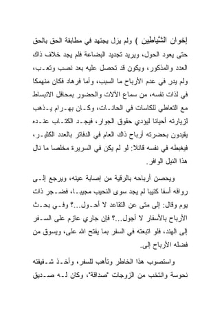 ‫ﺇﺨ ‪‬ﺍﻥ ﺍﻟﺸ ‪‬ﺎ ِﻴﻥ ﴾ ﻭﻟﻡ ﻴﺯل ﻴﺠﺘﻬﺩ ﻓﻲ ﻤﻁﺎﺒﻘﺔ ﺍﻟﺤﻕ ﺒﺎﻟﺤﻕ‬
                                     ‫ِ ﹾﻭ ‪ ‬ﱠﻴ ﻁ ِ‬
‫ﺤﺘﻰ ﻴﻌﻭﺩ ﺍﻟﺤﻭل، ﻭﻴﺭﻴﺩ ﺘﺠﺩﻴﺩ ﺍﻟﺒﻀﺎﻋﺔ ﻓﻠﻡ ﻴﺠﺩ ﺨﻼﻑ ﺫﺍﻙ‬
‫ﺍﻟﻌﺩﺩ ﻭﺍﻟﻤﺫﻜﻭﺭ، ﻭﻴﻜﻭﻥ ﻗﺩ ﺘﺤﺼل ﻋﻠﻴﻪ ﺒﻌﺩ ﻨﺼﺏ ﻭﺘﻌـﺏ،‬
‫ﻭﻟﻡ ﻴﺩﺭ ﻓﻲ ﻋﺩﻡ ﺍﻷﺭﺒﺎﺡ ﻤﺎ ﺍﻟﺴﺒﺏ، ﻭﺃﻤﺎ ﻓﺭ ‪‬ﺎﺩ ﻓﻜﺎﻥ ﻤﻨﻬﻤﻜﺎ‬
 ‫ﹰ‬          ‫ﹸ ‪‬ﻫ ‪‬‬                              ‫ِ‬
‫ﻓﻲ ﻟﺫﺍﺕ ﻨﻔﺴﻪ، ﻤﻥ ﺴﻤﺎﻉ ﺍﻵﻻﺕ ﻭﺍﻟﺤﻀﻭﺭ ﺒﻤﺤﺎﻓل ﺍﻻﻨﺒﺴﺎﻁ‬
‫ﻤﻊ ﺍﻟﺘﻌﺎﻁﻲ ﻟﻠﻜﺎﺴﺎﺕ ﻓﻲ ﺍﻟﺤﺎﻨـﺎﺕ، ﻭﻜـﺎﻥ ﺒﻬ‪‬ـ ‪‬ﺍﻡ ﻴـﺫﻫﺏ‬
      ‫‪ ‬ﺭ‪‬‬
‫ﻟﺯﻴﺎﺭﺘﻪ ﺃﺤﻴﺎﻨﺎ ﻟﻴﺅﺩﻱ ﺤﻘﻭﻕ ﺍﻟﺠﻭﺍﺭ، ﻓﻴﺠـﺩ ﺍﻟﻜﺘـﺎﺏ ﻋﻨـﺩﻩ‬
          ‫ﹸ‬                             ‫ﹰ‬
‫ﻴﻘﻴﺩﻭﻥ ﺒﺤﻀﺭﺘﻪ ﺃﺭﺒﺎﺡ ﺫﺍﻙ ﺍﻟﻌﺎﻡ ﻓﻲ ﺍﻟﺩﻓﺎﺘﺭ ﺒﺎﻟﻌﺩﺩ ﺍﻟﻜﺜﻴـﺭ،‬
‫ﻓﻴﻐﺒﻁﻪ ﻓﻲ ﻨﻔﺴﻪ ﻗﺎﺌﻼ: ﻟﻭ ﻟﻡ ﻴﻜﻥ ﻓﻲ ﺍﻟﺴﺭﻴﺭﺓ ﻤﺨﻠﺼﺎ ﻤﺎ ﻨﺎل‬
        ‫‪‬‬                          ‫ﹰ‬
                                         ‫ﻫﺫﺍ ﺍﻟﻨﻴل ﺍﻟﻭﺍﻓﺭ.‬

‫ﻭﻴﺤﺼﻥ ﺃﺭﺒﺎﺤﻪ ﺒﺎﻟﺭﻗﻴﺔ ﻤﻥ ﺇﺼﺎﺒﺔ ﻋﻴﻨﻪ، ﻭﻴﺭﺠﻊ ﺇﻟـﻰ‬
‫ﺭﻭﺍﻗﻪ ﺃﺴﻔﺎ ﻜﺌﻴﺒﺎ ﻟﻡ ﻴﺠﺩ ﺴﻭﻯ ﺍﻟﻨﺤﻴﺏ ﻤﺠﻴ ‪‬ـﺎ، ﻓﻀـﺠﺭ ﺫﺍﺕ‬
             ‫ﺒ‬                        ‫ﹰ ‪‬‬
‫ﻴﻭﻡ ﻭﻗﺎل: ﺇﻟﻰ ﻤﺘﻰ ﻋﻥ ﺍﻟﺘﻘﺎﻋﺩ ﻻ ﺃﺤـﻭل...؟ ﻭﻓـﻲ ﺒﺤـﺙ‬
‫ﺍﻷﺭﺒﺎﺡ ﺒﺎﻷﺴﻔﺎﺭ ﻻ ﺃﺠﻭل...؟ ﻓﺈﻥ ﺠﺎﺭﻱ ﻋﺎﺯﻡ ﻋﻠﻰ ﺍﻟﺴـﻔﺭ‬
‫ﺇﻟﻰ ﺍﻟﻬﻨﺩ، ﻓﻠﻭ ﺍﺘﺒﻌﺘﻪ ﻓﻲ ﺍﻟﺴﻔﺭ ﺒﻤﺎ ﻴﻔﺘﺢ ﺍﷲ ﻋﻠﻰ، ﻭﻴﺴﻭﻕ ﻤﻥ‬
          ‫‪‬‬
                                      ‫ﻓﻀﻠﻪ ﺍﻷﺭﺒﺎﺡ ﺇﻟﻰ.‬
                                       ‫‪‬‬

‫ﻭﺍﺴﺘﺼﻭﺏ ﻫﺫﺍ ﺍﻟﺨﺎﻁﺭ ﻭﺘﺄﻫﺏ ﻟﻠﺴﻔﺭ، ﻭﺃﺨـﺫ ﺸـﻘﻴﻘﺘﻪ‬
‫ﻨ ‪‬ﻭ ‪‬ﺔ ﻭﺍﻨﺘﺨﺏ ﻤﻥ ﺍﻟﺯﻭﺠﺎﺕ "ﺼﺩﺍﻗﺔ"، ﻭﻜﺎﻥ ﻟـﻪ ﺼـﺩﻴﻕ‬
                                           ‫ﹶﺤ ﺴ‬
 