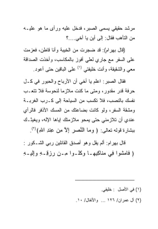 ‫ﻤﺭﺸﺩ ﺤﻘﻴﻘﻲ ﻴﺴﻤﻰ ﺍﻟ ‪‬ﺒﺭ، ﻓﺩﺨل ﻋﻠﻴﻪ ﻭﺭﺃﻯ ﻤﺎ ﻫﻭ ﻋﻠﻴـﻪ‬
                              ‫ﺼ‬
                     ‫ﻤﻥ ﺍﻟﺘﺄﻫﺏ ﻓﻘﺎل: ﺇﻟﻰ ﺃﻴﻥ ﻴﺎ ﺃﺨﻲ....؟‬

‫)ﻗﺎل ﺒﻬ ‪‬ﺍﻡ(: ﻗﺩ ﻀﺠﺭﺕ ﻤﻥ ﺍﻟﺨﻴﺒﺔ ﻭﺃﻨﺎ ﻗﺎﻁﻥ، ﻓﻌﺯﻤﺕ‬
                                     ‫‪ ‬ﺭ ‪‬‬
‫ﻋﻠﻰ ﺍﻟﺴﻔﺭ ﻤﻊ ﺠﺎﺭﻱ ﻟﻌﻠﻲ ﺃﻓﻭﺯ ﺒﺎﻟﻤﻜﺎﺴﺏ، ﻭﺃﺨﺫﺕ ﺍﻟﺼﺩﺍﻗﺔ‬
                            ‫)١(‬
    ‫ﻋﻠﻰ ﺍﻟﺒﺎﻗﻴﻥ ﺤﺘﻰ ﺃﻋﻭﺩ.‬         ‫ﻤﻌﻲ ﻭﺍﻟﺸﻘﻴﻘﺔ، ﻭﺃﻨﺕ ﺨﻠﻴﻔﺘﻲ‬

‫ﻓﻘﺎل ﺍﻟ ‪‬ﺒﺭ: ﺍﻋﻠﻡ ﻴﺎ ﺃﺨﻲ ﺃﻥ ﺍﻷﺭﺒﺎﺡ ﻭﺍﻟﺤﺒﻭﺭ ﻓﻲ ﻜـل‬
                                        ‫ﺼ‬
‫ﺤﺭﻓﺔ ﻗﺩﺭ ﻤﻘﺩﻭﺭ، ﻭﻤﺘﻰ ﻤﺎ ﻜﻨﺕ ﻤﻼﺯﻤﺎ ﻟﻨ ‪‬ﻭﺴﺔ ﻓﻼ ﺘﺘﻌـﺏ‬
          ‫‪ ‬ﹶﺤ ‪‬‬
‫ﻨﻔﺴﻙ ﺒﺎﻟﻨﺼﺏ، ﻓﻼ ﺘﻜﺴﺏ ﻤﻥ ﺍﻟﺴﻴﺎﺤﺔ ﺇﻟﻰ ﻜـﺭﺏ ﺍﻟﻐﺭﺒـﺔ‬
‫ﻭﻤﺸﻘﺔ ﺍﻟﺴﻔﺭ، ﻭﻟﻭ ﻜﺎﻨﺕ ﺒﻀﺎﻋﺘﻙ ﻤﻥ ﺍﻟﻤﺴﻙ ﺍﻷﺫﻓﺭ ﻓﺎﻟﺭﺃﻱ‬
‫ﻋﻨﺩﻱ ﺃﻥ ﺘﻼﺯﻤﻨﻲ ﺤﺘﻰ ﻴﻤﺤﻭ ﻤﻼﺯﻤﺘﻙ ﺇﻴﺎﻫﺎ ﺍﻹﻟﻪ، ﻭﻴﻐﻴﺜـﻙ‬
   ‫ﺒﺒﺸﺎﺭﺓ ﻗﻭﻟﻪ ﺘﻌﺎﻟﻰ: ﴿ ﻭ ‪‬ﺎ ﺍﻟ ﱠﺼﺭ ﺇﻻ ﻤﻥ ﻋﻨﺩ ﺍﷲ﴾)٢(.‬
        ‫‪‬ﻤ ﻨ ‪ ِ  ‬ﱠ ِ ‪ ِ ‬ﹾ ِ ِ‬
‫ﻗﺎل ﺒﻬ ‪‬ﺍﻡ: ﺃﻟﻡ ﻴﻘل ﻭﻫﻭ ﺃﺼﺩﻕ ﺍﻟﻘﺎﺌﻠﻴﻥ ﺭﺒﻲ ﺍﻟﺸـﻜﻭﺭ :‬
                                         ‫‪ ‬ﺭ ‪‬‬
‫﴿ ﹶﺎﻤ ﹸﻭﺍ ِﻲ ﻤ ﹶﺎﻜﺒ ‪‬ـﺎ ﻭﻜﹸـﻭﺍ ِـﻥ ﺭﺯ ِـﻪ ﻭﺇﻟﻴ‪‬ـﻪ‬
‫‪ ‬ﻗ ِ ‪ِ‬ﹶ ِ‬     ‫ﻤ‬    ‫ﻓ ‪‬ﺸ ﻓ ‪‬ﻨ ِ ِﻬ ‪ ‬ﹸﻠ‬




                                          ‫)١( ﻓﻲ ﺍﻷﺼل : ﺨﻠﻴﻔﻲ.‬

                            ‫)٢( ﺁل ﻋﻤﺭﺍﻥ/ ٦٢١ ... ﻭﺍﻷﻨﻔﺎل/ ٠١.‬
 