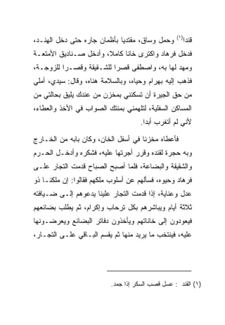 ‫)١(‬
‫ﻭﺤﻤل ﻭﺴﺎﻕ، ﻤﻘﺘﺩﻴﺎ ﺒﺄﻅﻤﺎﻥ ﺠﺎﺭﻩ ﺤﺘﻰ ﺩﺨل ﺍﻟﻬﻨـﺩ،‬
                             ‫‪‬‬                           ‫ﻗﻨﺩﺍ‬
‫ﻓﺩﺨل ﻓﺭ ‪‬ﺎﺩ ﻭﺍﻜﺘﺭﻯ ﺨﺎﻨﺎ ﻜﺎﻤﻼ، ﻭﺃﺩﺨل ﺼـﻨﺎﺩﻴﻕ ﺍﻷﻤﺘﻌـﺔ‬
                       ‫ﹰ‬     ‫ﹰ‬    ‫‪‬‬     ‫ﹸ ‪‬ﻫ ‪‬‬
‫ﻭﻤﻬﺩ ﻟﻬﺎ ﺒﻪ، ﻭﺍﺼﻁﻔﻰ ﻗﺼﺭﺍ ﻟﻠﺸـﻘﻴﻘﺔ ﻭﻗﺼـﺭﺍ ﻟﻠﺯﻭﺠـﺔ،‬
          ‫‪‬‬               ‫‪‬‬
‫ﻓﺫﻫﺏ ﺇﻟﻴﻪ ﺒﻬ ‪‬ﺍﻡ ﻭﺤﻴﺎﻩ، ﻭﺒﺎﻟﺴﻼﻤﺔ ﻫﻨﺎﻩ، ﻭﻗﺎل: ﺴﻴﺩﻱ، ﺃﻤﻠﻲ‬
                                       ‫‪ ‬ﺭ ‪‬‬
‫ﻤﻥ ﺤﻕ ﺍﻟﺠﻴﺭﺓ ﺃﻥ ﺘﺴﻜﻨﻨﻲ ﺒﻤﺨﺯﻥ ﻤﻥ ﻋﻨﺩﻙ ﻴﻠﻴﻕ ﺒﺤﺎﻟﺘﻲ ﻤﻥ‬
‫ﺍﻟﻤﺴﺎﻜﻥ ﺍﻟﺴﻔﻠﻴﺔ، ﻟﺘﻠﻬﻤﻨﻲ ﺒﻤﻨﺘﻙ ﺍﻟﺼﻭﺍﺏ ﻓﻲ ﺍﻷﺨﺫ ﻭﺍﻟﻌﻁﺎﺀ،‬
                                      ‫ﻷﻨﻲ ﻟﻡ ﺃﺘﻐﺭﺏ ﺃﺒﺩﺍ.‬
                                        ‫‪‬‬

‫ﻓﺄﻋﻁﺎﻩ ﻤﺨﺯﻨﺎ ﻓﻲ ﺃﺴﻔل ﺍﻟﺨﺎﻥ، ﻭﻜﺎﻥ ﺒﺎﺒﻪ ﻤﻥ ﺍﻟﺨـﺎﺭﺝ‬
                                     ‫ﹰ‬
‫ﻭﺒﻪ ﺤﺠﺭﺓ ﻟﻘﻨﺩﻩ ﻭﻗﺭﺭ ﺃﺠﺭﺘﻬﺎ ﻋﻠﻴﻪ، ﻓﺸﻜﺭﻩ ﻭﺃﺩﺨـل ﺍﻟﺤـﺭﻡ‬
‫ﻭﺍﻟﺸﻘﻴﻘﺔ ﻭﺍﻟﺒﻀﺎﻋﺔ، ﻓﻠﻤﺎ ﺃﺼﺒﺢ ﺍﻟﺼﺒﺎﺡ ﻗﺩﻤﺕ ﺍﻟﺘﺠﺎﺭ ﻋﻠـﻰ‬
‫ﻓﺭ ‪‬ﺎﺩ ﻭﺤﻴﻭﻩ، ﻓﺴﺄﻟﻬﻡ ﻋﻥ ﺃﺴﻠﻭﺏ ﻤﻠﻜﻬﻡ ﻓﻘﺎﻟﻭﺍ: ﺇﻥ ﻤﻠﻜﻨـﺎ ﺫﻭ‬
                                                  ‫ﹸ ‪‬ﻫ ‪‬‬
‫ﻋﺩل ﻭﻋﻨﺎﻴﺔ، ﺇﺫﺍ ﻗﺩﻤﺕ ﺍﻟﺘﺠﺎﺭ ﻋﻠﻴﻨﺎ ﻴﺩﻋﻭﻫﻡ ﺇﻟـﻰ ﻀـﻴﺎﻓﺘﻪ‬
‫ﺜﻼﺜﺔ ﺃﻴﺎﻡ ﻭﻴﺒﺎﺸﺭﻫﻡ ﺒﻜل ﺘﺭﺤﺎﺏ ﻭﺇﻜﺭﺍﻡ، ﺜﻡ ﻴﻁﻠﺏ ﺒﻀﺎﺌﻌﻬﻡ‬
‫ﻓﻴﻌﻭﺩﻭﻥ ﺇﻟﻰ ﺨﺎﻨﺎﺘﻬﻡ ﻭﻴﺄﺨﺫﻭﻥ ﺩﻓﺎﺘﺭ ﺍﻟﺒﻀﺎﺌﻊ ﻭﻴﻌﺭﻀـﻭﻨﻬﺎ‬
‫ﻋﻠﻴﻪ، ﻓﻴﻨﺘﺨﺏ ﻤﺎ ﻴﺭﻴﺩ ﻤﻨﻬﺎ ﺜﻡ ﻴﻘﺴﻡ ﺍﻟﺒـﺎﻗﻲ ﻋﻠـﻰ ﺍﻟﺘﺠـﺎﺭ،‬




                           ‫)١( ﺍﻟﻘﻨﺩ : ﻋﺴل ﻗﺼﺏ ﺍﻟﺴﻜﺭ ﺇﺫﺍ ﺠﻤﺩ.‬
 