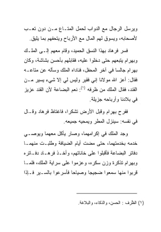 ‫ﻭﻴﺭﺴل ﺍﻟﺭﺠﺎل ﻤﻊ ﺍﻟﺩﻭﺍﺏ ﻟﺤﻤل ﺍﻟﻤﺘـﺎﻉ ﻤـﻥ ﺩﻭﻥ ﺘﻌـﺏ‬
  ‫ﻷﺼﺤﺎﺒﻪ، ﻭﻴﺴﻭﻕ ﻟﻬﻡ ﺍﻟﻤﺎل ﻤﻊ ﺍﻷﺭﺒﺎﺡ ﻭﻴﺘﺤﻔﻬﻡ ﺒﻤﺎ ﻴﻠﻴﻕ.‬

‫ﻓﺴﺭ ﻓﺭ ‪‬ﺎﺩ ﺒﻬﺫﺍ ﺍﻟﻨﺴﻕ ﺍﻟﺤﻤﻴﺩ، ﻭﻗﺎﻡ ﻤﻌﻬﻡ ﺇﻟـﻰ ﺍﻟﻤﻠـﻙ‬
                                         ‫ﹸ ‪‬ﻫ ‪‬‬
‫ﻭﺒﻬ ‪‬ﺍﻡ ﻴﺘﺒﻌﻬﻡ ﺤﺘﻰ ﺩﺨﻠﻭﺍ ﻋﻠﻴﻪ، ﻓﻘﺎﺒﻠﻬﻡ ﺒﺄﺤﺴﻥ ﺒﺸﺎﺸﺔ، ﻭﻜﺎﻥ‬
                                                 ‫‪ ‬ﺭ ‪‬‬
‫ﺒﻬ ‪‬ﺍﻡ ﺠﺎﻟﺴﺎ ﻓﻲ ﺁﺨﺭ ﺍﻟﻤﺤﻔل، ﻓﻨﺎﺩﺍﻩ ﺍﻟﻤﻠﻙ ﻭﺴﺄﻟﻪ ﻋﻥ ﻤﺘﺎﻋـﻪ‬
                                             ‫‪‬‬    ‫‪ ‬ﺭ ‪‬‬
‫ﻓﻘﺎل: ﺃﻋﺯ ﺍﷲ ﻤﻭﻻﻨﺎ ﺇﻨﻲ ﻓﻘﻴﺭ ﻭﻟﻴﺱ ﻟﻲ ﺇﻻ ﺸﻲﺀ ﻴﺴﻴﺭ ﻤـﻥ‬
‫ﺍﻟﻘﻨﺩ، ﻓﻘﺎل ﺍﻟﻤﻠﻙ ﻤﻥ ﻅﺭﻓﻪ )١(: ﻨﻌﻡ ﺍﻟﺒﻀﺎﻋﺔ ﻷﻥ ﺍﻟﻘﻨﺩ ﻋﺯﻴﺯ‬
                                ‫ﻓﻲ ﺒﻼﺩﻨﺎ ﻭﺃﺭﺒﺎﺤﻪ ﺠﺯﻴﻠﺔ.‬

‫ﻓﻔﺭﺡ ﺒﻬ ‪‬ﺍﻡ ﻭﻗﺒل ﺍﻷﺭﺽ ﺘﺸﻜﺭﺍ، ﻓﺎﻏﺘﺎﻅ ﻓﺭ ‪‬ﺎﺩ ﻭﻗـﺎل‬
      ‫ﹸ ‪‬ﻫ ‪‬‬          ‫‪‬‬              ‫‪ ‬ﺭ ‪‬‬
                   ‫ﻓﻲ ﻨﻔﺴﻪ: ﺴﻴﻨﺯل ﺍﻟﻤﻁﺭ ﻭﻴﻤﺤﻴﻪ ﺠﻤﻴﻌﻪ.‬

‫ﻭﺠﺩ ﺍﻟﻤﻠﻙ ﻓﻲ ﺇﻜﺭﺍﻤﻬﻤﺎ، ﻭﺼﺎﺭ ﻴﺄﻜل ﻤﻌﻬﻤﺎ ﻭﻴﻭﺼـﻲ‬
                                          ‫‪‬‬
‫ﺨﺩﻤﻪ ﺒﺨﺩﻤﺘﻬﻤﺎ، ﺤﺘﻰ ﻤﻀﺕ ﺃﻴﺎﻡ ﺍﻟﻀﻴﺎﻓﺔ ﻭﻁﻠﺒـﺕ ﻤﻨﻬﻤـﺎ‬
‫ﺩﻓﺎﺘﺭ ﺍﻟﺒﻀﺎﻋﺔ ﻓﺄﻗﺒﻠﻭﺍ ﻋﻠﻰ ﺨﺎﻨﺎﺘﻬﻡ، ﻭﺃﺨـﺫ ﻓﺭ ‪‬ـﺎﺩ ﺩﻓـﺎﺘﺭﻩ‬
        ‫ﹸ ‪‬ﻫ ‪‬‬
‫ﻭﺒﻬ ‪‬ﺍﻡ ﺘﺫﻜﺭﺓ ﻭﺯﻥ ﺴﻜﺭﻩ، ﻭﻋﺯﻤﻭﺍ ﻋﻠﻰ ﺴﺭﺍﻴﺔ ﺍﻟﻤﻠﻙ، ﻓﻠﻤـﺎ‬
                                              ‫‪ ‬ﺭ ‪‬‬
‫ﻗﺭﺒﻭﺍ ﻤﻨﻬﺎ ﺴﻤﻌﻭﺍ ﻀﺠﻴﺠﺎ ﻭﺼﻴﺎﺤﺎ ﻓﺄﺴﺭﻋﻭﺍ ﺒﺎﻟﺴـﻴﺭ ﻓـﺈﺫﺍ‬
                       ‫‪‬‬      ‫‪‬‬




                          ‫)١( ﺍﻟ ﱠﺭﻑ : ﺍﻟﺤﺴﻥ، ﻭﺍﻟﺫﻜﺎﺀ، ﻭﺍﻟﺒﻼﻏﺔ.‬
                                                       ‫ﻅ‬
 