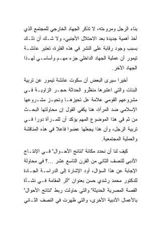 ‫ﺒﻨﺎﺀ ﺍﻟﺭﺠل ﻭﻤﺭﻭﺀﺘﻪ، ﻻ ﺘﺫﻜﺭ ﺍﻟﺠﻬﺎﺩ ﺍﻟﺨﺎﺭﺠﻲ ﻟﻠﻤﺠﺘﻤﻊ ﺍﻟﺫﻱ‬
‫ﺃﺨﺫ ﺃﻫﻤﻴﺔ ﺠﺩﻴﺩﺓ ﺒﻌﺩ ﺍﻻﺤﺘﻼل ﺍﻷﺠﻨﺒﻲ، ﻭﻻ ﺸـﻙ ﺃﻥ ﺫﻟـﻙ‬
‫ﺒﺴﺒﺏ ﻭﺠﻭﺩ ﺭﻗﺎﺒﺔ ﻋﻠﻰ ﺍﻟﻨﺸﺭ ﻓﻲ ﻫﺫﻩ ﺍﻟﻔﺘﺭﺓ، ﺘﻌﺘﺒﺭ ﻋﺎﺌﺸـﺔ‬
‫ﺘﻴﻤﻭﺭ ﺃﻥ ﻋﻤﻠﻴﺔ ﺍﻟﺠﻬﺎﺩ ﺍﻟﺩﺍﺨﻠﻲ ﺠﺯﺀ ﻤﻬـﻡ ﻭﺃﺴﺎﺴـﻲ ﻟﻬـﺫﺍ‬
                                         ‫ﺍﻟﺠﻬﺎﺩ ﺍﻵﺨﺭ.‬

‫ﺃﺨﻴﺭﺍ ﺴﻴﺭﻯ ﺍﻟﺒﻌﺽ ﺃﻥ ﺴﻜﻭﺕ ﻋﺎﺌﺸﺔ ﺘﻴﻤﻭﺭ ﻋﻥ ﺘﺭﺒﻴﺔ‬
                                         ‫‪‬‬
‫ﺍﻟﺒﻨﺎﺕ ﻭﺍﻟﺘﻲ ﺍﻋﺘﺒﺭﻫﺎ ﻤﻨﻅﺭﻭ ﺍﻟﺤﺩﺍﺜﺔ ﺤﺠـﺭ ﺍﻟﺯﺍﻭﻴـﺔ ﻓـﻲ‬
                            ‫‪ ‬ﱢ‬
‫ﻤﺸﺭﻭﻋﻬﻡ ﺍﻟﻘﻭﻤﻲ ﻋﻼﻤﺔ ﻋل ﺘﺤﻴﺯﻫـﺎ ﻭﺘﺤﻴـﺯ ﻤﺸـﺭﻭﻋﻬﺎ‬
‫ﺍﻹﺴﻼﻤﻲ ﻀﺩ ﺍﻟﻤﺭﺃﺓ، ﻫﻨﺎ ﻴﻜﻔﻲ ﺍﻟﻘﻭل ﺇﻥ ﻤﺤﺎﻭﻟﺘﻬﺎ ﺍﻟﺒﺤـﺙ‬
‫ﻤﻥ ﺜﻡ ﻓﻲ ﻫﺫﺍ ﺍﻟﻤﻭﻀﻭﻉ ﺍﻟﻤﻬﻡ ﻴﺅﻜﺩ ﺃﻥ ﻟﻠﻤـﺭﺃﺓ ﺩﻭ ‪‬ﺍ ﻓـﻲ‬
     ‫ﺭ‬
‫ﺘﺭﺒﻴﺔ ﺍﻟﺭﺠل، ﻭﺃﻥ ﻫﺫﺍ ﻴﺠﻌﻠﻬﺎ ﻋﻀ ‪‬ﺍ ﻓﺎﻋﻼ ﻓﻲ ﻫﺫﻩ ﺍﻟﻤﻨﺎﻗﺸﺔ‬
                ‫ﹰ‬     ‫ﻭ‬
                                    ‫ﻭﺍﻟﻌﻤﻠﻴﺔ ﺍﻟﻤﺠﺘﻤﻌﻴﺔ.‬

‫ﻜﻴﻑ ﻟﻨﺎ ﺃﻥ ﻨﺤﺩﺩ ﻤﻜﺎﻨﺔ "ﻨﺘﺎﺌﺞ ﺍﻷﺤـﻭﺍل" ﻓـﻲ ﺍﻹﻨﺘـﺎﺝ‬
‫ﺍﻷﺩﺒﻲ ﻟﻠﻨﺼﻑ ﺍﻟﺜﺎﻨﻲ ﻤﻥ ﺍﻟﻘﺭﻥ ﺍﻟﺘﺎﺴﻊ ﻋﺸﺭ ...؟ ﻓﻲ ﻤﺤﺎﻭﻟﺔ‬
‫ﺍﻹﺠﺎﺒﺔ ﻋﻥ ﻫﺫﺍ ﺍﻟﺴﺅﺍل، ﺃﻭﺩ ﺍﻹﺸﺎﺭﺓ ﺇﻟﻰ ﺍﻟﺩﺭﺍﺴـﺔ ﺍﻟﺠـﺎﺩﺓ‬
‫ﻟﻠﺩﻜﺘﻭﺭ ﻤﺤﻤﺩ ﺭﺸﺩﻱ ﺤﺴﻥ ﺒﻌﻨﻭﺍﻥ "ﺃﺜﺭ ﺍﻟﻤﻘﺎﻤﺔ ﻓـﻲ ﻨﺸـﺄﺓ‬
‫ﺍﻟﻘﺼﺔ ﺍﻟﻤﺼﺭﻴﺔ ﺍﻟﺤﺩﻴﺜﺔ" ﻭﺍﻟﺘﻲ ﺤﺎﻭﻟﺕ ﺭﺒﻁ "ﻨﺘﺎﺌﺞ ﺍﻷﺤﻭﺍل"‬
‫ﺒﺎﻷﻋﻤﺎل ﺍﻷﺩﺒﻴﺔ ﺍﻷﺨﺭﻯ، ﻭﺍﻟﺘﻲ ﻅﻬﺭﺕ ﻓﻲ ﺍﻟﻨﺼﻑ ﺍﻟﺜـﺎﻨﻲ‬
 