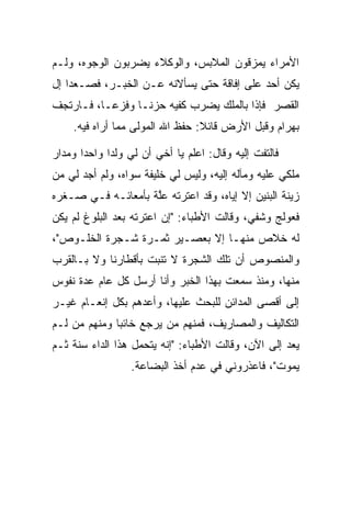 ‫ﺍﻷﻤﺭﺍﺀ ﻴﻤﺯﻗﻭﻥ ﺍﻟﻤﻼﺒﺱ، ﻭﺍﻟﻭﻜﻼﺀ ﻴﻀﺭﺒﻭﻥ ﺍﻟﻭﺠﻭﻩ، ﻭﻟـﻡ‬
‫ﻴﻜﻥ ﺃﺤﺩ ﻋﻠﻰ ﺇﻓﺎﻗﺔ ﺤﺘﻰ ﻴﺴﺄﻻﻨﻪ ﻋـﻥ ﺍﻟﺨﺒـﺭ، ﻓﺼـﻌﺩﺍ ﺇل‬
‫ﺍﻟﻘﺼﺭ ﻓﺈﺫﺍ ﺒﺎﻟﻤﻠﻙ ﻴﻀﺭﺏ ﻜﻔﻴﻪ ﺤﺯ ﹰـﺎ ﻭﻓﺯ ‪‬ـﺎ، ﻓـﺎﺭﺘﺠﻑ‬
           ‫ﻋ‬       ‫ﻨ‬
    ‫ﺒﻬ ‪‬ﺍﻡ ﻭﻗﺒل ﺍﻷﺭﺽ ﻗﺎﺌﻼ: ﺤﻔﻅ ﺍﷲ ﺍﻟﻤﻭﻟﻰ ﻤﻤﺎ ﺃﺭﺍﻩ ﻓﻴﻪ.‬
                                 ‫ﹰ‬              ‫‪ ‬ﺭ ‪‬‬

‫ﻓﺎﻟﺘﻔﺕ ﺇﻟﻴﻪ ﻭﻗﺎل: ﺍﻋﻠﻡ ﻴﺎ ﺃﺨﻲ ﺃﻥ ﻟﻲ ﻭﻟﺩﺍ ﻭﺍﺤﺩﺍ ﻭﻤﺩﺍﺭ‬
       ‫‪‬‬     ‫‪‬‬
‫ﻤﻠﻜﻲ ﻋﻠﻴﻪ ﻭﻤﺂﻟﻪ ﺇﻟﻴﻪ، ﻭﻟﻴﺱ ﻟﻲ ﺨﻠﻴﻔﺔ ﺴﻭﺍﻩ، ﻭﻟﻡ ﺃﺠﺩ ﻟﻲ ﻤﻥ‬
‫ﺯﻴﻨﺔ ﺍﻟﺒﻨﻴﻥ ﺇﻻ ﺇﻴﺎﻩ، ﻭﻗﺩ ﺍﻋﺘﺭﺘﻪ ﻋﻠﺔ ﺒﺄﻤﻌﺎﺌـﻪ ﻓـﻲ ﺼـﻐﺭﻩ‬
                    ‫ﱠ‬
‫ﻓﻌﻭﻟﺞ ﻭﺸﻔﻲ، ﻭﻗﺎﻟﺕ ﺍﻷﻁﺒﺎﺀ: "ﺇﻥ ﺍﻋﺘﺭﺘﻪ ﺒﻌﺩ ﺍﻟﺒﻠﻭﻍ ﻟﻡ ﻴﻜﻥ‬
‫ﻟﻪ ﺨﻼﺹ ﻤﻨﻬـﺎ ﺇﻻ ﺒﻌﺼـﻴﺭ ﺜﻤـﺭﺓ ﺸـﺠﺭﺓ ﺍﻟﺨﻠـﻭﺹ"،‬
‫ﻭﺍﻟﻤﻨﺼﻭﺹ ﺃﻥ ﺘﻠﻙ ﺍﻟﺸﺠﺭﺓ ﻻ ﺘﻨﺒﺕ ﺒﺄﻗﻁﺎﺭﻨﺎ ﻭﻻ ﺒـﺎﻟﻘﺭﺏ‬
‫ﻤﻨﻬﺎ، ﻭﻤﻨﺫ ﺴﻤﻌﺕ ﺒﻬﺫﺍ ﺍﻟﺨﺒﺭ ﻭﺃﻨﺎ ﺃﺭﺴل ﻜل ﻋﺎﻡ ﻋﺩﺓ ﻨﻔﻭﺱ‬
‫ﺇﻟﻰ ﺃﻗﺼﻰ ﺍﻟﻤﺩﺍﺌﻥ ﻟﻠﺒﺤﺙ ﻋﻠﻴﻬﺎ، ﻭﺃﻋﺩﻫﻡ ﺒﻜل ﺇﻨﻌـﺎﻡ ﻏﻴـﺭ‬
‫ﺍﻟﺘﻜﺎﻟﻴﻑ ﻭﺍﻟﻤﺼﺎﺭﻴﻑ، ﻓﻤﻨﻬﻡ ﻤﻥ ﻴﺭﺠﻊ ﺨﺎﺌﺒﺎ ﻭﻤﻨﻬﻡ ﻤﻥ ﻟـﻡ‬
              ‫‪‬‬
‫ﻴﻌﺩ ﺇﻟﻰ ﺍﻵﻥ، ﻭﻗﺎﻟﺕ ﺍﻷﻁﺒﺎﺀ: "ﺇﻨﻪ ﻴﺘﺤﻤل ﻫﺫﺍ ﺍﻟﺩﺍﺀ ﺴﻨﺔ ﺜـﻡ‬
                  ‫ﻴﻤﻭﺕ"، ﻓﺎﻋﺫﺭﻭﻨﻲ ﻓﻲ ﻋﺩﻡ ﺃﺨﺫ ﺍﻟﺒﻀﺎﻋﺔ.‬
 