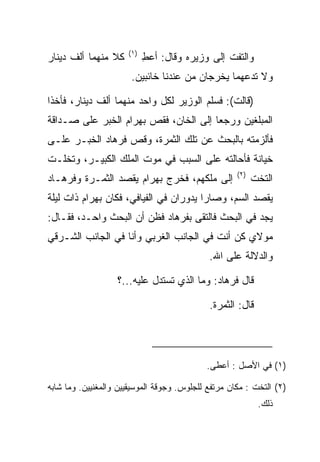 ‫)١(‬
‫ﻜﻼ ﻤﻨﻬﻤﺎ ﺃﻟﻑ ﺩﻴﻨﺎﺭ‬
                ‫ﹰ‬           ‫ﻭﺍﻟﺘﻔﺕ ﺇﻟﻰ ﻭﺯﻴﺭﻩ ﻭﻗﺎل: ﺃﻋﻁ‬
                            ‫ِ‬
                       ‫ﻭﻻ ﺘﺩﻋﻬﻤﺎ ﻴﺨﺭﺠﺎﻥ ﻤﻥ ﻋﻨﺩﻨﺎ ﺨﺎﺌﺒﻴﻥ.‬

‫)ﻗﺎﻟﺕ(: ﻓﺴﻠﻡ ﺍﻟﻭﺯﻴﺭ ﻟﻜل ﻭﺍﺤﺩ ﻤﻨﻬﻤﺎ ﺃﻟﻑ ﺩﻴﻨﺎﺭ، ﻓﺄﺨﺫﺍ‬
‫ﺍﻟﻤﺒﻠﻐﻴﻥ ﻭﺭﺠﻌﺎ ﺇﻟﻰ ﺍﻟﺨﺎﻥ، ﻓﻘﺹ ﺒﻬ ‪‬ﺍﻡ ﺍﻟﺨﺒﺭ ﻋﻠﻰ ﺼـﺩﺍﻗﺔ‬
                 ‫‪ ‬ﺭ ‪‬‬
‫ﻓﺄﻟﺯﻤﺘﻪ ﺒﺎﻟﺒﺤﺙ ﻋﻥ ﺘﻠﻙ ﺍﻟﺜﻤﺭﺓ، ﻭﻗﺹ ﻓﺭ ‪‬ﺎﺩ ﺍﻟﺨﺒـﺭ ﻋﻠـﻰ‬
            ‫ﹸ ‪‬ﻫ ‪‬‬
‫ﺨﻴﺎﻨﺔ ﻓﺄﺤﺎﻟﺘﻪ ﻋﻠﻰ ﺍﻟﺴﺒﺏ ﻓﻲ ﻤﻭﺕ ﺍﻟﻤﻠﻙ ﺍﻟﻜﺒﻴـﺭ، ﻭﺘﺨﻠـﺕ‬
                                                     ‫)٢(‬
‫ﺇﻟﻰ ﻤﻠﻜﻬﻡ، ﻓﺨﺭﺝ ﺒﻬ ‪‬ﺍﻡ ﻴﻘﺼﺩ ﺍﻟﺜﻤـﺭﺓ ﻭﻓﺭ ‪‬ـﺎﺩ‬
‫ﹸ ‪‬ﻫ ‪‬‬                ‫‪ ‬ﺭ ‪‬‬                               ‫ﺍﻟﺘﺨﺕ‬
‫ﻴﻘﺼﺩ ﺍﻟﺴﻡ، ﻭﺼﺎﺭﺍ ﻴﺩﻭﺭﺍﻥ ﻓﻲ ﺍﻟﻔﻴﺎﻓﻲ، ﻓﻜﺎﻥ ﺒﻬ ‪‬ﺍﻡ ﺫﺍﺕ ﻟﻴﻠﺔ‬
         ‫‪ ‬ﺭ ‪‬‬
‫ﻴﺠﺩ ﻓﻲ ﺍﻟﺒﺤﺙ ﻓﺎﻟﺘﻘﻰ ﺒﻔﺭ ‪‬ﺎﺩ ﻓﻅﻥ ﺃﻥ ﺍﻟﺒﺤﺙ ﻭﺍﺤـﺩ، ﻓﻘـﺎل:‬
                           ‫ﹸ ‪‬ﻫ ‪‬‬
‫ﻤﻭﻻﻱ ﻜﻥ ﺃﻨﺕ ﻓﻲ ﺍﻟﺠﺎﻨﺏ ﺍﻟﻐﺭﺒﻲ ﻭﺃﻨﺎ ﻓﻲ ﺍﻟﺠﺎﻨﺏ ﺍﻟﺸـﺭﻗﻲ‬
                                             ‫ﻭﺍﻟﺩﻻﻟﺔ ﻋﻠﻰ ﺍﷲ.‬

                   ‫ﻗﺎل ﻓﺭ ‪‬ﺎﺩ: ﻭﻤﺎ ﺍﻟﺫﻱ ﺘﺴﺘﺩل ﻋﻠﻴﻪ...؟‬
                                            ‫ﹸ ‪‬ﻫ ‪‬‬

                                             ‫ﻗﺎل: ﺍﻟﺜﻤﺭﺓ.‬




                                            ‫)١( ﻓﻲ ﺍﻷﺼل : ﺃﻋﻁﻰ.‬

‫)٢( ﺍﻟﺘﺨﺕ : ﻤﻜﺎﻥ ﻤﺭﺘﻔﻊ ﻟﻠﺠﻠﻭﺱ. ﻭﺠﻭﻗﺔ ﺍﻟﻤﻭﺴﻴﻘﻴﻴﻥ ﻭﺍﻟﻤﻐﻨﻴﻴﻥ. ﻭﻤﺎ ﺸﺎﺒﻪ‬
                                                            ‫ﺫﻟﻙ.‬
 