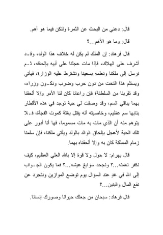 ‫ﻗﺎل: ﺩﻋﻨﻲ ﻤﻥ ﺍﻟﺒﺤﺙ ﻋﻥ ﺍﻟﺜﻤﺭﺓ ﻭﻟﻨﻜﻥ ﻓﻴﻤﺎ ﻫﻭ ﺃﻫﻡ.‬

                               ‫ﻗﺎل: ﻭﻤﺎ ﻫﻭ ﺍﻷﻫﻡ...؟‬

‫ﻗﺎل ﻓﺭ ‪‬ﺎﺩ: ﺇﻥ ﺍﻟﻤﻠﻙ ﻟﻡ ﻴﻜﻥ ﻟﻪ ﺨﻼﻑ ﻫﺫﺍ ﺍﻟﻭﻟﺩ، ﻭﻗـﺩ‬
                                        ‫ﹸ ‪‬ﻫ ‪‬‬
‫ﺃﺸﺭﻑ ﻋﻠﻰ ﺍﻟﻬﻼﻙ، ﻓﺈﺫﺍ ﻤﺎﺕ ﻋﺠﻠﻨﺎ ﻋﻠﻰ ﺃﺒﻴﻪ ﺒﺈﻟﺤﺎﻗﻪ، ﺜـﻡ‬
‫ﻨﺭﺴل ﺇﻟﻰ ﻤﻠﻜﻨﺎ ﻭﻨﻌﻠﻤﻪ ﺒﺴﻌﻴﻨﺎ ﻭﻨﺸﺘﺭﻁ ﻋﻠﻴﻪ ﺍﻟﻭﺯﺍﺭﺓ، ﻓﻴﺄﺘﻲ‬
‫ﻭﻴﺴﺘﻠﻡ ﻫﺫﺍ ﺍﻟﺘﺨﺕ ﻤﻥ ﺩﻭﻥ ﺤﺭﺏ ﻭﻀﺭﺏ ﻭﻨﻜـﻭﻥ ﻭﺯﺭﺍﺀ،‬
‫ﻭﻗﺩ ﺘﻘﺭﺒﻨﺎ ﻤﻥ ﺍﻟﺴﻠﻁﻨﺔ؛ ﻓﺈﻥ ﺭﺍﻋﺎﻨﺎ ﻜﺎﻥ ﻟﻨﺎ ﺍﻷﻤﺭ ﻭﺇﻻ ﺃﻟﺤﻘﻨﺎ‬
‫ﺒﻬﻤﺎ ﺒﺒﺎﻗﻲ ﺍﻟﺴﻡ، ﻭﻗﺩ ﻭﺼﻔﺕ ﻟﻲ ﺤﻴﺔ ﺘﻭﺠﺩ ﻓﻲ ﻫﺫﻩ ﺍﻷﻗﻁﺎﺭ‬
‫ﺒﻨﺎﺒﻬﺎ ﺴﻡ ﻋﻅﻴﻡ، ﻭﺨﺎﺼﻴﺘﻪ ﺃﻨﻪ ﻴﻘﺘل ﺒﻐﺘﺔ ﻜﻤﻭﺕ ﺍﻟﻔﺠﺄﺓ، ﻓـﻼ‬
‫ﻴﺘﻭﻫﻡ ﻤﻨﻪ ﺃﻥ ﺍﻟﺫﻱ ﻤﺎﺕ ﺒﻪ ﻤﺎﺕ ﻤﺴﻤﻭﻤﺎ، ﻓﻬﺎ ﺃﻨﺎ ﺃﺩ ‪‬ﺭ ﻋﻠﻰ‬
     ‫ﻭ‬              ‫‪‬‬
‫ﺘﻠﻙ ﺍﻟﺤﻴﺔ ﻷﻋﺠل ﺒﺈﻟﺤﺎﻕ ﺍﻟﻭﺍﻟﺩ ﺒﺎﻟﻭﻟﺩ ﻭﻴﺄﺘﻲ ﻤﻠﻜﻨﺎ، ﻓﺈﻥ ﺴﻠﻤﻨﺎ‬
                     ‫ﺯﻤﺎﻡ ﺍﻟﻤﻤﻠﻜﺔ ﻜﺎﻥ ﺒﻪ ﻭﺇﻻ ﺃﻟﺤﻘﻨﺎﻩ ﺒﻬﻤﺎ.‬

‫ﻗﺎل ﺒﻬ ‪‬ﺍﻡ: ﻻ ﺤﻭل ﻭﻻ ﻗﻭﺓ ﺇﻻ ﺒﺎﷲ ﺍﻟﻌﻠﻲ ﺍﻟﻌﻅﻴﻡ، ﻜﻴﻑ‬
                                       ‫‪ ‬ﺭ ‪‬‬
‫ﻨﻜﻔﺭ ﻨﻌﻤﺘﻪ...؟ ﻭﻨﺠﺤﺩ ﺴﻭﺍﺒﻎ ﻋﻴﺸﻪ...؟ ﻓﻤﺎ ﻴﻜﻭﻥ ﺍﻟﺠـﻭﺍﺏ‬
‫ﺇﻟﻰ ﺍﷲ ﻓﻲ ﻏﺩ ﻋﻨﺩ ﺍﻟﺴﺅﺍل ﻴﻭﻡ ﺘﻭﻀﻊ ﺍﻟﻤﻭﺍﺯﻴﻥ ﻭﻨﺘﺠﺭﺩ ﻋﻥ‬
                                       ‫ٍ‬
                                      ‫ﻨﻔﻊ ﺍﻟﻤﺎل ﻭﺍﻟﺒﻨﻴﻥ...؟‬

  ‫ﻗﺎل ﻓﺭ ‪‬ﺎﺩ: ﺴﺒﺤﺎﻥ ﻤﻥ ﺠﻌﻠﻙ ﺤﻴﻭﺍﻨﺎ ﻭﺼﻭﺭﻙ ﺇﻨﺴﺎﻨﺎ.‬
    ‫ﹰ‬            ‫ﹰ‬                    ‫ﹸ ‪‬ﻫ ‪‬‬
 