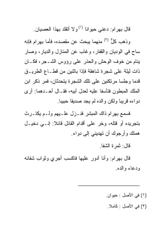 ‫ﻗﺎل ﺒﻬ ‪‬ﺍﻡ: ﺩﻋﻨﻲ ﺤﻴﻭﺍﻨﺎ )١( ﻭﻻ ﺃﺘﻘﻠﺩ ﺒﻬﺫﺍ ﺍﻟﻌﺼﻴﺎﻥ.‬
                                ‫ﹰ‬           ‫‪ ‬ﺭ ‪‬‬
                                        ‫)٢(‬
‫ﻤﻨﻬﻤﺎ ﻴﺒﺤﺙ ﻋﻥ ﻤﻘﺼﺩﻩ، ﻓﺄﻤﺎ ﺒﻬ ‪‬ﺍﻡ ﻓﺈﻨﻪ‬
     ‫‪ ‬ﺭ ‪‬‬                                   ‫ﻭﺫﻫﺏ ﻜل‬
                                              ‫ﱞ‬
‫ﺴﺎﺡ ﻓﻲ ﺍﻟﻭﺩﻴﺎﻥ ﻭﺍﻟﻘﻔﺎﺭ، ﻭﻏﺎﺏ ﻋﻥ ﺍﻟﻤﻨﺎﺯل ﻭﺍﻟﺩﻴﺎﺭ، ﻭﺼﺎﺭ‬
‫ﻴﻨﺎﻡ ﻤﻥ ﺨﻭﻑ ﺍﻟﻭﺤﺵ ﻭﺍﻟﺤﺫﺭ ﻋﻠﻰ ﺭﺅﻭﺱ ﺍﻟﺸـﺠﺭ، ﻓﻜـﺎﻥ‬
‫ﺫﺍﺕ ﻟﻴﻠﺔ ﻋﻠﻰ ﺸﺠﺭﺓ ﺸﺎﻫﻘﺔ ﻓﺈﺫﺍ ﺒﺎﺜﻨﻴﻥ ﻤﻥ ﻗﻁـﺎﻉ ﺍﻟﻁﺭﻴـﻕ‬
‫ﻗﺩﻤﺎ ﻭﺠﻠﺴﺎ ﻤﺭﺘﻜﻨﻴﻥ ﻋﻠﻰ ﺘﻠﻙ ﺍﻟﺸﺠﺭﺓ ﻴﺘﺤﺩﺜﺎﻥ، ﻓﻤﺭ ﺫﻜﺭ ﺍﺒﻥ‬
‫ﺍﻟﻤﻠﻙ ﺍﻟﻤﺒﻁﻭﻥ ﻓﺘﺄﺴﻔﺎ ﻋﻠﻴﻪ ﻟﻌﺩل ﺃﺒﻴﻪ، ﻓﻘـﺎل ﺃﺤـﺩﻫﻤﺎ: ﺃﺭﻯ‬
                ‫ﺩﻭﺍﺀﻩ ﻗﺭﻴﺒﺎ ﻭﻟﻜﻥ ﻭﺍﻟﺩﻩ ﻟﻡ ﻴﺠﺩ ﺼﺩﻴﻘﺎ ﺤﺒﻴﺒﺎ.‬
                  ‫‪‬‬     ‫ﹰ‬                       ‫‪‬‬

‫ﻓﺴﻤﻊ ﺒﻬ ‪‬ﺍﻡ ﺫﺍﻙ ﺍﻟﻤﺒﺸﺭ ﻓﻨـﺯل ﻋﻠـﻴﻬﻡ ﻭﻟـﻡ ﻴﻜﺘـﺭﺙ‬
                                    ‫‪ ‬ﺭ ‪‬‬
‫ﺒﺘﺠﺭﻴﺩﻩ ﺃﻭ ﻗﺘﻠﻪ، ﻭﺨﺭ ﻋﻠﻰ ﺃﻗﺩﺍﻡ ﺍﻟﻘﺎﺌل ﻗﺎﺌﻼ: ﺇﻨـﻲ ﺩﺨﻴـل‬
            ‫ﹰ‬
                       ‫ﻫﻤﺘﻙ ﻭﺃﺭﺠﻭﻙ ﺃﻥ ﺘﻬﺩﻴﻨﻲ ﺇﻟﻰ ﺩﻭﺍﺀ.‬

                                      ‫ﻗﺎل: ﺜﻤﺭﺓ ﺍﻟﺸﻔﺎ.‬

‫ﻗﺎل ﺒﻬ ‪‬ﺍﻡ: ﻭﺃﻨﺎ ﺃﺩﻭﺭ ﻋﻠﻴﻬﺎ ﻓﺎﻜﺴﺏ ﺃﺠﺭﻱ ﻭﺜﻭﺍﺏ ﺸﻔﺎﺌﻪ‬
                              ‫‪‬‬         ‫‪ ‬ﺭ ‪‬‬
                                               ‫ﻭﺩﻋﺎﺀ ﻭﺍﻟﺩﻩ.‬



                                         ‫)١( ﻓﻲ ﺍﻷﺼل : ﺤﻴﻭﺍﻥ.‬

                                          ‫)٢( ﻓﻲ ﺍﻷﺼل : ﻜﺎﻤﻼ.‬
                                           ‫ﹰ‬
 