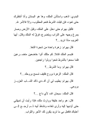 ‫ﺍﻟﺒﺩﻭﻱ: ﺍﺫﻫﺏ ﻭﺍﺴﺘﺄﺫﻥ ﺍﻟﻤﻠﻙ، ﻭﻫﺎ ﻫﻭ ﺍﻟﺒﺴﺘﺎﻥ ﻭﺃﻨﺎ ﺃﻨﺘﻅﺭﻙ‬
 ‫ﺤﺘﻰ ﺘﻌﻭﺩ، ﻓﺈﻥ ﻗﺒﻠﺕ ﺍﻟﺸﺭﻁ ﻓﻨﻌﻡ ﺍﻟﻤﻁﻠﻭﺏ، ﻭﺇﻻ ﻓﺎﻷﻤﺭ ﷲ.‬

‫ﻓﺄﻗﺒل ﺒﻬ ‪‬ﺍﻡ ﺤﺘﻰ ﺩﺨل ﻋﻠﻰ ﺍﻟﻤﻠﻙ، ﻭﻗﺒل ﺍﻷﺭﺽ ﻭﺼﺎﺭ‬
           ‫‪‬‬                      ‫‪ ‬ﺭ ‪‬‬
‫ﻴﻤﺭﻍ ﻭﺠﻬﻪ ﻋﻠﻰ ﺍﻟﺘﺭﺍﺏ ﻭﻴﺘﻀﺭﻉ، ﻓﺭﻕ ﻟﻪ ﺍﻟﻤﻠﻙ ﻭﻗﺎل: ﺃﻴﻬﺎ‬
                    ‫ﱠ‬
                                   ‫ﺍﻟﻐﺭﻴﺏ ﻤﺎﺫﺍ ﺘﺭﻴﺩ...؟‬

             ‫ﻗﺎل ﺒﻬ ‪‬ﺍﻡ: ﺯﻫﺭﺓ ﻭﺍﺤﺩﺓ ﻤﻥ ﺸﺠﺭﺓ ﺍﻟﺸﻔﺎ.‬
                                        ‫‪ ‬ﺭ ‪‬‬

‫ﻓﺘﺒﺴﻡ ﺍﻟﻤﻠﻙ ﻗﺎﺌﻼ: ﻜﻡ ﻤﺜﻠﻙ ﺃﺘﻭﺍ ﺨﺎﻀﻌﻴﻥ ﻤﺘﻀـﺭﻋﻴﻥ‬
                              ‫ﹰ‬
                 ‫ﻓﻠﻤﺎ ﺴﻤﻌﻭﺍ ﺒﺎﻟﺸﺭﻁ ﺘﻨﺤﻭﺍ ﻭﻭﻟﻭﺍ ﺭﺍﺠﻌﻴﻥ.‬

                          ‫ﻗﺎل ﺒﻬﺭﺍﻡ: ﻭﻤﺎ ﺍﻟﺸﺭﻁ...؟‬
                                         ‫‪ ‬‬

     ‫ﻗﺎل ﺍﻟﻤﻠﻙ: ﺍﻟﺯﻫﺭﺓ ﺒﺭﻭﺡ ﻓﻜﻴﻑ ﺘﺴﻤﺢ ﺒﺭﻭﺤﻙ...؟‬

‫ﻗﺎل ﺒﻬ ‪‬ﺍﻡ: ﻴﻁﻴﺏ ﻟﻲ ﺃﻥ ﺃﻓـﺩﻱ ﺫﺍﻙ ﺍﻟﺸـﺎﺏ ﺍﻟﻌﺯﻴـﺯ‬
                                     ‫‪ ‬ﺭ ‪‬‬
                                               ‫ﺒﺭﻭﺤﻲ.‬

                ‫ﻗﺎل ﺍﻟﻤﻠﻙ: ﺴﺒﺤﺎﻥ ﺍﷲ، ﻷﻱ ﺩﺍﻉ ...؟‬
                     ‫ٍ‬

‫ﻗﺎل: ﻫﻭ ﻭﺍﺤﺩ ﺨﻠﻴﻔﺔ ﻭﻭﺍﺭﺙ ﻤﻠﻙ، ﻓﺈﺫﺍ ﺭﺃﻴﺕ ﺃﻥ ﺘﻤﻬﻠﻨﻲ‬
‫ﺤﺘﻰ ﺃﺅﺩﻴﻬﺎ ﺇﻟﻴﻪ ﻭﺃﺭﻯ ﺸﻔﺎﺀﻩ ﻭﻨﺸﺎﻁ ﺃﺒﻴﻪ ﺜـﻡ ﺃﺭﺠـﻊ ﺇﻟـﻰ‬
         ‫ﺃﻋﺘﺒﺎﻙ ﻓﺎﻓﻌل ﺒﻲ ﻤﺎ ﺘﺭﻴﺩ ﻴﻜﻭﻥ ﻟﻙ ﺍﻷﺠﺭ ﻭﺍﻟﺜﻭﺍﺏ.‬
 