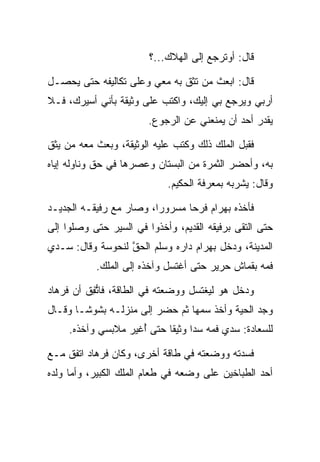 ‫ﻗﺎل: ﺃﻭﺘﺭﺠﻊ ﺇﻟﻰ ﺍﻟﻬﻼﻙ...؟‬

‫ﻗﺎل: ﺍﺒﻌﺙ ﻤﻥ ﺘﺜﻕ ﺒﻪ ﻤﻌﻲ ﻭﻋﻠﻰ ﺘﻜﺎﻟﻴﻔﻪ ﺤﺘﻰ ﻴﺤﺼـل‬
                  ‫‪‬‬
‫ﺃﺭﺒﻲ ﻭﻴﺭﺠﻊ ﺒﻲ ﺇﻟﻴﻙ، ﻭﺍﻜﺘﺏ ﻋﻠﻰ ﻭﺜﻴﻘﺔ ﺒﺄﻨﻲ ﺃﺴﻴﺭﻙ، ﻓـﻼ‬
      ‫‪‬‬               ‫‪‬‬                          ‫‪‬‬
                        ‫ﻴﻘﺩﺭ ﺃﺤﺩ ﺃﻥ ﻴﻤﻨﻌﻨﻲ ﻋﻥ ﺍﻟﺭﺠﻭﻉ.‬

‫ﻓﻘﺒل ﺍﻟﻤﻠﻙ ﺫﻟﻙ ﻭﻜﺘﺏ ﻋﻠﻴﻪ ﺍﻟﻭﺜﻴﻘﺔ، ﻭﺒﻌﺙ ﻤﻌﻪ ﻤﻥ ﻴﺜﻕ‬
‫ﺒﻪ، ﻭﺃﺤﻀﺭ ﺍﻟﺜﻤﺭﺓ ﻤﻥ ﺍﻟﺒﺴﺘﺎﻥ ﻭﻋﺼﺭﻫﺎ ﻓﻲ ﺤﻕ ﻭﻨﺎﻭﻟﻪ ﺇﻴﺎﻩ‬
            ‫‪‬ﹼ‬
                             ‫ﻭﻗﺎل: ﻴﺸﺭﺒﻪ ﺒﻤﻌﺭﻓﺔ ﺍﻟﺤﻜﻴﻡ.‬

‫ﻓﺄﺨﺫﻩ ﺒﻬ ‪‬ﺍﻡ ﻓﺭﺤﺎ ﻤﺴﺭﻭﺭﺍ، ﻭﺼﺎﺭ ﻤﻊ ﺭﻓﻴﻘـﻪ ﺍﻟﺠﺩﻴـﺩ‬
                         ‫‪‬‬      ‫‪ ‬ﺭ ‪ ‬‬
‫ﺤﺘﻰ ﺍﻟﺘﻘﻰ ﺒﺭﻓﻴﻘﻪ ﺍﻟﻘﺩﻴﻡ، ﻭﺃﺨﺫﻭﺍ ﻓﻲ ﺍﻟﺴﻴﺭ ﺤﺘﻰ ﻭﺼﻠﻭﺍ ﺇﻟﻰ‬
‫ﺍﻟﻤﺩﻴﻨﺔ، ﻭﺩﺨل ﺒﻬ ‪‬ﺍﻡ ﺩﺍﺭﻩ ﻭﺴﻠﻡ ﺍﻟﺤﻕ ﻟﻨ ‪‬ﻭ ‪‬ﺔ ﻭﻗﺎل: ‪‬ـﺩﻱ‬
 ‫ﺴ ‪‬‬        ‫‪ ‬ﱠ ﹶﺤ ﺴ‬               ‫‪ ‬ﺭ ‪‬‬
           ‫ﻓﻤﻪ ﺒﻘﻤﺎﺵ ﺤﺭﻴﺭ ﺤﺘﻰ ﺃﻏﺘﺴل ﻭﺁﺨﺫﻩ ﺇﻟﻰ ﺍﻟﻤﻠﻙ.‬

‫ﻭﺩﺨل ﻫﻭ ﻟﻴﻐﺘﺴل ﻭﻭﻀﻌﺘﻪ ﻓﻲ ﺍﻟﻁﺎﻗﺔ، ﻓﺎﺘﻔﻕ ﺃﻥ ﻓﺭ ‪‬ﺎﺩ‬
‫ﹸ ‪‬ﻫ ‪‬‬    ‫ﱡِ ﹶ‬
‫ﻭﺠﺩ ﺍﻟﺤﻴﺔ ﻭﺃﺨﺫ ﺴﻤﻬﺎ ﺜﻡ ﺤﻀﺭ ﺇﻟﻰ ﻤﻨﺯﻟـﻪ ﺒﺸﻭ ﹰـﺎ ﻭﻗـﺎل‬
        ‫ﺸ‬                          ‫‪‬‬
     ‫ﻟﻠﺴﻌﺎﺩﺓ: ﺴﺩﻱ ﻓﻤﻪ ﺴﺩﺍ ﻭﺜﻴﻘﺎ ﺤﺘﻰ ﺃﻏﻴﺭ ﻤﻼﺒﺴﻲ ﻭﺁﺨﺫﻩ.‬
                   ‫ُ ‪‬‬      ‫ﹰ‬     ‫‪‬‬       ‫‪‬‬

‫ﻓﺴﺩﺘﻪ ﻭﻭﻀﻌﺘﻪ ﻓﻲ ﻁﺎﻗﺔ ﺃﺨﺭﻯ، ﻭﻜﺎﻥ ﻓﺭ ‪‬ﺎﺩ ﺍﺘﻔﻕ ﻤـﻊ‬
         ‫ﹸ ‪‬ﻫ ‪‬‬
‫ﺃﺤﺩ ﺍﻟﻁﺒﺎﺨﻴﻥ ﻋﻠﻰ ﻭﻀﻌﻪ ﻓﻲ ﻁﻌﺎﻡ ﺍﻟﻤﻠﻙ ﺍﻟﻜﺒﻴﺭ، ﻭﺃﻤﺎ ﻭﻟﺩﻩ‬
 