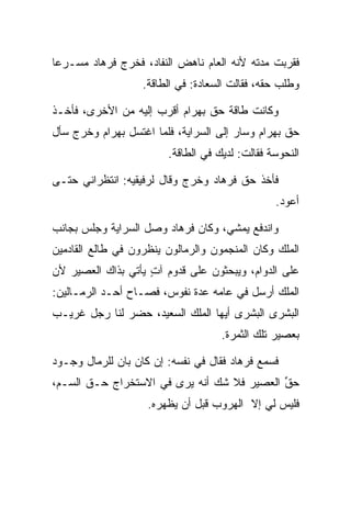 ‫ﻓﻘﺭﺒﺕ ﻤﺩﺘﻪ ﻷﻨﻪ ﺍﻟﻌﺎﻡ ﻨﺎﻫﺽ ﺍﻟﻨﻔﺎﺩ، ﻓﺨﺭﺝ ﻓﺭ ‪‬ﺎﺩ ﻤﺴـﺭﻋﺎ‬
 ‫‪‬‬     ‫ﹸ ‪‬ﻫ ‪‬‬
                   ‫ﻭﻁﻠﺏ ﺤﻘﻪ، ﻓﻘﺎﻟﺕ ﺍﻟ ‪‬ﻌﺎﺩﺓ: ﻓﻲ ﺍﻟﻁﺎﻗﺔ.‬
                               ‫ﺴ ‪‬ﹾ‬

‫ﻭﻜﺎﻨﺕ ﻁﺎﻗﺔ ﺤﻕ ﺒﻬ ‪‬ﺍﻡ ﺃﻗﺭﺏ ﺇﻟﻴﻪ ﻤﻥ ﺍﻷﺨﺭﻯ، ﻓﺄﺨـﺫ‬
                          ‫‪  ‬ﺭ ‪‬‬
‫ﺤﻕ ﺒﻬ ‪‬ﺍﻡ ﻭﺴﺎﺭ ﺇﻟﻰ ﺍﻟﺴﺭﺍﻴﺔ، ﻓﻠﻤﺎ ﺍﻏﺘﺴل ﺒﻬ ‪‬ﺍﻡ ﻭﺨﺭﺝ ﺴﺄل‬
         ‫‪ ‬ﺭ ‪‬‬                              ‫‪  ‬ﺭ ‪‬‬
                         ‫ﺍﻟﻨ ‪‬ﻭ ‪‬ﺔ ﻓﻘﺎﻟﺕ: ﻟﺩﻴﻙ ﻓﻲ ﺍﻟﻁﺎﻗﺔ.‬
                                                 ‫ﹶﺤ ﺴ‬

‫ﻓﺄﺨﺫ ﺤﻕ ﻓﺭ ‪‬ﺎﺩ ﻭﺨﺭﺝ ﻭﻗﺎل ﻟﺭﻓﻴﻘﻴﻪ: ﺍﻨﺘﻅﺭﺍﻨﻲ ﺤﺘـﻰ‬
                                 ‫‪ ‬ﹸ ‪‬ﻫ ‪‬‬
                                                   ‫ﺃﻋﻭﺩ.‬

‫ﻭﺍﻨﺩﻓﻊ ﻴﻤﺸﻲ، ﻭﻜﺎﻥ ﻓﺭ ‪‬ﺎﺩ ﻭﺼل ﺍﻟﺴﺭﺍﻴﺔ ﻭﺠﻠﺱ ﺒﺠﺎﻨﺏ‬
                       ‫ﹸ ‪‬ﻫ ‪‬‬
‫ﺍﻟﻤﻠﻙ ﻭﻜﺎﻥ ﺍﻟﻤﻨﺠﻤﻭﻥ ﻭﺍﻟﺭﻤﺎﻟﻭﻥ ﻴﻨﻅﺭﻭﻥ ﻓﻲ ﻁﺎﻟﻊ ﺍﻟﻘﺎﺩﻤﻴﻥ‬
                            ‫‪‬‬
‫ﻋﻠﻰ ﺍﻟﺩﻭﺍﻡ، ﻭﻴﺒﺤﺜﻭﻥ ﻋﻠﻰ ﻗﺩﻭﻡ ﺁﺕ ﻴﺄﺘﻲ ﺒﺫﺍﻙ ﺍﻟﻌﺼﻴﺭ ﻷﻥ‬
                    ‫ٍ‬
‫ﺍﻟﻤﻠﻙ ﺃﺭﺴل ﻓﻲ ﻋﺎﻤﻪ ﻋﺩﺓ ﻨﻔﻭﺱ، ﻓﺼـﺎﺡ ﺃﺤـﺩ ﺍﻟﺭ ‪‬ـﺎﻟﻴﻥ:‬
      ‫ﻤ‬
‫ﺍﻟﺒﺸﺭﻯ ﺍﻟﺒﺸﺭﻯ ﺃﻴﻬﺎ ﺍﻟﻤﻠﻙ ﺍﻟﺴﻌﻴﺩ، ﺤﻀﺭ ﻟﻨﺎ ﺭﺠل ﻏﺭﻴـﺏ‬
                                      ‫ﺒﻌﺼﻴﺭ ﺘﻠﻙ ﺍﻟﺜﻤﺭﺓ.‬

‫ﻓﺴﻤﻊ ﻓﺭ ‪‬ﺎﺩ ﻓﻘﺎل ﻓﻲ ﻨﻔﺴﻪ: ﺇﻥ ﻜﺎﻥ ﺒﺎﻥ ﻟﻠﺭﻤﺎل ﻭﺠـﻭﺩ‬
        ‫‪‬‬                            ‫ﹸ ‪‬ﻫ ‪‬‬
‫ﺤ ﱢ ﺍﻟﻌﺼﻴﺭ ﻓﻼ ﺸﻙ ﺃﻨﻪ ﻴﺭﻯ ﻓﻲ ﺍﻻﺴﺘﺨﺭﺍﺝ ‪‬ـﻕ ﺍﻟﺴـﻡ،‬
       ‫ﺤ ﹼ‬                                  ‫‪‬ﻕ‬
                    ‫ﻓﻠﻴﺱ ﻟﻲ ﺇﻻ ﺍﻟﻬﺭﻭﺏ ﻗﺒل ﺃﻥ ﻴﻅﻬﺭﻩ.‬
 