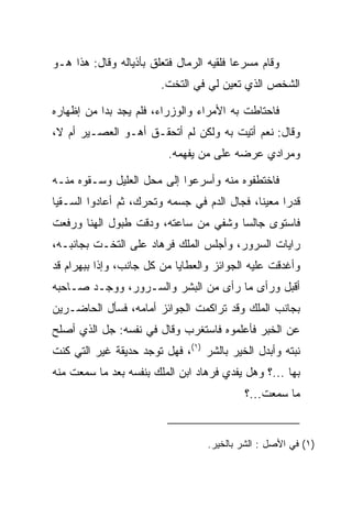 ‫ﻭﻗﺎﻡ ﻤﺴﺭﻋﺎ ﻓﻠﻘﻴﻪ ﺍﻟﺭﻤﺎل ﻓﺘﻌﻠﻕ ﺒﺄﺫﻴﺎﻟﻪ ﻭﻗﺎل: ﻫﺫﺍ ﻫـﻭ‬
                              ‫‪‬‬          ‫‪‬‬
                        ‫ﺍﻟﺸﺨﺹ ﺍﻟﺫﻱ ﺘﻌﻴﻥ ﻟﻲ ﻓﻲ ﺍﻟﺘﺨﺕ.‬
                                      ‫‪‬‬

‫ﻓﺎﺤﺘﺎﻁﺕ ﺒﻪ ﺍﻷﻤﺭﺍﺀ ﻭﺍﻟﻭﺯﺭﺍﺀ، ﻓﻠﻡ ﻴﺠﺩ ﺒﺩﺍ ﻤﻥ ﺇﻅﻬﺎﺭﻩ‬
           ‫‪‬‬
‫ﻭﻗﺎل: ﻨﻌﻡ ﺃﺘﻴﺕ ﺒﻪ ﻭﻟﻜﻥ ﻟﻡ ﺃﺘﺤﻘـﻕ ﺃﻫـﻭ ﺍﻟﻌﺼـﻴﺭ ﺃﻡ ﻻ،‬
                          ‫ﻭﻤﺭﺍﺩﻱ ﻋﺭﻀﻪ ﻋﻠﻰ ﻤﻥ ﻴﻔﻬﻤﻪ.‬

‫ﻓﺎﺨﺘﻁﻔﻭﻩ ﻤﻨﻪ ﻭﺃﺴﺭﻋﻭﺍ ﺇﻟﻰ ﻤﺤل ﺍﻟﻌﻠﻴل ﻭﺴـﻘﻭﻩ ﻤﻨـﻪ‬
‫ﻗﺩﺭﺍ ﻤﻌﻴﻨﺎ، ﻓﺠﺎل ﺍﻟﺩﻡ ﻓﻲ ﺠﺴﻤﻪ ﻭﺘﺤﺭﻙ، ﺜﻡ ﺃﻋﺎﺩﻭﺍ ﺍﻟ ‪‬ـﻘﻴﺎ‬
    ‫ﺴ‬                                         ‫ﹰ‬     ‫‪‬‬
‫ﻓﺎﺴﺘﻭﻯ ﺠﺎﻟﺴﺎ ﻭﺸﻔﻲ ﻤﻥ ﺴﺎﻋﺘﻪ، ﻭﺩﻗﺕ ﻁﺒﻭل ﺍﻟﻬﻨﺎ ﻭﺭﻓﻌﺕ‬
                   ‫‪‬‬            ‫‪ ‬ﹸ ‪‬‬
‫ﺭﺍﻴﺎﺕ ﺍﻟﺴﺭﻭﺭ، ﻭﺃﺠﻠﺱ ﺍﻟﻤﻠﻙ ﻓﺭ ‪‬ﺎﺩ ﻋﻠﻰ ﺍﻟﺘﺨـﺕ ﺒﺠﺎﻨﺒـﻪ،‬
                    ‫ﹸ ‪‬ﻫ ‪‬‬
‫ﻭﺃﻏﺩﻗﺕ ﻋﻠﻴﻪ ﺍﻟﺠﻭﺍﺌﺯ ﻭﺍﻟﻌﻁﺎﻴﺎ ﻤﻥ ﻜل ﺠﺎﻨﺏ، ﻭﺇﺫﺍ ﺒﺒﻬ ‪‬ﺍﻡ ﻗﺩ‬
   ‫‪ ‬ﺭ ‪‬‬
‫ﺃﻗﺒل ﻭﺭﺃﻯ ﻤﺎ ﺭﺃﻯ ﻤﻥ ﺍﻟﺒﺸﺭ ﻭﺍﻟﺴـﺭﻭﺭ، ﻭﻭﺠـﺩ ﺼـﺎﺤﺒﻪ‬
‫ﺒﺠﺎﻨﺏ ﺍﻟﻤﻠﻙ ﻭﻗﺩ ﺘﺭﺍﻜﻤﺕ ﺍﻟﺠﻭﺍﺌﺯ ﺃﻤﺎﻤﻪ، ﻓﺴﺄل ﺍﻟﺤﺎﻀـﺭﻴﻥ‬
‫ﻋﻥ ﺍﻟﺨﺒﺭ ﻓﺄﻋﻠﻤﻭﻩ ﻓﺎﺴﺘﻐﺭﺏ ﻭﻗﺎل ﻓﻲ ﻨﻔﺴﻪ: ﺠل ﺍﻟﺫﻱ ﺃﺼﻠﺢ‬
‫ﻨﺒﺘﻪ ﻭﺃﺒﺩل ﺍﻟﺨﻴﺭ ﺒﺎﻟﺸﺭ )١(، ﻓﻬل ﺘﻭﺠﺩ ﺤﺩﻴﻘﺔ ﻏﻴﺭ ﺍﻟﺘﻲ ﻜﻨﺕ‬
‫ﺒﻬﺎ ...؟ ﻭﻫل ﻴﻔﺩﻱ ﻓﺭ ‪‬ﺎﺩ ﺍﺒﻥ ﺍﻟﻤﻠﻙ ﺒﻨﻔﺴﻪ ﺒﻌﺩ ﻤﺎ ﺴﻤﻌﺕ ﻤﻨﻪ‬
                                ‫ﹸ ‪‬ﻫ ‪‬‬
                                           ‫ﻤﺎ ﺴﻤﻌﺕ...؟‬


                                   ‫)١( ﻓﻲ ﺍﻷﺼل : ﺍﻟﺸﺭ ﺒﺎﻟﺨﻴﺭ.‬
 