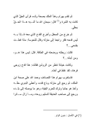 ‫ﺜﻡ ﺘﻘﺩﻡ ﺒﻬ ‪‬ﺍﻡ ﻭﻫﻨﺄ ﺍﻟﻤﻠﻙ ﺒﺼﺤﺔ ﻭﻟﺩﻩ، ﻓﺭﺃﻯ ﺍﻟﺤ ﱠ ﺍﻟﺫﻱ‬
     ‫‪‬ﻕ‬                               ‫‪ ‬ﺭ ‪‬‬
                                      ‫)١(‬
‫ﻗﺎل: ﺴﺒﺤﺎﻥ ﺍﷲ ﻤﺎ ﺃﺸـﺒﻪ ﻫـﺫﺍ ﺍﻟ ‪‬ـﻕ‬
‫ﺤ ﱠ‬                                         ‫ﻜﺎﻨﺕ ﺒﻪ ﺍﻟﺜﻤﺭﺓ ﻭ‬
                                                      ‫ﺒﺤ ﱢﻲ.‬
                                                        ‫‪‬ﻘ‬

‫ﺜﻡ ﺨﺭﺝ ﻤﻥ ﺍﻟﻤﺤﻔل ﻭﺃﺨﺭﺝ ﺍﻟﻘﺩﺡ ﺍﻟﺫﻱ ﻤﻌﻪ ﻓـﺈﺫﺍ ﺒـﻪ‬
‫ﻟﻴﺱ ﻗﺩﺤﻪ ﻓﻜﺭ ﺭﺍﺠﻌﺎ ﺇﻟﻰ ﻤﻨﺯﻟﻪ ﻭﻗﺎل ﻟﻠﻨ ‪‬ﻭ ‪‬ﺔ: ﻤﺎﺫﺍ ﻓﻌﻠـﺕ‬
             ‫ﹶﺤ ﺴ‬                     ‫‪‬‬    ‫‪‬‬
                                                  ‫ﺒﻘﺩﺤﻲ...؟‬

‫ﻗﺎﻟﺕ: ﺭﺒﻁﺘﻪ ﻭﻭﻀﻌﺘﻪ ﻓﻲ ﺍﻟﻁﺎﻗﺔ. ﻗﺎل: ﻟﻴﺱ ﻫﺫﺍ ﻫـﻭ،‬
                                               ‫ﻭﻤﻥ ﺃﺒﺩﻟﻪ...؟‬

‫ﻭﻜﺎﻨﺕ ﺨﻴﺎﻨﺔ ﺘﻨﻅﺭ ﻤﻥ ﺍﻟﺭﻭﺸﻥ ﻓﻘﺎﻟﺕ: ﻫﺫﺍ ﻗﺩﺡ ﺯﻭﺠﻲ‬
                                 ‫ﻓﺭ ‪‬ﺎﺩ، ﻟﻘﺩ ﻏﻠﻁ ﻓﻲ ﺃﺨﺫﻩ.‬
                                          ‫ﹶﹶ‬       ‫ﹸ ‪‬ﻫ ‪‬‬

‫ﻓﺎﺴﺘﻐﺭﺏ ﺒﻬ ‪‬ﺍﻡ ﻫﺫﺍ ﺍﻟﺘﺼﺎﺩﻑ ﻭﺤﻤﺩ ﺍﷲ ﻋﻠﻰ ﺼﺤﺔ ﺍﺒﻥ‬
                                ‫‪ ‬ﺭ ‪‬‬
‫ﺍﻟﻤﻠﻙ، ﺜﻡ ﺭﺠﻊ ﺇﻟﻰ ﻤﻨﺯﻟﻪ ﻭﺒﺎﻉ ﻗﻨﺩﻩ، ﻭﺃﻋﻁﻰ ﺍﻟﺒﺩﻭﻱ ﺤ ﱠـﻪ‬
  ‫‪‬ﻘ‬                ‫ﹶﹾ ‪‬‬
‫ﻭﺃﺨﺫ ﻫﻭ ﺠﺎﻨﺒﺎ ﻭﺘﺭﻙ ﻟﻠﺤﺭﻡ ﺍﻟﺒﻘﻴﺔ، ﻭﻫﻭ ﻤﺎ ﻴﻭﺼﻠﻪ ﺇﻟﻰ ﺒﻠـﺩﻩ‬
                                           ‫‪‬‬
‫ﻭﺭﺠﻊ ﺇﻟﻰ ﺼﺎﺤﺏ ﺍﻟﺤﺩﻴﻘﺔ ﻟﺘﺴﻠﻴﻡ ﺭﻭﺤﻪ، ﻭﻤـﺎ ﺯﺍل ﺴـﺎﺌﺭﺍ‬
 ‫‪‬‬




                                    ‫)١( ﻓﻲ ﺍﻷﺼل : ﺒﺩﻭﻥ ﺍﻟﻭﺍﻭ.‬
 