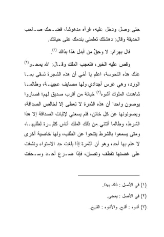 ‫ﺤﺘﻰ ﻭﺼل ﻭﺩﺨل ﻋﻠﻴﻪ، ﻓﺭﺁﻩ ﻤﺩﻫﻭﺸﺎ، ﻓﻀـﺤﻙ ﺼـﺎﺤﺏ‬
              ‫ﹰ‬
              ‫ﺍﻟﺤﺩﻴﻘﺔ ﻭﻗﺎل: ﺩﻫﺸﺘﻙ ﺘﻌﻠﻤﻨﻲ ﺒﻨﺩﻤﻙ ﻋﻠﻰ ﺤﻴﺎﺘﻙ.‬

               ‫ﻗﺎل ﺒﻬ ‪‬ﺍﻡ: ﻻ ﻭﺤﻕ ﻤﻥ ﺃﺒﺩل ﻫﺫﺍ ﺒﺫﺍﻙ )١(.‬
                                     ‫‪‬ﱢ‬     ‫‪ ‬ﺭ ‪‬‬
‫)٢(‬
      ‫ﻭﻗﺹ ﻋﻠﻴﻪ ﺍﻟﺨﺒﺭ، ﻓﺘﻌﺠﺏ ﺍﻟﻤﻠﻙ ﻭﻗـﺎل: ﺍﷲ ﻴﻤﺤـﻭ‬
                                              ‫‪‬‬
‫ﻋﻨﻙ ﻫﺫﻩ ﺍﻟﻨ ‪‬ﻭ ‪‬ﺔ، ﺍﻋﻠﻡ ﻴﺎ ﺃﺨﻲ ﺃﻥ ﻫﺫﻩ ﺍﻟﺸﺠﺭﺓ ﺘﺴﻘﻰ ﺒﻤـﺎ‬
        ‫ﹸ‬                             ‫ﹶﺤ ﺴ‬
‫ﺍﻟﻭﺭﺩ، ﻭﻫﻲ ﻏﺭﺱ ﺃﺠﺩﺍﺩﻱ ﻭﻟﻬﺎ ﻤﺼﺎﻴﻑ ﻋﺠﻴﺒـﺔ، ﻭﻁﺎﻟﻤـﺎ‬
                                      ‫)٣(‬
‫ﺨﻴﺎﻨﺔ ﻤﻥ ﺃﻗﺭﺏ ﺼﺩﻴﻕ ﻟﻬﻡ؛ ﻓﺼﺎﺭﻭﺍ‬              ‫ﺸﺎﻫﺩﺕ ﺍﻟﻤﻠﻭﻙ ﺃﺸﻭﻩ‬
                                            ‫َ ﹾ ‪‬‬
‫ﻴﻭﺼﻭﻥ ﻭﺍﺤﺩﺍ ﺃﻥ ﻫﺫﻩ ﺍﻟﺜﻤﺭﺓ ﻻ ﹸﻌﻁﻰ ﺇﻻ ﻟﺨﺎﻟﺹ ﺍﻟﺼﺩﺍﻗﺔ،‬
                     ‫ﺘ‬                  ‫‪‬‬
‫ﻭﻴﺼﻭﻨﻭﻨﻬﺎ ﻋﻥ ﻜل ﺨﺎﺌﻥ، ﻓﻠﻡ ﻴﺴﻌﻨﻲ ﻹﺜﺒﺎﺕ ﺍﻟﺼﺩﺍﻗﺔ ﺇﻻ ﻫﺫﺍ‬
‫ﺍﻟﺸﺭﻁ، ﻭﻁﺎﻟﻤﺎ ﺃﺘﺘﻨﻲ ﻤﻥ ﺫﻟﻙ ﺍﻟﻤﻠﻙ ﺃﻨﺎﺱ ﻜﺜﻴـﺭﺓ ﻟﻁﻠﺒﻬـﺎ،‬
‫ﻭﻤﺘﻰ ﻴﺴﻤﻌﻭﺍ ﺒﺎﻟﺸﺭﻁ ﻴﺘﻨﺤﻭﺍ ﻋﻥ ﺍﻟﻁﻠﺏ، ﻭﻟﻬﺎ ﺨﺎﺼﻴﺔ ﺃﺨﺭﻯ‬
‫ﻻ ﻋﻠﻡ ﺒﻬﺎ ﺃﺤﺩ، ﻭﻫﻭ ﺃﻥ ﺍﻟﺜﻤﺭﺓ ﺇﺫﺍ ﺒﻠﻐﺕ ﺤﺩ ﺍﻻﺴﺘﻭﺍﺀ ﻭﻨﺸﻔﺕ‬
‫ﻋﻠﻰ ﻏﺼﻨﻬﺎ ﺘﻘﻁﻑ ﻭﺘﺼﺎﻥ، ﻓﺈﺫﺍ ﺼـﺭﻉ ﺃﺤـﺩ ﻭﺴـﺤﻘﺕ‬
                                ‫ﹸ‬




                                            ‫)١( ﻓﻲ ﺍﻷﺼل : ﺫﺍﻙ ﺒﻬﺫﺍ.‬

                                              ‫)٢( ﻓﻲ ﺍﻷﺼل : ‪‬ﻤﺤﻰ.‬
                                                  ‫ﻴ‬

                                  ‫)٣( ﺃﺸﻭﻩ : ﺃﻗﺒﺢ. ﻭﺍﻷﺸﻭﻩ : ﺍﻟﻘﺒﻴﺢ.‬
 