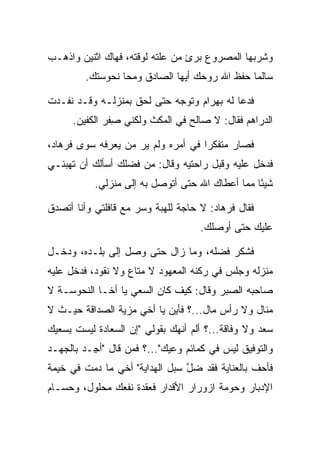 ‫ﻭﺸﺭﺒﻬﺎ ﺍﻟﻤﺼﺭﻭﻉ ﺒﺭﺉ ﻤﻥ ﻋﻠﺘﻪ ﻟﻭﻗﺘﻪ، ﻓﻬﺎﻙ ﺍﺜﻨﻴﻥ ﻭﺍﺫﻫـﺏ‬
         ‫ﺴﺎﻟﻤﺎ ﺤﻔﻅ ﺍﷲ ﺭﻭﺤﻙ ﺃﻴﻬﺎ ﺍﻟﺼﺎﺩﻕ ﻭﻤﺤﺎ ﻨﺤﻭﺴﺘﻙ.‬
                                               ‫‪‬‬

‫ﻓﺩﻋﺎ ﻟﻪ ﺒﻬ ‪‬ﺍﻡ ﻭﺘﻭﺠﻪ ﺤﺘﻰ ﻟﺤﻕ ﺒﻤﻨﺯﻟـﻪ ﻭﻗـﺩ ﻨﻔـﺩﺕ‬
                                 ‫‪ ‬ﺭ ‪‬‬
      ‫ﺍﻟﺩﺭﺍﻫﻡ ﻓﻘﺎل: ﻻ ﺼﺎﻟﺢ ﻓﻲ ﺍﻟﻤﻜﺙ ﻭﻟﻜﻨﻲ ﺼﻔﺭ ﺍﻟﻜﻔﻴﻥ.‬
                ‫ِ‬         ‫‪‬‬

‫ﻓﺼﺎﺭ ﻤﺘﻔﻜﺭﺍ ﻓﻲ ﺃﻤﺭﻩ ﻭﻟﻡ ﻴﺭ ﻤﻥ ﻴﻌﺭﻓﻪ ﺴﻭﻯ ﻓﺭ ‪‬ﺎﺩ،‬
 ‫ﹸ ‪‬ﻫ ‪‬‬              ‫‪‬‬               ‫‪‬‬
‫ﻓﺩﺨل ﻋﻠﻴﻪ ﻭﻗﺒل ﺭﺍﺤﺘﻴﻪ ﻭﻗﺎل: ﻤﻥ ﻓﻀﻠﻙ ﺃﺴﺄﻟﻙ ﺃﻥ ﺘﻬﺒﻨـﻲ‬
                                      ‫‪‬‬
           ‫ﺸﻴﺌﺎ ﻤﻤﺎ ﺃﻋﻁﺎﻙ ﺍﷲ ﺤﺘﻰ ﺃﺘﻭﺼل ﺒﻪ ﺇﻟﻰ ﻤﻨﺯﻟﻲ.‬
                                                 ‫ً‬

‫ﻓﻘﺎل ﻓﺭ ‪‬ﺎﺩ: ﻻ ﺤﺎﺠﺔ ﻟﻠﻬﺒﺔ ﻭﺴﺭ ﻤﻊ ﻗﺎﻓﻠﺘﻲ ﻭﺃﻨﺎ ﺃﺘﺼﺩﻕ‬
                                       ‫ﹸ ‪‬ﻫ ‪‬‬
                                     ‫ﻋﻠﻴﻙ ﺤﺘﻰ ﺃﻭﺼﻠﻙ.‬

‫ﻓﺸﻜﺭ ﻓﻀﻠﻪ، ﻭﻤﺎ ﺯﺍل ﺤﺘﻰ ﻭﺼل ﺇﻟﻰ ﺒﻠـﺩﻩ، ﻭﺩﺨـل‬
‫ﻤﻨﺯﻟﻪ ﻭﺠﻠﺱ ﻓﻲ ﺭﻜﻨﻪ ﺍﻟﻤﻌﻬﻭﺩ ﻻ ﻤﺘﺎﻉ ﻭﻻ ﻨﻘﻭﺩ، ﻓﺩﺨل ﻋﻠﻴﻪ‬
‫ﺼﺎﺤﺒﻪ ﺍﻟ ‪‬ﺒﺭ ﻭﻗﺎل: ﻜﻴﻑ ﻜﺎﻥ ﺍﻟﺴﻌﻲ ﻴﺎ ﺃﺨـﺎ ﺍﻟﻨ ‪‬ﻭ ‪‬ـﺔ ﻻ‬
    ‫ﹶﺤ ﺴ‬                                   ‫ﺼ‬
‫ﻤﻨﺎل ﻭﻻ ﺭﺃﺱ ﻤﺎل...؟ ﻓﺄﻴﻥ ﻴﺎ ﺃﺨﻲ ﻤﺯﻴﺔ ﺍﻟﺼﺩﺍﻗﺔ ﺤﻴـﺙ ﻻ‬
                ‫‪‬‬
‫ﺴﻌﺩ ﻭﻻ ﻭﻓﺎﻗﺔ...؟ ﺃﻟﻡ ﺃﻨﻬﻙ ﺒﻘﻭﻟﻲ "ﺇﻥ ﺍﻟ ‪‬ﻌﺎﺩﺓ ﻟﻴﺴﺕ ﺒﺴﻌﻴﻙ‬
           ‫ﺴ ‪‬ﹾ‬
‫ﻭﺍﻟﺘﻭﻓﻴﻕ ﻟﻴﺱ ﻓﻲ ﻜﻤﺎﺌﻡ ﻭﻋﻴﻙ"...؟ ﻓﻤﻥ ﻗﺎل "ﺃ ِـﺩ ﺒﺎﻟﺠﻬـﺩ‬
        ‫ﺠ ‪‬‬
‫ﻓﺄﺤﻑ ﺒﺎﻟﻌﻨﺎﻴﺔ ﻓﻘﺩ ﻀل ﺴﺒل ﺍﻟﻬﺩﺍﻴﺔ" ﺃﺨﻲ ﻤﺎ ﺩﻤﺕ ﻓﻲ ﺨﻴﻤﺔ‬
                                ‫ﱠ‬
‫ﺍﻹﺩﺒﺎﺭ ﻭﺤﻭﻤﺔ ﺍﺯﻭﺭﺍﺭ ﺍﻷﻗﺩﺍﺭ ﻓﻌﻘﺩﺓ ﻨﻔﻌﻙ ﻤﺤﻠﻭل، ﻭﺤﺴـﺎﻡ‬
 