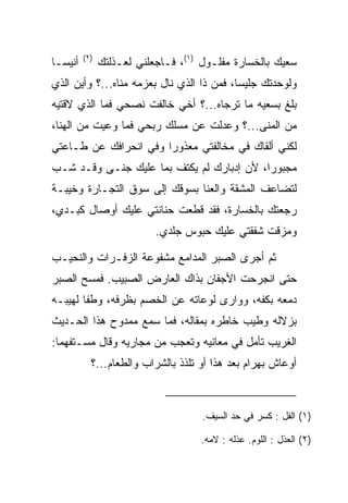 ‫)٢(‬
‫ﺃﻨﻴ ‪‬ـﺎ‬
  ‫ﺴ‬             ‫ﺴﻌﻴﻙ ﺒﺎﻟﺨﺴﺎﺭﺓ ﻤﻔﻠـﻭل )١(، ﻓـﺎﺠﻌﻠﻨﻲ ﻟﻌـﺫﻟﺘﻙ‬
‫ﻭﻟﻭﺤﺩﺘﻙ ﺠﻠﻴﺴﺎ، ﻓﻤﻥ ﺫﺍ ﺍﻟﺫﻱ ﻨﺎل ﺒﻌﺯﻤﻪ ﻤﻨﺎﻩ...؟ ﻭﺃﻴﻥ ﺍﻟﺫﻱ‬
                                           ‫‪‬‬
‫ﺒﻠﻎ ﺒﺴﻌﻴﻪ ﻤﺎ ﺘﺭﺠﺎﻩ...؟ ﺃﺨﻲ ﺨﺎﻟﻔﺕ ﻨﺼﺤﻲ ﻓﻤﺎ ﺍﻟﺫﻱ ﻻﻗﺘﻴﻪ‬
‫ﻤﻥ ﺍﻟﻤﻨﻰ...؟ ﻭﻋﺩﻟﺕ ﻋﻥ ﻤﺴﻠﻙ ﺭﺒﺤﻲ ﻓﻤﺎ ﻭﻋﻴﺕ ﻤﻥ ﺍﻟﻬﻨﺎ،‬
                                            ‫‪‬‬
‫ﻟﻜﻨﻲ ﺃﻟﻘﺎﻙ ﻓﻲ ﻤﺨﺎﻟﻔﺘﻲ ﻤﻌﺫﻭﺭﺍ ﻭﻓﻲ ﺍﻨﺤﺭﺍﻓﻙ ﻋﻥ ﻁـﺎﻋﺘﻲ‬
                       ‫‪‬‬
‫ﻤﺠﺒﻭﺭﺍ، ﻷﻥ ﺇﺩﺒﺎﺭﻙ ﻟﻡ ﻴﻜﺘﻑ ﺒﻤﺎ ﻋﻠﻴﻙ ﺠ ﹶـﻰ ﻭﻗـﺩ ﺸـﺏ‬
           ‫‪‬ﻨ‬                               ‫‪‬‬
‫ﻟﺘﻀﺎﻋﻑ ﺍﻟﻤﺸﻘﺔ ﻭﺍﻟﻌﻨﺎ ﺒﺴﻭﻗﻙ ﺇﻟﻰ ﺴﻭﻕ ﺍﻟﺘﺠـﺎﺭﺓ ﻭﺨﻴﺒـﺔ‬
‫ﺭﺠﻌﺘﻙ ﺒﺎﻟﺨﺴﺎﺭﺓ، ﻓﻘﺩ ﻗﻁﻌﺕ ﺤﻨﺎﻨﺘﻲ ﻋﻠﻴﻙ ﺃﻭﺼﺎل ﻜﺒـﺩﻱ،‬
                            ‫ﻭﻤﺯﻗﺕ ﺸﻔﻘﺘﻲ ﻋﻠﻴﻙ ﺤﺒﻭﺱ ‪‬ﻠﺩﻱ.‬
                                ‫ﺠ‬

‫ﺜﻡ ﺃﺠﺭﻯ ﺍﻟ ‪‬ﺒﺭ ﺍﻟﻤﺩﺍﻤﻊ ﻤﺸﻔﻭﻋﺔ ﺍﻟﺯﻓـﺭﺍﺕ ﻭﺍﻟﻨﺤﻴـﺏ‬
                                   ‫ﺼ‬
‫ﺤﺘﻰ ﺍﻨﺠﺭﺤﺕ ﺍﻷﺠﻔﺎﻥ ﺒﺫﺍﻙ ﺍﻟﻌﺎﺭﺽ ﺍﻟﺼﺒﻴﺏ. ﻓﻤﺴﺢ ﺍﻟ ‪‬ﺒﺭ‬
  ‫ﺼ‬
‫ﺩﻤﻌﻪ ﺒﻜﻔﻪ، ﻭﻭﺍﺭﻯ ﻟﻭﻋﺎﺘﻪ ﻋﻥ ﺍﻟﺨﺼﻡ ﺒﻅﺭﻓﻪ، ﻭﻁﻔﺎ ﻟﻬﻴﺒـﻪ‬
‫ﺒﺯﻻﻟﻪ ﻭﻁﻴﺏ ﺨﺎﻁﺭﻩ ﺒﻤﻘﺎﻟﻪ، ﻓﻤﺎ ﺴﻤﻊ ﻤﻤﺩﻭﺡ ﻫﺫﺍ ﺍﻟﺤـﺩﻴﺙ‬
                                         ‫‪‬‬
‫ﺍﻟﻐﺭﻴﺏ ﺘﺄﻤل ﻓﻲ ﻤﻌﺎﻨﻴﻪ ﻭﺘﻌﺠﺏ ﻤﻥ ﻤﺠﺎﺭﻴﻪ ﻭﻗﺎل ﻤﺴـﺘﻔﻬﻤﺎ:‬
  ‫‪‬‬
            ‫ﺃﻭﻋﺎﺵ ﺒﻬ ‪‬ﺍﻡ ﺒﻌﺩ ﻫﺫﺍ ﺃﻭ ﺘﻠﺫﺫ ﺒﺎﻟﺸﺭﺍﺏ ﻭﺍﻟﻁﻌﺎﻡ...؟‬
                                                ‫‪ ‬ﺭ ‪‬‬



                                      ‫)١( ﺍﻟ ﹶل : ﻜﺴﺭ ﻓﻲ ﺤﺩ ﺍﻟﺴﻴﻑ.‬
                                                          ‫ﻔ‬

                                     ‫)٢( ﺍﻟﻌﺫل : ﺍﻟﻠﻭﻡ. ﻋﺫﻟﻪ : ﻻﻤﻪ.‬
 