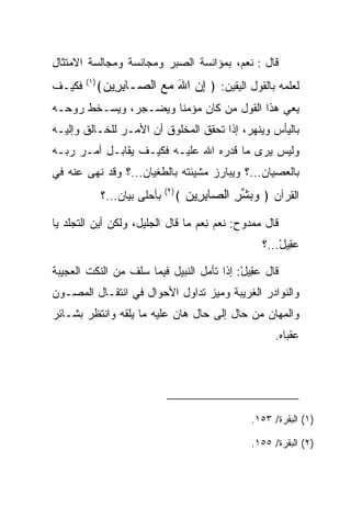 ‫ﻗﺎل : ﻨﻌﻡ، ﺒﻤﺅﺍﻨﺴﺔ ﺍﻟ ‪‬ﺒﺭ ﻭﻤﺠﺎﻨﺴﺔ ﻭﻤﺠﺎﻟﺴﺔ ﺍﻻﻤﺘﺜﺎل‬
                          ‫ﺼ‬
‫ﻓﻜﻴـﻑ‬   ‫)١(‬
              ‫ﻟﻌﻠﻤﻪ ﺒﺎﻟﻘﻭل ﺍﻟﻴﻘﻴﻥ: ﴿ ﺇﻥ ﺍﷲ ﻤﻊ ﺍﻟ ‪‬ـﺎﺒ ِﻴﻥ﴾‬
               ‫ِ ‪   َ ‬ﺼ ِﺭ ‪‬‬
‫ﻴﻌﻲ ﻫﺫﺍ ﺍﻟﻘﻭل ﻤﻥ ﻜﺎﻥ ﻤﺅﻤﻨﺎ ﻭﻴﻀـﺠﺭ، ﻭﻴﺴـﺨﻁ ﺭﻭﺤـﻪ‬
                      ‫ﹰ‬
‫ﺒﺎﻟﻴﺄﺱ ﻭﻴﻨﻬﺭ، ﺇﺫﺍ ﺘﺤﻘﻕ ﺍﻟﻤﺨﻠﻭﻕ ﺃﻥ ﺍﻷﻤـﺭ ﻟﻠﺨـﺎﻟﻕ ﻭﺇﻟﻴـﻪ‬
‫ﻭﻟﻴﺱ ﻴﺭﻯ ﻤﺎ ﻗﺩﺭﻩ ﺍﷲ ﻋﻠﻴـﻪ ﻓﻜﻴـﻑ ﻴﻘﺎﺒـل ﺃﻤـﺭ ﺭﺒـﻪ‬
                                  ‫‪‬‬
‫ﺒﺎﻟﻌﺼﻴﺎﻥ...؟ ﻭﻴﺒﺎﺭﺯ ﻤﺸﻴﺌﺘﻪ ﺒﺎﻟﻁﻐﻴﺎﻥ...؟ ﻭﻗﺩ ﻨﻬﻰ ﻋﻨﻪ ﻓﻲ‬
               ‫ﺒﺄﺤﻠﻰ ﺒﻴﺎﻥ...؟‬   ‫)٢(‬
                                      ‫ﺍﻟﻘﺭﺁﻥ ﴿ ﻭﺒﺸﺭ ﺍﻟ ‪‬ﺎﺒ ِﻴﻥ ﴾‬
                                        ‫‪  ‬ﱢ ِ ﺼ ِﺭ ‪‬‬
‫ﻗﺎل ﻤﻤﺩﻭﺡ: ﻨ ‪‬ﻡ ﻨﻌ‪‬ﻡ ﻤﺎ ﻗﺎل ﺍﻟﺠﻠﻴل، ﻭﻟﻜﻥ ﺃﻴﻥ ﺍﻟﺘﺠﻠﺩ ﻴﺎ‬
                                     ‫ﹶﻌ ِ‬
                                                        ‫ﻋ ِﻴل...؟‬
                                                            ‫‪‬ﻘ ْ‬

‫ﻗﺎل ﻋ ِﻴل: ﺇﺫﺍ ﺘﺄﻤل ﺍﻟﻨﺒﻴل ﻓﻴﻤﺎ ﺴﻠﻑ ﻤﻥ ﺍﻟﻨﻜﺕ ﺍﻟﻌﺠﻴﺒﺔ‬
                                           ‫‪‬ﻘ ْ‬
‫ﻭﺍﻟﻨﻭﺍﺩﺭ ﺍﻟﻐﺭﻴﺒﺔ ﻭﻤﻴﺯ ﺘﺩﺍﻭل ﺍﻷﺤﻭﺍل ﻓﻲ ﺍﻨﺘﻘـﺎل ﺍﻟﻤﺼـﻭﻥ‬
‫ﻭﺍﻟﻤﻬﺎﻥ ﻤﻥ ﺤﺎل ﺇﻟﻰ ﺤﺎل ﻫﺎﻥ ﻋﻠﻴﻪ ﻤﺎ ﻴﻠﻘﻪ ﻭﺍﻨﺘﻅﺭ ﺒﺸـﺎﺌﺭ‬
              ‫ﹾﹶ ‪‬‬
                                                            ‫ﻋﻘﺒﺎﻩ.‬




                                                      ‫)١( ﺍﻟﺒﻘﺭﺓ/ ٣٥١.‬

                                                      ‫)٢( ﺍﻟﺒﻘﺭﺓ/ ٥٥١.‬
 