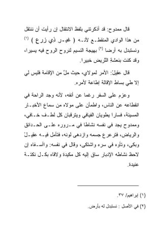 ‫ﻗﺎل ﻤﻤﺩﻭﺡ: ﻗﺩ ﺃﺫﻜﺭﺘﻨﻲ ﺒﻠﻔﻅ ﺍﻻﻨﺘﻘﺎل ﺇﻥ ﺭﺃﻴﺕ ﺃﻥ ﻨﻨﺘﻘل‬
‫)١(‬
      ‫ﻤﻥ ﻫﺫﺍ ﺍﻟﻭﺍﺩﻱ ﺍﻟﻤﻨﻘﻁـﻊ ﻷﻨـﻪ ﴿ ﻏﻴ‪‬ـﺭ ِﻱ ﺯﺭﻉ ﴾‬
        ‫ﹶ ِﺫ ‪ٍ‬‬
                                      ‫)٢(‬
‫ﺒﻬﻴﺠﺔ ﺍﻟﻨﺴﻴﻡ ﻟﻨﺭﻭﺡ ﺍﻟﺭﻭﺡ ﻓﻴﻪ ﻴﺴﻴﺭﺍ،‬
  ‫‪‬‬                                         ‫ﻭﻨﺴﺘﺒﺩل ﺒﻪ ﺃﺭﻀﺎ‬
                                             ‫‪‬‬
                          ‫ﻭﻗﺩ ﻜﻨﺕ ﺒﻨﻌﺸﺔ ﺍﻟﺘﺭ ‪‬ﺽ ﺨﺒﻴﺭﺍ.‬
                            ‫‪‬‬     ‫ﹶ ‪ ‬ﹶ ِ ﱠ ‪‬ﻴ‬

‫ﻗﺎل ﻋ ِﻴل: ﺍﻷﻤﺭ ﻟﻤﻭﻻﻱ، ﺤﻴﺙ ﻤل ﻤﻥ ﺍﻹﻗﺎﻤﺔ ﻓﻠﻴﺱ ﻟﻲ‬
                  ‫ﱠ‬                   ‫‪‬ﻘ ْ‬
                        ‫ﺇﻻ ﻁﻲ ﺒﺴﺎﻁ ﺍﻹﻗﺎﻟﺔ ﺇﻁﺎﻋﺔ ﻷﻤﺭﻩ.‬

‫ﻭﻋﺯﻡ ﻋﻠﻰ ﺍﻟﺴﻔﺭ ﺭﻏﻤﺎ ﻋﻥ ﺃﻨﻔﻪ، ﻷﻨﻪ ﻭﺠﺩ ﺍﻟﺭﺍﺤﺔ ﻓﻲ‬
                            ‫‪‬‬
‫ﺍﻨﻘﻁﺎﻋﻪ ﻋﻥ ﺍﻟﻨﺎﺱ، ﻭﺍﻁﻤﺄﻥ ﻋﻠﻰ ﻤﻭﻻﻩ ﻤﻥ ﺴﻤﺎﻉ ﺍﻷﺨﺒـﺎﺭ‬
‫ﺍﻟﻤﺴﻴﺌﺔ، ﻓﺴﺎﺭﺍ ﻴﻁﻭﻴﺎﻥ ﺍﻟﻔﻴﺎﻓﻲ ﻭﻴﺘﺭﻗﺒﺎﻥ ﻜل ﻟﻁـﻑ ﺨـﺎﻓﻲ،‬
‫ﻭﻤﻤﺩﻭﺡ ﻴﺠﺩ ﻓﻲ ﻨﻔﺴﻪ ﻨﺸﺎﻁﺎ ﻓﻲ ﻤـﺭﻭﺭﻩ ﻋﻠـﻰ ﺍﻟﺤـﺩﺍﺌﻕ‬
                         ‫ﹰ‬
‫ﻭﺍﻟﺭﻴﺎﺽ، ﻓﺘﺭﻋﺭﻉ ﺠﺴﻤﻪ ﻭﺍﺯﺩﻫﻰ ﻟﻭﻨﻪ، ﻓﺘﺄﻤل ﻓﻴـﻪ ﻋ ِﻴـل‬
‫‪‬ﻘ ْ‬
‫ﻭﺒﻜﻰ، ﻭﺘﺄﻭﻩ ﻓﻲ ﺴﺭﻩ ﻭﺍﺸﺘﻜﻰ، ﻭﻗﺎل ﻓﻲ ﻨﻔﺴﻪ: ﻭﺍﺃﺴـﻔﺎﻩ ﺇﻥ‬
‫ﻻﺤﻅ ﻨﺸﺎﻁﻪ ﺍﻹﺩﺒﺎﺭ ﺴﺎﻕ ﺇﻟﻴﻪ ﻜل ﻤﻜﻴﺩﺓ ﻭﻻﻗﺎﻩ ﺒﻜـل ﻨﻜﺘـﺔ‬
                                                      ‫ﻋﻨﻴﺩﺓ.‬




                                                 ‫)١( ﺇﺒﺭﺍﻫﻴﻡ/ ٧٣.‬

                              ‫)٢( ﻓﻲ ﺍﻷﺼل : ﻨﺴﺘﺒﺩل ﻟﻪ ﺒﺄﺭﺽ.‬
 