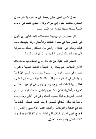 ‫ﻓﻤﺎ ﺯﺍﻻ ﻓﻲ ﺍﻟﺴﻴﺭ ﺤﺘﻰ ﻭﺼﻼ ﺇﻟﻰ ﺤـﺩﻭﺩ ﺒﻨـﺩﺭ ﻤـﻥ‬
‫ﺍﻟﺒﻨﺎﺩﺭ، ﻓﺎﻟﺘﻔﺕ ﻋ ِﻴل ﺇﻟﻰ ﻤﻭﻻﻩ ﻭﻗﺎل: ﺴﻴﺩﻱ ﻨﺘﺨﺫ ﻓﻲ ﻫـﺫﻩ‬
                                 ‫ﹶ ‪‬ﻘ ْ‬
                 ‫ﺍﻟﺒﻘﻌﺔ ﻤﻘﻌﺩﺍ ﻤﺸﻴﺩﺍ ﻟﻨﻜﻭﻥ ﻋﻥ ﺍﻟﻨﺎﺱ ﺒﻌﻴﺩﺍ.‬
                   ‫‪‬‬                    ‫‪‬‬     ‫‪‬‬

‫ﻗﺎل ﻤﻤﺩﻭﺡ: ﺍﻟﺭﺃﻱ ﻓﻴﻤﺎ ﺍﺴﺘﺤﺴﻨﺘﻪ، ﺇﻨﻤﺎ ﺃﺸﺘﻬﻲ ﺃﻥ ﺃﻜﻭﻥ‬
‫ﻓﻲ ﺍﻟﻌﻤﺎﺭ ﺤﺒﺎ ﻓﻲ ﺴﻤﺎﻉ ﺍﻟﻨﻜﺎﺕ ﻭﺍﻷﺴﻤﺎﺭ، ﻭﻗﺩ ﺍﺒﺘﻬﺠﺕ ﻤـﺫ‬
                                        ‫‪‬‬
‫ﻗﺒﻠﺕ ﺭﺠﺎﻱ ﻓﻲ ﺍﻻﻨﺘﻘﺎل، ﻭﺃﻤﻠﻲ ﻤﻥ ﺸﻔﻘﺘﻙ ﺭﻀﺎﻙ ﺒـﺩﺨﻭﻟﻨﺎ‬
        ‫ﺇﻟﻰ ﻫﺫﻩ ﺍﻟﻤﺩﻴﻨﺔ، ﻟﻨﺭﻯ ﻤﺎ ﻓﻴﻬﺎ ﻤﻥ ﺍﻟﺯﺨﺭﻑ ﻭﺍﻟﺯﻴﻨﺔ.‬

‫ﻓﺎﻨﻔﻁﺭ ﻗﻠﺏ ﻋ ِﻴل ﻤﻥ ﺘﺫﻟـﻠﻪ ﻓـﻲ ﺍﻟﺨﻁـﺎﺏ ﺒﻌـﺩ ﺫﺍﻙ‬
                               ‫‪‬ﻘ ْ‬
‫ﺍﻷﻤﺭ ﺍﻟﻤﺠﺎﺏ، ﻓﻠﻡ ﻴﺴﻌﻪ ﺇﻻ ﺍﻻﻤﺘﺜﺎل، ﻓﺩﺨﻼ ﺍﻟﻤﺩﻴﻨﺔ ﻭﺍﻜﺘﺭﻯ‬
‫ﺤﺠﺭﺓ ﻓﻲ ﺒﻌﺽ ﺍﻟﺭﺒﻭﻉ، ﻭﺼﺎﺭﺍ ﻴﺨﺭﺠـﺎﻥ ﺇﻟـﻰ ﺍﻷﺯﻗـﺔ‬
‫ﻭﻴﺠﻠﺴﺎﻥ ﻓﻲ ﺍﻟﻤﻐﺎﺭﺍﺕ، ﻭﻜﺎﻨﺕ ﺘﻠﻙ ﺍﻟﻤﺩﻴﻨﺔ ﻤﻥ ﻤﺩﺍﺌﻥ ﺍﻟﻌﺎﺩل،‬
‫ﻓﻁﺎﺏ ﺒﻬﺎ ﺍﻟﻤﻜﺙ ﻟﻤﻤﺩﻭﺡ، ﻭﺼﺎﺭ ﻴﺩﻭﺭ ﻓﻲ ﻨﻭﺍﺤﻴﻬﺎ، ﺤﺘـﻰ‬
                                     ‫‪‬‬
‫ﺘﻌﺎﺭﻑ ﺒﺄﻫﺎﻟﻴﻬﺎ، ﻓﻜﺎﻥ ﺫﺍﺕ ﻴﻭﻡ ﻴﺘﻤﺸﻰ ﺒﺴﺎﺤل ﺍﻟﺒﺤـﺭ ﻤـﻊ‬
‫ﺍﻟﺘﺠﺎﺭ ﻟﻠﺘﺭﻴﺽ، ﻓﺈﺫﺍ ﺒﺴﻔﻴﻨﺔ ﺃﻗﺒﻠﺕ ﻭﻫﻲ ﻓﻲ ﺃﻋﻠﻰ ﺯﺨـﺭﻑ،‬
                                       ‫‪‬‬
‫ﻭﺼﺎﺭﺕ ﺘﺩﻓﻕ ﺍﻟﻤﺩﺍﻓﻊ ﻟﻠﺴﻼﻡ، ﻓﺭﺩﺕ ﻋﻠﻴﻬﺎ ﻋﺴﺎﻜﺭ ﺍﻟﻤﺩﻴﻨـﺔ‬
‫ﺒﻤﺩﺍﻓﻊ ﺍﻟﺘﺤﻴﺔ ﻭﺍﻟﺘﺭﺤﺎﺏ، ﻭﺃﻗﺒﻠﺕ ﻋﻠﻴﻬﺎ ﺍﻷﻫـﺎﻟﻲ ﻭﺍﻷﻤـﺭﺍﺀ،‬
‫ﻓﺨﺭﺝ ﺇﻟﻴﻬﻡ ﺍﻟﻤﺒﺸﺭ ﻗﺎﺌﻼ: ﻟﻜﻡ ﺍﻟﺒﺸﺎﺭﺓ ﻴﺎ ﻭﻻﺓ ﺍﻹﻤﺎﺭﺓ، ﻗﺩ ﻭﻟﺩ‬
                                   ‫ﹰ‬
                            ‫ﻟﻠﻤﻠﻙ ﺍﻟﺜﺎﻨﻲ ﻭﻟﺩ ﻭﺴﻤﺎﻩ ﺍﻟﻌﺎﺩل.‬
 