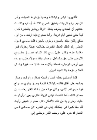 ‫ﻓﺄﻅﻬﺭﻭﺍ ﺍﻟﺒﺸﺭ ﻭﺍﻟﺒﺸﺎﺸﺔ ﻭﻫﻤﻭﺍ ﺒﺯﺨﺭﻓﺔ ﺍﻟﻤﺩﻴﻨﺔ، ﻭﺃﻤﺭ‬
‫ﺍﻟﺯﻋﻴﻡ ﺒﺭﻓﻊ ﺍﻟﺭﺍﻴﺎﺕ ﻭﺘﻌﻠﻴﻕ ﺍﻟﺴﺭﺝ ﺜﻼﺜـﺔ ﺃﻴـﺎﻡ، ﻭﻜﺎﻨـﺕ‬
‫ﻋﺎﺩﺘﻬﻡ ﺃﻥ ﺍﻟﻤﻨﺎﺩﻱ ﻴﻁﻭﻑ ﺒﻜﺎﻓﺔ ﺍﻷﺯﻗﺔ ﻭﻴﻨﺎﺩﻱ ﺒﺎﻟﺒﺸﺎﺭﺓ ﻜـل‬
‫ﻟﻴﻠﺔ ﺤﺘﻰ ﺘﻨﺘﻬﻲ ﺃﻴﺎﻡ ﺍﻟﺯﻴﻨﺔ، ﻭﺃﻤﺎ ﻤﻤﺩﻭﺡ ﻓﺈﻨﻪ ﺍﺭﺘﻌﺩ ﻤـﻥ ﺃﻭل‬
‫ﻤﺩﻓﻊ ﻭﻟﻜﻥ ﺘﺠﻠﺩ ﺒﺎﻟ ‪‬ﺒﺭ، ﻭﺘﻘﻭﻯ ﺒﺎﻟﺠﺒﺭ، ﻓﻠﻤﺎ ﺴـﻤﻊ ﻗـﻭل‬
                        ‫‪‬‬       ‫ﱠ ﺼ‬
‫ﺍﻟﻤﺒﺸﺭ ﻭﻟﺩ ﺍﻟﻤﻠﻙ ﺍﻟﻌﺎﺩل ﺍﻨﻔﺠﺭﺕ ﺤﺸﺎﺸﺘﻪ ﻏﻴﻅﺎ ﻭﺤﺯﻨﺎ، ﻓﺨﺭ‬
‫‪‬‬     ‫ﹰ‬     ‫ﹰ‬                                ‫‪‬‬
‫ﻤﻐﺸﻴﺎ ﻋﻠﻴﻪ، ﻭﻜﺎﻥ ﻋ ِﻴل ﻴﺴﻤﻊ ﺫﺍﻙ ﺍﻟﻨﺩﺍﺀ، ﻓﺼـﺎﺭ ﻴﻁـﻭﻱ‬
                             ‫‪‬ﻘ ْ‬              ‫‪‬‬
‫ﺍﻷﺭﺽ ﺤﺘﻰ ﻟﺤﻕ ﺒﺎﻟﺴﺎﺤل، ﻭﺼﺎﺭ ﻴﺘﻔﻘﺩﻩ ﻤﻭﻻﻩ ﺤﺘﻰ ﻭﺠـﺩﻩ‬
‫ﺒﻴﻥ ﺃﺭﺠل ﺍﻟﺭﺠﺎل، ﻓﺤﻤﻠﻪ ﻭﺃﻨﺯﻟﻪ ﺼـﻨﺩﻻ ﺼـﻐﻴﺭﺍ ﻭﻗـﺎل‬
       ‫‪‬‬     ‫ﹰ‬
                            ‫ﻟﻠﻤﻼﺡ: ﺘﻭﺠﻪ ﺒﻨﺎ ﻨﺎﺤﻴﺔ ﺍﻟﺠﺒل.‬

‫ﻓﻠﻤﺎ ﺃﻭﺼﻠﻬﻡ ﺤﻤﻠﻪ ﺃﻴﻀﺎ ﻭﺃﺩﺨﻠﻪ ﺒﻤﻐﺎﺭﺓ ﻭﺃﺭﻗﺩﻩ، ﻭﺼﺎﺭ‬
                            ‫‪‬‬
‫ﻴﻌﺎﻟﺠﻪ ﺤﺘﻰ ﺃﻓﺎﻕ ﻓﻘﺎﺒﻠﻪ ﺒﺎﻟﺒﺸﺎﺸﺔ ﺍﻟﺘﺎﻤﺔ ﻭﺼﺎﺭ ﻴﺩﺍﻭﻱ ﺠـﺭﺍﺡ‬
‫ﻓﺅﺍﺩﻩ ﺒﻤﺭﺍﻫﻡ ﺍﻷﻨﺱ، ﻭﻜﺎﻥ ﻤﺭﺍﺩﻩ ﻤﻥ ﺇﺩﺨﺎﻟﻪ ﺍﻟﻐﺎﺭ ﺒﻌﺩﻩ ﻋـﻥ‬
       ‫‪‬‬                               ‫ُ‬
‫ﺴﻤﺎﻉ ﺍﻟﻨﺩﺍﺀ، ﻓﻤﺎ ﺍﻨﻘﻀﺕ ﻟﻴﺎﻟﻲ ﺍﻟﺯﻴﻨﺔ ﺍﻜﺘﺭﻯ ﺒﻌﻴﺭﺍ ﻭﺃﺭﻜﺒـﻪ‬
         ‫‪‬‬     ‫‪‬‬
‫ﻋﻠﻴﻪ، ﻭﺨﺭﺝ ﺒﻪ ﻤﻥ ﺘﻠﻙ ﺍﻷﻗﻁﺎﺭ، ﻗﺎل ﻤﻤﺩﻭﺡ: ﺸﻔﻴﻘﻲ ﺭﺃﻴﺕ‬
‫ﻟﻙ ﺤﻘﺎ ﻜﺒﻴﺭﺍ ﻓﻲ ﺇﺴﻜﺎﻨﻙ ﺇﻴﺎﻱ ﻓﻲ ﺍﻟﻘﻔﺎﺭ، ﻷﻥ ﺴـﻜﻨﻲ ﻓـﻲ‬
                                        ‫‪‬‬     ‫ﹰ‬
             ‫ﺍﻟﻌﻤﺎﺭ ﻗﺩ ﺤﺭﻡ ﻋﻠﻰ، ﻭﺤ ‪‬ﺏ ﺍﻟﻘﺩﺭ ﺘﻭﺤﺸﻲ ﺇﻟﻰ.‬
              ‫‪‬‬                ‫ﺒ‬     ‫‪‬‬    ‫‪‬‬
 