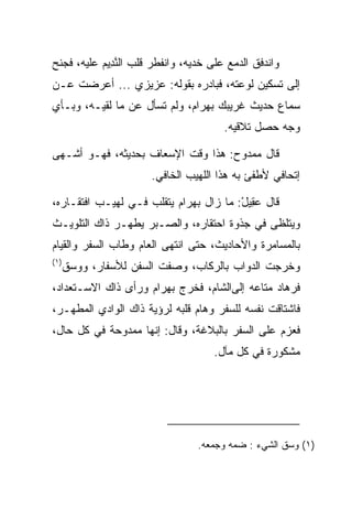 ‫ﻭﺍﻨﺩﻓﻕ ﺍﻟﺩﻤﻊ ﻋﻠﻰ ﺨﺩﻴﻪ، ﻭﺍﻨﻔﻁﺭ ﻗﻠﺏ ﺍﻟﻨ ِﻴﻡ ﻋﻠﻴﻪ، ﻓﺠﻨﺢ‬
           ‫ﱠﺩ ‪‬‬
‫ﺇﻟﻰ ﺘﺴﻜﻴﻥ ﻟﻭﻋﺘﻪ، ﻓﺒﺎﺩﺭﻩ ﺒﻘﻭﻟﻪ: ﻋﺯﻴﺯﻱ ... ﺃﻋﺭﻀﺕ ﻋـﻥ‬
‫ﺴﻤﺎﻉ ﺤﺩﻴﺙ ﻏﺭﻴﺒﻙ ﺒﻬ ‪‬ﺍﻡ، ﻭﻟﻡ ﺘﺴﺄل ﻋﻥ ﻤﺎ ﻟﻘﻴـﻪ، ﻭﺒـﺄﻱ‬
                             ‫‪ ‬ﺭ ‪‬‬
                                       ‫ﻭﺠﻪ ﺤﺼل ﺘﻼﻗﻴﻪ.‬

‫ﻗﺎل ﻤﻤﺩﻭﺡ: ﻫﺫﺍ ﻭﻗﺕ ﺍﻹﺴﻌﺎﻑ ﺒﺤﺩﻴﺜﻪ، ﻓﻬـﻭ ﺃﺸـﻬﻰ‬
                       ‫ﺇﺘﺤﺎﻓﻲ ﻷﻁﻔﺊ ﺒﻪ ﻫﺫﺍ ﺍﻟﻠﻬﻴﺏ ﺍﻟﺨﺎﻓﻲ.‬

‫ﻗﺎل ﻋ ِﻴل: ﻤﺎ ﺯﺍل ﺒﻬ ‪‬ﺍﻡ ﻴﺘﻘﻠﺏ ﻓـﻲ ﻟﻬﻴـﺏ ﺍﻓﺘﻘـﺎﺭﻩ،‬
                          ‫‪ ‬ﺭ ‪‬‬         ‫‪‬ﻘ ْ‬
‫ﻭﻴﺘﻠﻅﻰ ﻓﻲ ﺠﺫﻭﺓ ﺍﺤﺘﻘﺎﺭﻩ، ﻭﺍﻟ ‪‬ـﺒﺭ ﻴﻁ ‪‬ـﺭ ﺫﺍﻙ ﺍﻟﺘﻠﻭﻴـﺙ‬
               ‫ﻬ‬       ‫ﺼ‬
‫ﺒﺎﻟﻤﺴﺎﻤﺭﺓ ﻭﺍﻷﺤﺎﺩﻴﺙ، ﺤﺘﻰ ﺍﻨﺘﻬﻰ ﺍﻟﻌﺎﻡ ﻭﻁﺎﺏ ﺍﻟﺴﻔﺭ ﻭﺍﻟﻘﻴﺎﻡ‬
‫)١(‬
      ‫ﻭﺨﺭﺠﺕ ﺍﻟﺩﻭﺍﺏ ﺒﺎﻟﺭﻜﺎﺏ، ﻭ ‪‬ﻔﺕ ﺍﻟﺴﻔﻥ ﻟﻸﺴﻔﺎﺭ، ﻭﻭ ‪‬ﻕ‬
      ‫‪‬ﺴ ﹶ‬                  ‫ﺼ‬
‫ﻓﺭ ‪‬ﺎﺩ ﻤﺘﺎﻋﻪ ﺇﻟﻰﺍﻟﺸﺎﻡ، ﻓﺨﺭﺝ ﺒﻬ ‪‬ﺍﻡ ﻭﺭﺃﻯ ﺫﺍﻙ ﺍﻻﺴـﺘﻌﺩﺍﺩ،‬
                    ‫‪ ‬ﺭ ‪‬‬                      ‫ﹸ ‪‬ﻫ ‪‬‬
‫ﻓﺎﺸﺘﺎﻗﺕ ﻨﻔﺴﻪ ﻟﻠﺴﻔﺭ ﻭﻫﺎﻡ ﻗﻠﺒﻪ ﻟﺭﺅﻴﺔ ﺫﺍﻙ ﺍﻟﻭﺍﺩﻱ ﺍﻟﻤﻁﻬـﺭ،‬
‫ﻓﻌﺯﻡ ﻋﻠﻰ ﺍﻟﺴﻔﺭ ﺒﺎﻟﺒﻼﻏﺔ، ﻭﻗﺎل: ﺇﻨﻬﺎ ﻤﻤﺩﻭﺤﺔ ﻓﻲ ﻜل ﺤﺎل،‬
                                     ‫ﻤﺸﻜﻭﺭﺓ ﻓﻲ ﻜل ﻤﺂل.‬




                                 ‫)١( ‪ ‬ﻕ ﺍﻟﺸﻲﺀ : ﻀ ‪‬ﻪ ﻭﺠﻤﻌﻪ.‬
                                         ‫ﻤ‬           ‫ﻭﺴ ﹶ‬
 