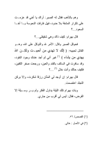 ‫ﻭﻫﻡ ﺒﺎﻟﺘﺄﻫﺏ ﻓﻘﺎل ﻟﻪ ﺍﻟ ‪‬ﺒﺭ: ﺃﺭﺍﻙ ﻴﺎ ﺃﺨﻲ ﻗﺩ ﻋﺯﻤـﺕ‬
                        ‫ﺼ‬                    ‫‪‬‬
‫ﻋﻠﻰ ﺘﻜﺭﺍﺭ ﺍﻟﻤﺸﻘﺔ ﺒﻼ ﺤﺩﻭﺩ، ﻓﻬل ﻓﺎﺭﻗﺕ ﺍﻟﻨ ‪‬ﻭ ‪‬ﺔ ﻴـﺎ ﺃﺨـﺎ‬
          ‫ﹶ ﹶﺤ ﺴ‬
                                              ‫ﺍﻟﺴﻌﻭﺩ...؟‬

                ‫ﻗﺎل ﺒﻬ ‪‬ﺍﻡ: ﻜﻴﻑ ﺫﺍﻙ ﻭﻫﻲ ﺸﻘﻴﻘﺘﻲ...؟‬
                                        ‫‪ ‬ﺭ ‪‬‬

‫ﻓﺤﻭﻗل ﺍﻟ ‪‬ﺒﺭ ﻭﻗﺎل: ﺍﻷﻤﺭ ﷲ ﻭﺍﻟﺘﻭﻜل ﻋﻠﻰ ﺍﷲ، ﻭﻫـﻭ‬
                                    ‫ﺼ‬
‫ﺍﻟﻘﺎﺌل ﻟﺤﺒﻴﺒﻪ: ﴿ ﺇﻨﻙ ﻻ ﺘﻬ ِﻱ ﻤﻥ ﺃﺤﺒﺒ‪‬ـﺕ ﻭﻟ ِـﻥ ﺍﷲ‬
‫ِ ﱠ ‪ ‬ﹶ ﹶ ‪‬ﺩ ‪   َ  ‬ﹶ ‪‬ﹶﻜ ‪َ ‬‬
‫ﻴﻬ ِﻱ ‪‬ﻥ ﻴ ﹶﺎﺀ ﴾ )١( ﻏﻴﺭ ﺃﻨﻲ ﻟﻡ ﺃﺠﺩ ﻋﻨﺩﻙ ﻭﺠﻭﺩ ﺍﻟﻨﻘﻭﺩ،‬
                                       ‫‪ ‬ﺩ ﻤ ‪‬ﺸ ‪‬‬
‫ﻭﻗﺩ ﺴﺎﻓﺭﺕ ﻓﻲ ﺍﻟﺴﺎﻟﻑ ﺒﺎﻟﻘﻨﺩ ﻭﺍﻟﻌﻴﻥ، ﻭﺭﺠﻌﺕ ﺼﻔﺭ ﺍﻟﻜﻔﻴﻥ،‬
                   ‫ﹶﹾ ِ ‪ ‬‬
                            ‫ﻓﻜﻴﻑ ﺤﺎﻟﻙ ﻭﺃﻨﺕ ﺨﺎل )٢( ...؟‬
                                     ‫ٍ‬

‫ﻗﺎل ﺒﻬ ‪‬ﺍﻡ: ﺇﻥ ﺃﻭﺠﺩ ﻟﻲ ﺍﻟﻤﻨﺎﻥ ﺭﺯﻗﺎ ﺸﻜﺭﺕ، ﻭﺇﻻ ﺒﺭﻜﻥ‬
                ‫ﹰ‬     ‫ﱠ‬                ‫‪ ‬ﺭ ‪‬‬
                                         ‫ﺍﻟﺘﺠﻠﺩ ﺍﻋﺘﺼﻤﺕ.‬

‫ﻭﺒﺎﺕ ﺒﻬ ‪‬ﺍﻡ ﺘﻠﻙ ﺍﻟﻠﻴﻠﺔ ﻴﺩﺍﻭل ﺍﻟﻔﻜﺭ ﻭﻟﻡ ﻴـﺭ ﻭﺴـﻴﻠﺔ ﺇﻻ‬
          ‫‪‬‬                              ‫‪ ‬ﺭ ‪‬‬
                  ‫ﺍﻟﻘﺭﺽ، ﻓﻘﺎل: ﻟﻴﺱ ﻟﻲ ﺃﻗﺭﺏ ﻤﻥ ﺠﺎﺭﻱ.‬




                                            ‫)١( ﺍﻟﻘﺼﺹ/ ٦٥.‬

                                         ‫)٢( ﻓﻲ ﺍﻷﺼل : ﺨﺎﻟﻲ.‬
 