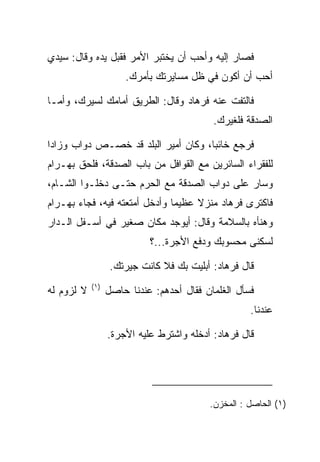 ‫ﻓﺼﺎﺭ ﺇﻟﻴﻪ ﻭﺃﺤﺏ ﺃﻥ ﻴﺨﺘﺒﺭ ﺍﻷﻤﺭ ﻓﻘﺒل ﻴﺩﻩ ﻭﻗﺎل: ﺴﻴﺩﻱ‬
                ‫‪‬‬
                      ‫ﺃﺤﺏ ﺃﻥ ﺃﻜﻭﻥ ﻓﻲ ﻅل ﻤﺴﺎﻴﺭﺘﻙ ﺒﺄﻤﺭﻙ.‬

‫ﻓﺎﻟﺘﻔﺕ ﻋﻨﻪ ﻓﺭ ‪‬ﺎﺩ ﻭﻗﺎل: ﺍﻟﻁﺭﻴﻕ ﺃﻤﺎﻤﻙ ﻟﺴﻴﺭﻙ، ﻭﺃﻤـﺎ‬
                                ‫ﹸ ‪‬ﻫ ‪‬‬     ‫ﹶ‬
                                            ‫ﺍﻟ ‪‬ﺩﻗﺔ ﻓﻠﻐﻴﺭﻙ.‬
                                                       ‫ﺼ‬

‫ﻓﺭﺠﻊ ﺨﺎﺌﺒﺎ، ﻭﻜﺎﻥ ﺃﻤﻴﺭ ﺍﻟﺒﻠﺩ ﻗﺩ ﺨﺼـﺹ ﺩﻭﺍﺏ ﻭﺯﺍﺩﺍ‬
 ‫‪‬‬    ‫‪‬‬                              ‫‪‬‬
‫ﻟﻠﻔﻘﺭﺍﺀ ﺍﻟﺴﺎﺌﺭﻴﻥ ﻤﻊ ﺍﻟﻘﻭﺍﻓل ﻤﻥ ﺒﺎﺏ ﺍﻟ ‪‬ﺩﻗﺔ، ﻓﻠﺤﻕ ﺒﻬ‪‬ـ ‪‬ﺍﻡ‬
‫‪ ‬ﺭ‪‬‬              ‫ﺼ‬
‫ﻭﺴﺎﺭ ﻋﻠﻰ ﺩﻭﺍﺏ ﺍﻟ ‪‬ﺩﻗﺔ ﻤﻊ ﺍﻟﺤﺭﻡ ﺤﺘـﻰ ﺩﺨﻠـﻭﺍ ﺍﻟﺸـﺎﻡ،‬
                                ‫ﺼ‬
‫ﻓﺎﻜﺘﺭﻯ ﻓﺭ ‪‬ﺎﺩ ﻤﻨﺯﻻ ﻋﻅﻴﻤﺎ ﻭﺃﺩﺨل ﺃﻤﺘﻌﺘﻪ ﻓﻴﻪ، ﻓﺠﺎﺀ ﺒﻬ‪‬ـ ‪‬ﺍﻡ‬
‫‪ ‬ﺭ‪‬‬                             ‫‪‬‬    ‫ﹰ‬    ‫ﹸ ‪‬ﻫ ‪‬‬
‫ﻭﻫﻨﺄﻩ ﺒﺎﻟﺴﻼﻤﺔ ﻭﻗﺎل: ﺃﻴﻭﺠﺩ ﻤﻜﺎﻥ ﺼﻐﻴﺭ ﻓﻲ ﺃﺴـﻔل ﺍﻟـﺩﺍﺭ‬
                            ‫ﻟﺴﻜﻨﻰ ﻤﺤﺴﻭﺒﻙ ﻭﺩﻓﻊ ﺍﻷﺠﺭﺓ...؟‬
                                                     ‫‪‬‬

                   ‫ﻗﺎل ﻓﺭ ‪‬ﺎﺩ: ﺃﺒﻠﻴﺕ ﺒﻙ ﻓﻼ ﻜﺎﻨﺕ ﺠﻴﺭﺘﻙ.‬
                                            ‫ﹸ ‪‬ﻫ ‪‬‬
            ‫)١(‬
‫ﻻ ﻟﺯﻭﻡ ﻟﻪ‬         ‫ﻓﺴﺄل ﺍﻟﻐﻠﻤﺎﻥ ﻓﻘﺎل ﺃﺤﺩﻫﻡ: ﻋﻨﺩﻨﺎ ﺤﺎﺼل‬
                                                     ‫ﻋﻨﺩﻨﺎ.‬

                  ‫ﻗﺎل ﻓﺭ ‪‬ﺎﺩ: ﺃﺩﺨﻠﻪ ﻭﺍﺸﺘﺭﻁ ﻋﻠﻴﻪ ﺍﻷﺠﺭﺓ.‬
                                            ‫ﹸ ‪‬ﻫ ‪‬‬




                                           ‫)١( ﺍﻟﺤﺎﺼل : ﺍﻟﻤﺨﺯﻥ.‬
 