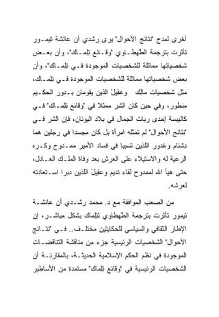 ‫ﺃﺨﺭﻯ ﻟﻤﺩﺡ "ﻨﺘﺎﺌﺞ ﺍﻷﺤﻭﺍل" ﻴﺭﻯ ﺭﺸﺩﻱ ﺃﻥ ﻋﺎﺌﺸﺔ ﺘﻴﻤـﻭﺭ‬
‫ﺘﺄﺜﺭﺕ ﺒﺘﺭﺠﻤﺔ ﺍﻟﻁﻬ‪‬ﻁـﺎﻭﻱ "ﻭﻗـﺎﺌﻊ ﺘﻠ ‪‬ـﺎﻙ"، ﻭﺃﻥ ﺒﻌـﺽ‬
           ‫ِ ِﻤ ‪‬‬                 ‫ﱠ‬
‫ﺸﺨﺼﻴﺎﺘﻬﺎ ﻤﻤﺎﺜﻠﺔ ﻟﻠﺸﺨﺼﻴﺎﺕ ﺍﻟﻤﻭﺠﻭﺩﺓ ﻓـﻲ ﺘﻠ ‪‬ـﺎﻙ"، ﻭﺃﻥ‬
      ‫ِ ِﻤ ‪‬‬
‫ﺒﻌﺽ ﺸﺨﺼﻴﺎﺘﻬﺎ ﻤﻤﺎﺜﻠﺔ ﻟﻠﺸﺨﺼﻴﺎﺕ ﺍﻟﻤﻭﺠﻭﺩﺓ ﻓـﻲ ﺘﻠ ‪‬ـﺎﻙ،‬
 ‫ِ ِﻤ ‪‬‬
‫ﻭﻋ ِﻴل ﺍﻟﺫﻴﻥ ﻴﻘﻭﻤﺎﻥ ﺒـﺩﻭﺭ ﺍﻟﺤﻜـﻴﻡ‬
                           ‫‪‬ﻘ ْ‬      ‫ﻤﺜل ﺸﺨﺼﻴﺎﺕ ‪‬ﺎﻟﻙ‬
                                     ‫ﻤِ ‪‬‬
‫ﻤﻨﻁﻭﺭ، ﻭﻓﻲ ﺤﻴﻥ ﻜﺎﻥ ﺍﻟﺸﺭ ﻤﻤﺜﻼ ﻓﻲ "ﻭﻗﺎﺌﻊ ﺘﻠ ‪‬ـﺎﻙ" ﻓـﻲ‬
     ‫ِ ِﻤ ‪‬‬            ‫ﹰ‬
‫ﻜﺎﻟﻴﺒﺴﺔ ﺇﺤﺩﻯ ﺭﺒﺎﺕ ﺍﻟﺠﻤﺎل ﻓﻲ ﺒﻼﺩ ﺍﻟﻴﻭﻨﺎﻥ، ﻓﺈﻥ ﺍﻟﺸﺭ ﻓـﻲ‬
‫"ﻨﺘﺎﺌﺞ ﺍﻷﺤﻭﺍل" ﻟﻡ ﺘﻤﺜﻠﻪ ﺍﻤﺭﺃﺓ ﺒل ﻜﺎﻥ ﻤﺠﺴﺩﺍ ﻓﻲ ﺭﺠﻠﻴﻥ ﻫﻤﺎ‬
              ‫‪‬‬
‫ﺩﺸ ﹶﺎﻡ ﻭﻏ ‪‬ﻭﺭ ﺍﻟﻠﺫﻴﻥ ﺘﺴﺒﺒﺎ ﻓﻲ ﻓﺴﺎﺩ ﺍﻷﻤﻴﺭ ﻤﻤـﺩﻭﺡ ﻭﻜـﺭﻩ‬
                             ‫‪‬‬          ‫ِ ﹾﻨ ‪ ‬ﹶ ﺩ ‪‬‬
‫ﺍﻟﺭﻋﻴﺔ ﻟﻪ ﻭﺍﻻﺴﺘﻴﻼﺀ ﻋﻠﻰ ﺍﻟﻌﺭﺵ ﺒﻌﺩ ﻭﻓﺎﺓ ﺍﻟﻤﻠـﻙ ﺍﻟﻌـﺎﺩل،‬
‫ﺤﺘﻰ ﻫﻴﺄ ﺍﷲ ﻟﻤﻤﺩﻭﺡ ﻟﻘﺎﺀ ﻨﺩﻴﻡ ﻭﻋ ِﻴل ﺍﻟﻠﺫﻴﻥ ﺩﺒﺭﺍ ﺍﺴـﺘﻌﺎﺩﺘﻪ‬
            ‫‪‬‬    ‫‪‬ﻘ ْ ﹶ‬
                                                 ‫ﻟﻌﺭﺸﻪ.‬

‫ﻤﻥ ﺍﻟﺼﻌﺏ ﺍﻟﻤﻭﺍﻓﻘﺔ ﻤﻊ ﺩ. ﻤﺤﻤﺩ ﺭﺸـﺩﻱ ﺃﻥ ﻋﺎﺌﺸـﺔ‬
‫ﺘﻴﻤﻭﺭ ﺘﺄﺜﺭﺕ ﺒﺘﺭﺠﻤﺔ ﺍﻟﻁﻬ‪‬ﻁﺎﻭﻱ ﻟﺘﻠ ‪‬ﺎﻙ ﺒﺸﻜل ﻤﺒﺎﺸـﺭ، ﺇﻥ‬
                ‫ِ ِﻤ ‪‬‬        ‫ﱠ‬
‫ﺍﻹﻁﺎﺭ ﺍﻟﺜﻘﺎﻓﻲ ﻭﺍﻟﺴﻴﺎﺴﻲ ﻟﻠﺤﻜﺎﻴﺘﻴﻥ ﻤﺨﺘﻠـﻑ.. ﻓـﻲ "ﻨﺘـﺎﺌﺞ‬
‫ﺍﻷﺤﻭﺍل" ﺍﻟﺸﺨﺼﻴﺎﺕ ﺍﻟﺭﺌﻴﺴﻴﺔ ﺠﺯﺀ ﻤﻥ ﻤﻨﺎﻗﺸﺔ ﺍﻟﺘﻨﺎﻗﻀـﺎﺕ‬
‫ﺍﻟﻤﻭﺠﻭﺩﺓ ﻓﻲ ﻨﻅﻡ ﺍﻟﺤﻜﻡ ﺍﻹﺴﻼﻤﻴﺔ ﺍﻟﺤﺩﻴﺜـﺔ، ﺒﺎﻟﻤﻘﺎﺭﻨـﺔ ﺃﻥ‬
                                       ‫ﹸﹸ‬
‫ﺍﻟﺸﺨﺼﻴﺎﺕ ﺍﻟﺭﺌﻴﺴﻴﺔ ﻓﻲ "ﻭﻗﺎﺌﻊ ﺘﻠ ‪‬ﺎﻙ" ﻤﺴﺘﻤﺩﺓ ﻤﻥ ﺍﻷﺴﺎﻁﻴﺭ‬
                   ‫ِ ِﻤ ‪‬‬
 