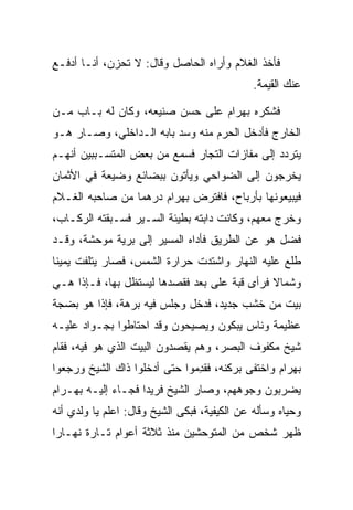 ‫ﻓﺄﺨﺫ ﺍﻟﻐﻼﻡ ﻭﺃﺭﺍﻩ ﺍﻟﺤﺎﺼل ﻭﻗﺎل: ﻻ ﺘﺤﺯﻥ، ﺃﻨـﺎ ﺃﺩﻓـﻊ‬
                                              ‫ﻋﻨﻙ ﺍﻟﻘﻴﻤﺔ.‬

‫ﻓﺸﻜﺭﻩ ﺒﻬ ‪‬ﺍﻡ ﻋﻠﻰ ﺤﺴﻥ ﺼﻨﻴﻌﻪ، ﻭﻜﺎﻥ ﻟﻪ ﺒـﺎﺏ ﻤـﻥ‬
                          ‫‪‬‬     ‫‪ ‬ﺭ ‪‬‬
‫ﺍﻟﺨﺎﺭﺝ ﻓﺄﺩﺨل ﺍﻟﺤﺭﻡ ﻤﻨﻪ ﻭﺴﺩ ﺒﺎﺒﻪ ﺍﻟـﺩﺍﺨﻠﻲ، ﻭﺼـﺎﺭ ﻫـﻭ‬
                         ‫‪‬‬
‫ﻴﺘﺭﺩﺩ ﺇﻟﻰ ﻤﻔﺎﺯﺍﺕ ﺍﻟﺘﺠﺎﺭ ﻓﺴﻤﻊ ﻤﻥ ﺒﻌﺽ ﺍﻟﻤﺘﺴـﺒﺒﻴﻥ ﺃﻨﻬـﻡ‬
‫ﻴﺨﺭﺠﻭﻥ ﺇﻟﻰ ﺍﻟﻀﻭﺍﺤﻲ ﻭﻴﺄﺘﻭﻥ ﺒﺒﻀﺎﺌﻊ ﻭﻀﻴﻌﺔ ﻓﻲ ﺍﻷﺜﻤﺎﻥ‬
‫ﻓﻴﺒﻴﻌﻭﻨﻬﺎ ﺒﺄﺭﺒﺎﺡ، ﻓﺎﻓﺘﺭﺽ ﺒﻬ ‪‬ﺍﻡ ﺩﺭﻫﻤﺎ ﻤﻥ ﺼﺎﺤﺒﻪ ﺍﻟﻐـﻼﻡ‬
                 ‫‪‬‬    ‫‪ ‬ﺭ ‪‬‬
‫ﻭﺨﺭﺝ ﻤﻌﻬﻡ، ﻭﻜﺎﻨﺕ ﺩﺍﺒﺘﻪ ﺒﻁﻴﺌﺔ ﺍﻟﺴـﻴﺭ ﻓﺴـﺒﻘﺘﻪ ﺍﻟﺭﻜـﺎﺏ،‬
‫ﻓﻀل ﻫﻭ ﻋﻥ ﺍﻟﻁﺭﻴﻕ ﻓﺄﺩﺍﻩ ﺍﻟﻤﺴﻴﺭ ﺇﻟﻰ ﺒﺭﻴﺔ ﻤﻭﺤﺸﺔ، ﻭﻗـﺩ‬
‫ﻁﻠﻊ ﻋﻠﻴﻪ ﺍﻟﻨﻬﺎﺭ ﻭﺍﺸﺘﺩﺕ ﺤﺭﺍﺭﺓ ﺍﻟﺸﻤﺱ، ﻓﺼﺎﺭ ﻴﺘﻠﻔﺕ ﻴﻤﻴﻨﺎ‬
 ‫ﹰ‬
‫ﻭﺸﻤﺎﻻ ﻓﺭﺃﻯ ﻗﺒﺔ ﻋﻠﻰ ﺒﻌﺩ ﻓﻘﺼﺩﻫﺎ ﻟﻴﺴﺘﻅل ﺒﻬﺎ، ﻓـﺈﺫﺍ ﻫـﻲ‬
                               ‫‪‬‬       ‫ﹸ‬      ‫ﹰ‬
‫ﺒﻴﺕ ﻤﻥ ﺨﺸﺏ ﺠﺩﻴﺩ، ﻓﺩﺨل ﻭﺠﻠﺱ ﻓﻴﻪ ﺒﺭﻫﺔ، ﻓﺈﺫﺍ ﻫﻭ ﺒﻀﺠﺔ‬
‫ﻋﻅﻴﻤﺔ ﻭﻨﺎﺱ ﻴﺒﻜﻭﻥ ﻭﻴﺼﻴﺤﻭﻥ ﻭﻗﺩ ﺍﺤﺘﺎﻁﻭﺍ ﺒﺠـﻭﺍﺩ ﻋﻠﻴـﻪ‬
‫ﺸﻴﺦ ﻤﻜﻔﻭﻑ ﺍﻟﺒﺼﺭ، ﻭﻫﻡ ﻴﻘﺼﺩﻭﻥ ﺍﻟﺒﻴﺕ ﺍﻟﺫﻱ ﻫﻭ ﻓﻴﻪ، ﻓﻘﺎﻡ‬
‫ﺒﻬ ‪‬ﺍﻡ ﻭﺍﺨﺘﻔﻰ ﺒﺭﻜﻨﻪ، ﻓﻘﺩﻤﻭﺍ ﺤﺘﻰ ﺃﺩﺨﻠﻭﺍ ﺫﺍﻙ ﺍﻟﺸﻴﺦ ﻭﺭﺠﻌﻭﺍ‬
                               ‫ِ‬       ‫‪‬‬         ‫‪ ‬ﺭ ‪‬‬
‫ﻴﻀﺭﺒﻭﻥ ﻭﺠﻭﻫﻬﻡ، ﻭﺼﺎﺭ ﺍﻟﺸﻴﺦ ﻓﺭﻴﺩﺍ ﻓﺠـﺎﺀ ﺇﻟﻴـﻪ ﺒﻬ‪‬ـ ‪‬ﺍﻡ‬
‫‪ ‬ﺭ‪‬‬                  ‫‪‬‬
‫ﻭﺤﻴﺎﻩ ﻭﺴﺄﻟﻪ ﻋﻥ ﺍﻟﻜﻴﻔﻴﺔ، ﻓﺒﻜﻰ ﺍﻟﺸﻴﺦ ﻭﻗﺎل: ﺍﻋﻠﻡ ﻴﺎ ﻭﻟﺩﻱ ﺃﻨﻪ‬
                                                      ‫‪‬‬
‫ﻅﻬﺭ ﺸﺨﺹ ﻤﻥ ﺍﻟﻤﺘﻭﺤﺸﻴﻥ ﻤﻨﺫ ﺜﻼﺜﺔ ﺃﻋﻭﺍﻡ ﺘـﺎﺭﺓ ﻨﻬـﺎﺭﺍ‬
 ‫‪‬‬
 