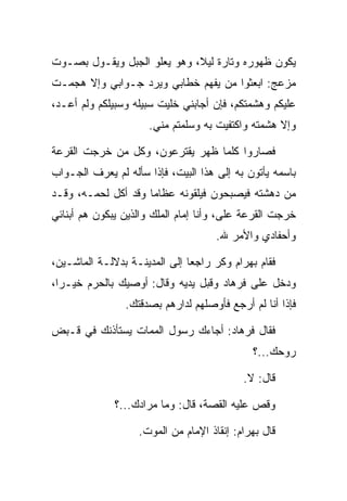 ‫ﻴﻜﻭﻥ ﻅﻬﻭﺭﻩ ﻭﺘﺎﺭﺓ ﻟﻴﻼ، ﻭﻫﻭ ﻴﻌﻠﻭ ﺍﻟﺠﺒل ﻭﻴﻘـﻭل ﺒﺼـﻭﺕ‬
                             ‫ﹰ‬
‫ﻤﺯﻋﺞ: ﺍﺒﻌﺜﻭﺍ ﻤﻥ ﻴﻔﻬﻡ ﺨﻁﺎﺒﻲ ﻭﻴﺭﺩ ﺠـﻭﺍﺒﻲ ﻭﺇﻻ ﻫﺠﻤـﺕ‬
‫ﻋﻠﻴﻜﻡ ﻭﻫﺸﻤﺘﻜﻡ، ﻓﺈﻥ ﺃﺠﺎﺒﻨﻲ ﺨﻠﻴﺕ ﺴﺒﻴﻠﻪ ﻭﺴﺒﻴﻠﻜﻡ ﻭﻟﻡ ﺃﻋـﺩ،‬
                      ‫ﻭﺇﻻ ﻫﺸﻤﺘﻪ ﻭﺍﻜﺘﻔﻴﺕ ﺒﻪ ﻭﺴﻠﻤﺘﻡ ﻤﻨﻲ.‬

‫ﻓﺼﺎﺭﻭﺍ ﻜﻠﻤﺎ ﻅﻬﺭ ﻴﻘﺘﺭﻋﻭﻥ، ﻭﻜل ﻤﻥ ﺨﺭﺠﺕ ﺍﻟﻘﺭﻋﺔ‬
   ‫ﹸ‬        ‫‪‬‬
‫ﺒﺎﺴﻤﻪ ﻴﺄﺘﻭﻥ ﺒﻪ ﺇﻟﻰ ﻫﺫﺍ ﺍﻟﺒﻴﺕ، ﻓﺈﺫﺍ ﺴﺄﻟﻪ ﻟﻡ ﻴﻌﺭﻑ ﺍﻟﺠـﻭﺍﺏ‬
‫ﻤﻥ ﺩﻫﺸﺘﻪ ﻓﻴﺼﺒﺤﻭﻥ ﻓﻴﻠﻘﻭﻨﻪ ﻋﻅﺎﻤﺎ ﻭﻗﺩ ﺃﻜل ﻟﺤﻤـﻪ، ﻭﻗـﺩ‬
                     ‫‪‬‬    ‫ﹶ ‪‬ﹶ ‪‬‬
‫ﺨﺭﺠﺕ ﺍﻟﻘﺭﻋﺔ ﻋﻠﻰ، ﻭﺃﻨﺎ ﺇﻤﺎﻡ ﺍﻟﻤﻠﻙ ﻭﺍﻟﺫﻴﻥ ﻴﺒﻜﻭﻥ ﻫﻡ ﺃﺒﻨﺎﺌﻲ‬
                                        ‫‪‬‬
                                     ‫ﻭﺃﺤﻔﺎﺩﻱ ﻭﺍﻷﻤﺭ ﷲ.‬

‫ﻓﻘﺎﻡ ﺒﻬ ‪‬ﺍﻡ ﻭﻜﺭ ﺭﺍﺠﻌﺎ ﺇﻟﻰ ﺍﻟﻤﺩﻴﻨـﺔ ﺒﺩﻻﻟـﺔ ﺍﻟﻤﺎﺸـﻴﻥ،‬
                               ‫‪‬‬    ‫‪ ‬ﺭ ‪ ‬‬
‫ﻭﺩﺨل ﻋﻠﻰ ﻓﺭ ‪‬ﺎﺩ ﻭﻗﺒل ﻴﺩﻴﻪ ﻭﻗﺎل: ﺃﻭﺼﻴﻙ ﺒﺎﻟﺤﺭﻡ ﺨﻴـﺭﺍ،‬
  ‫‪‬‬     ‫‪‬‬                      ‫ﹸ ‪‬ﻫ ‪ ‬‬
                ‫ﻓﺈﺫﺍ ﺃﻨﺎ ﻟﻡ ﺃﺭﺠﻊ ﻓﺄﻭﺼﻠﻬﻡ ﻟﺩﺍﺭﻫﻡ ﺒﺼﺩﻗﺘﻙ.‬

‫ﻓﻘﺎل ﻓﺭ ‪‬ﺎﺩ: ﺃﺠﺎﺀﻙ ﺭﺴﻭل ﺍﻟﻤﻤﺎﺕ ﻴﺴﺘﺄﺫﻨﻙ ﻓﻲ ﻗـﺒﺽ‬
                                   ‫ﹸ ‪‬ﻫ ‪‬‬
                                              ‫ﺭﻭﺤﻙ...؟‬

                                            ‫ﻗﺎل: ﻻ.‬

              ‫ﻭﻗﺹ ﻋﻠﻴﻪ ﺍﻟﻘﺼﺔ، ﻗﺎل: ﻭﻤﺎ ﻤﺭﺍﺩﻙ...؟‬
                                             ‫‪‬‬

                   ‫ﻗﺎل ﺒﻬ ‪‬ﺍﻡ: ﺇﻨﻘﺎﺫ ﺍﻹﻤﺎﻡ ﻤﻥ ﺍﻟﻤﻭﺕ.‬
                                          ‫‪ ‬ﺭ ‪‬‬
 