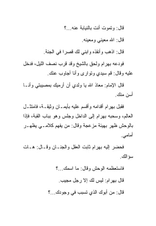 ‫ﻗﺎل: ﻭﺘﻤﻭﺕ ﺃﻨﺕ ﺒﺎﻟﻨﻴﺎﺒﺔ ﻋﻨﻪ...؟‬

                              ‫ﻗﺎل: ﺍﷲ ﻤﻌﻴﻨﻲ ﻭﻤﻌﻴﻨﻪ.‬

          ‫ﻗﺎل: ﺍﺫﻫﺏ ﻭﺃﻨﻘﺫﻩ ﻭﺍﺒﻨﻲ ﻟﻙ ﻗﺼﺭﺍ ﻓﻲ ﺍﻟﺠﻨﺔ.‬
                     ‫‪‬‬

‫ﻓﻭ ‪‬ﻋﻪ ﺒﻬ ‪‬ﺍﻡ ﻭﻟﺤﻕ ﺒﺎﻟﺸﻴﺦ ﻭﻗﺩ ﻗﺭﺏ ﻨﺼﻑ ﺍﻟﻠﻴل، ﻓﺩﺨل‬
                                    ‫ﺩ ‪ ‬ﺭ ‪‬‬
            ‫ﻋﻠﻴﻪ ﻭﻗﺎل: ﻗﻡ ﺴﻴﺩﻱ ﻭﺘﻭﺍﺭﻯ ﻭﺃﻨﺎ ﺃﺠﺎﻭﺏ ﻋﻨﻙ.‬

‫ﻗﺎل ﺍﻹﻤﺎﻡ: ﻤﻌﺎﺫ ﺍﷲ ﻴﺎ ﻭﻟﺩﻱ ﺃﻥ ﺃﺭﻤﻴﻙ ﺒﻤﺼﻴﺒﺘﻲ ﻭﺃﻨـﺎ‬
                                                ‫ﺃﺴﻥ ﻤﻨﻙ.‬
                                                     ‫‪‬‬

‫ﻓﻘﺒل ﺒﻬ ‪‬ﺍﻡ ﺃﻗﺩﺍﻤﻪ ﻭﺃﻗﺴﻡ ﻋﻠﻴﻪ ﺒﺄﻴﻤـﺎﻥ ﻭﺜﻴﻘـﺔ، ﻓﺎﻤﺘﺜـل‬
                                          ‫‪  ‬ﺭ ‪‬‬
‫ﺍﻟﻌﺎﻟﻡ، ﻭﺴﺤﺒﻪ ﺒﻬ ‪‬ﺍﻡ ﺇﻟﻰ ﺍﻟﺩﺍﺨل ﻭﺠﻠﺱ ﻭﻫﻭ ﺒﺒﺎﺏ ﺍﻟﻘﺒﺔ، ﻓﺈﺫﺍ‬
                                     ‫‪ ‬ﺭ ‪‬‬         ‫ِ‬
‫ﺒﺎﻟﻭﺤﺵ ﻅﻬﺭ ﺒﻬﻴﺌﺔ ﻤﺯﻋﺠﺔ ﻭﻗﺎل: ﻤﻥ ﻴﻔﻬﻡ ﻜﻼﻤـﻲ ﻴﻅﻬـﺭ‬
                                                   ‫ﺃﻤﺎﻤﻲ.‬

‫ﻓﺤﻀﺭ ﺇﻟﻴﻪ ﺒﻬ ‪‬ﺍﻡ ﺜﺎﺒﺕ ﺍﻟﻌﻘل ﻭﺍﻟﺠﻨـﺎﻥ ﻭﻗـﺎل: ﻫـﺎﺕ‬
                                ‫‪ ‬ﺭ ‪‬‬
                                                  ‫ﺴﺅﺍﻟﻙ.‬

                 ‫ﻓﺎﺴﺘﻌﻅﻤﻪ ﺍﻟﻭﺤﺵ ﻭﻗﺎل: ﻤﺎ ﺍﺴﻤﻙ...؟‬

                  ‫ﻗﺎل ﺒﻬ ‪‬ﺍﻡ: ﻟﻴﺱ ﻟﻙ ﺇﻻ ﺭﺠل ﻤﺠﻴﺏ.‬
                                       ‫‪ ‬ﺭ ‪‬‬

             ‫ﻗﺎل: ﻤﻥ ﺃﺒﻭﻙ ﺍﻟﺫﻱ ﺘﺴﺒﺏ ﻓﻲ ﻭﺠﻭﺩﻙ...؟‬
 