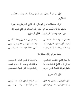 ‫ﻗﺎل ﺒﻬ ‪‬ﺍﻡ: ﺃﻭﺠﺩﻨﻲ ﻤﻥ ﻫﺩ ﻗﻭﻯ ﺍﻟﻅـﺎﻟﻡ ﻭﺸـﺩ ﻋﻅـﻡ‬
        ‫‪‬‬                ‫‪‬‬             ‫‪ ‬ﺭ ‪‬‬
                                                       ‫ﺍﻟﻤﻅﻠﻭﻡ.‬

   ‫ﻓﺯﺍﺩ ﺍﺴﺘﻌﻅﺎﻤﻪ ﻟﺩﻯ ﺍﻟﻭﺤﺵ، ﻓـﺎﻗﺘﻠﻊ ﺍﻟـﻭﺤﺵ ﺸـﺠﺭﺓ‬
   ‫ﻭﻓﺘﺘﻬﺎ ﺒﻘﻭﺘﻪ، ﻓﺘﺒﺴﻡ ﺒﻬ ‪‬ﺍﻡ ﻭﻨﻅﺭ ﺇﻟﻰ ﺍﻟﺴﻤﺎﺀ ﺜﻡ ﺍﻗﺘﻠﻊ ﺸﻌﻴﺭﺍﺕ‬
                                   ‫‪ ‬ﺭ ‪‬‬
                    ‫ﻤﻥ ﻟﺤﻴﺘﻪ ﻭﻨﺴﻔﻬﺎ ﻓﻲ ﺍﻟﻬﻭﺍﺀ، ﻓﻘﺎل ﺍﻟﻭﺤﺵ:‬

‫ﻭﺍﻓﺼﺢ ﻋﻥ ﺍﻟﻤﻜـﻭﻥ ﻭﺍﻋﻠـﻡ ﺃﻨﻨـﻲ‬          ‫ﺒﻔﻀﺎﺌل ﺸـﻬﺩﺕ ﺒﻌﻠﻤـﻙ ﺩﻟﻨـﻲ‬
‫ﻨﻴﻼ ﻜﻤـﺎ ﻴﺭﺠـﻭ ﺍﻟﻔـﺅﺍﺩ ﻴﺴـﺭﻨﻲ‬
                          ‫ﹰ‬            ‫ﺤﺭﺼﺎ ﺃﺠﻭﺏ ﺍﻟﺒﻴﺩ ﻋﻤﺭﻱ ﻟﻡ ﺃﺠﺩ‬
                                                               ‫‪‬‬
‫ﺃﻫﻨﻲ ﺍﻟﺒﻘﺎﻉ ﻓﺠﺩ ﺒﻔﻀـﻠﻙ ﻭﺍﻫـﺩﻨﻲ‬         ‫ﻭﻗﺼﺩﺕ ﺭﻭﻋﻙ ﻟﻠﺩﻻﻟـﺔ ﺭﺍﺠ ‪‬ـﺎ‬
                                         ‫ﻴ‬

                                 ‫ﻓﻘﻬﻘﻪ ﺒﻬ ‪‬ﺍﻡ ﻭﻗﺎل ﻤﺴﺘﻐﺭﺒﺎ:‬
                                   ‫‪‬‬           ‫‪ ‬ﺭ ‪‬‬

‫ﻤﺎ ﺃﻨـﺕ ﺇﻻ ﻓـﻲ ﺍﻟﺒﺭﺍﻋـﺔ ﻤـ ‪‬ﻋﻲ‬
  ‫ﺩ‬                                    ‫ﻴﺎ ﺃﻴﻬﺎ ﺍﻟﺸﻴﺦ ﺍﻟﻔﻘﻴـﻪ ﺍﻟﺯﻴﻠﻌـﻲ‬
‫ﻟﻭ ﻜﻨﺕ ﺘﺩﺭﻱ ﺴـﺭ ﻗﻭﻟـﻙ ﺃﻭ ﺘﻌـﻲ‬          ‫ﻤﺎ ﻟﻲ ﺃﺭﻯ ﻜﺎﻟﻴﺦ ﻗﻭﻟـﻙ ﺒـﺎﺭﺩﺍ‬
                                        ‫‪‬‬
‫ﻭﻜﻔﺎﻙ ﻓﻲ ﺫﺍ ﺍﻟﻔﻥ ﻗـﻭل ﺍﻷﺼـﻤﻌﻲ‬          ‫ﻓﺎﻨﻅﺭ ﻟﻤﺭﺁﺓ ﺍﻟﺘﺄﻤـل ﻜـﻲ ﺘـﺭﻯ‬

                                            ‫ﻗﺎل ﺍﻷﺼﻤﻌﻲ:‬

‫ﺴﻡ ﺍﻟﺨﻴﺎﻁ ﻟـﺩﻯ ﺍﻷﺤﺒـﺎﺏ ﻤﻴـﺩﺍﻥ‬          ‫ﺃﻁﻴﺏ ﺍﻷﺭﺽ ﻤﺎ ﻟﻠﻨﻔﺱ ﻓﻴﻪ ﻫﺩﻯ‬
‫ﺨﻀﺭ ﺍﻟﺠﻨـﺎﻥ ﻤـﻊ ﺍﻟﻌـﺫﺍل ﻨﻴـﺭﺍﻥ‬         ‫ﻭﺃﺨﺒﺙ ﺍﻷﺭﺽ ﻤﺎ ﻟﻠﻨﻔﺱ ﻓﻴﻪ ﺃﺫﻯ‬
 