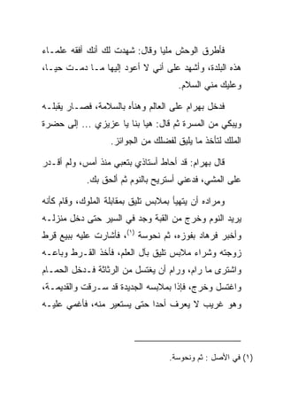 ‫ﻓﺄﻁﺭﻕ ﺍﻟﻭﺤﺵ ﻤﻠﻴﺎ ﻭﻗﺎل: ﺸﻬﺩﺕ ﻟﻙ ﺃﻨﻙ ﺃﻓﻘﻪ ﻋﻠﻤـﺎﺀ‬
                               ‫‪‬‬
‫ﻫﺫﻩ ﺍﻟﺒﻠﺩﺓ، ﻭﺃﺸﻬﺩ ﻋﻠﻰ ﺃﻨﻲ ﻻ ﺃﻋﻭﺩ ﺇﻟﻴﻬﺎ ﻤـﺎ ﺩﻤـﺕ ﺤ ‪‬ـﺎ،‬
   ‫ﻴ‬
                                      ‫ﻭﻋﻠﻴﻙ ﻤﻨﻲ ﺍﻟﺴﻼﻡ.‬

‫ﻓﺩﺨل ﺒﻬ ‪‬ﺍﻡ ﻋﻠﻰ ﺍﻟﻌﺎﻟﻡ ﻭﻫﻨﺄﻩ ﺒﺎﻟﺴﻼﻤﺔ، ﻓﺼـﺎﺭ ﻴﻘﺒﻠـﻪ‬
   ‫‪‬‬                                   ‫‪ ‬ﺭ ‪‬‬
‫ﻭﻴﺒﻜﻲ ﻤﻥ ﺍﻟﻤﺴﺭﺓ ﺜﻡ ﻗﺎل: ﻫﻴﺎ ﺒﻨﺎ ﻴﺎ ﻋﺯﻴﺯﻱ ... ﺇﻟﻰ ﺤﻀﺭﺓ‬
                   ‫ﺍﻟﻤﻠﻙ ﻟﺘﺄﺨﺫ ﻤﺎ ﻴﻠﻴﻕ ﻟﻔﻀﻠﻙ ﻤﻥ ﺍﻟﺠﻭﺍﺌﺯ.‬

‫ﻗﺎل ﺒﻬ ‪‬ﺍﻡ: ﻗﺩ ﺃﺤﺎﻁ ﺃﺴﺘﺎﺫﻱ ﺒﺘﻌﺒﻲ ﻤﻨﺫ ﺃﻤﺱ، ﻭﻟﻡ ﺃﻗـﺩﺭ‬
                                         ‫‪ ‬ﺭ ‪‬‬
            ‫ﻋﻠﻰ ﺍﻟﻤﺸﻲ، ﻓﺩﻋﻨﻲ ﺃﺴﺘﺭﻴﺢ ﺒﺎﻟﻨﻭﻡ ﺜﻡ ﺃﻟﺤﻕ ﺒﻙ.‬

‫ﻭﻤﺭﺍﺩﻩ ﺃﻥ ﻴﺘﻬﻴﺄ ﺒﻤﻼﺒﺱ ﺘﻠﻴﻕ ﺒﻤﻘﺎﺒﻠﺔ ﺍﻟﻤﻠﻭﻙ، ﻭﻗﺎﻡ ﻜﺄﻨﻪ‬
‫ﻴﺭﻴﺩ ﺍﻟﻨﻭﻡ ﻭﺨﺭﺝ ﻤﻥ ﺍﻟﻘﺒﺔ ﻭﺠﺩ ﻓﻲ ﺍﻟﺴﻴﺭ ﺤﺘﻰ ﺩﺨل ﻤﻨﺯﻟـﻪ‬
                        ‫‪‬‬
‫ﻭﺃﺨﺒﺭ ﻓﺭ ‪‬ﺎﺩ ﺒﻔﻭﺯﻩ، ﺜﻡ ﻨ ‪‬ﻭﺴﺔ )١(، ﻓﺄﺸﺎﺭﺕ ﻋﻠﻴﻪ ﺒﺒﻴﻊ ﻗﺭﻁ‬
                          ‫ﹶﺤ ‪ ‬ﹾ‬           ‫ﹸ ‪‬ﻫ ‪‬‬
‫ﺯﻭﺠﺘﻪ ﻭﺸﺭﺍﺀ ﻤﻼﺒﺱ ﺘﻠﻴﻕ ﺒﺂل ﺍﻟﻌﻠﻡ، ﻓﺄﺨﺫ ﺍﻟﻘـﺭﻁ ﻭﺒﺎﻋـﻪ‬
‫ﻭﺍﺸﺘﺭﻯ ﻤﺎ ﺭﺍﻡ، ﻭﺭﺍﻡ ﺃﻥ ﻴﻐﺘﺴل ﻤﻥ ﺍﻟﺭﺜﺎﺜﺔ ﻓـﺩﺨل ﺍﻟﺤﻤـﺎﻡ‬
‫ﻭﺍﻏﺘﺴل ﻭﺨﺭﺝ، ﻓﺈﺫﺍ ﺒﻤﻼﺒﺴﻪ ﺍﻟﺠﺩﻴﺩﺓ ﻗﺩ ‪‬ـﺭﻗﺕ ﻭﺍﻟﻘﺩﻴﻤـﺔ،‬
               ‫ﺴ‬
‫ﻭﻫﻭ ﻏﺭﻴﺏ ﻻ ﻴﻌﺭﻑ ﺃﺤﺩﺍ ﺤﺘﻰ ﻴﺴﺘﻌﻴﺭ ﻤﻨﻪ، ﻓﺄﻏﻤﻲ ﻋﻠﻴـﻪ‬
                             ‫‪‬‬




                                    ‫)١( ﻓﻲ ﺍﻷﺼل : ﺜﻡ ﻭﻨﺤﻭﺴﺔ.‬
 