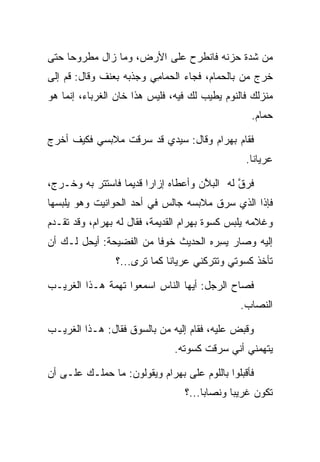 ‫ﻤﻥ ﺸﺩﺓ ﺤﺯﻨﻪ ﻓﺎﻨﻁﺭﺡ ﻋﻠﻰ ﺍﻷﺭﺽ، ﻭﻤﺎ ﺯﺍل ﻤﻁﺭﻭﺤﺎ ﺤﺘﻰ‬
     ‫‪‬‬
‫ﺨﺭﺝ ﻤﻥ ﺒﺎﻟﺤﻤﺎﻡ، ﻓﺠﺎﺀ ﺍﻟﺤﻤﺎﻤﻲ ﻭﺠﺫﺒﻪ ﺒﻌﻨﻑ ﻭﻗﺎل: ﻗﻡ ﺇﻟﻰ‬
                        ‫‪ِ ‬‬
‫ﻤﻨﺯﻟﻙ ﻓﺎﻟﻨﻭﻡ ﻴﻁﻴﺏ ﻟﻙ ﻓﻴﻪ، ﻓﻠﻴﺱ ﻫﺫﺍ ﺨﺎﻥ ﺍﻟﻐﺭﺒﺎﺀ، ﺇﻨﻤﺎ ﻫﻭ‬
                                                   ‫ﺤﻤﺎﻡ.‬
                                                      ‫‪‬‬

‫ﻓﻘﺎﻡ ﺒﻬ ‪‬ﺍﻡ ﻭﻗﺎل: ﺴﻴﺩﻱ ﻗﺩ ﺴﺭﻗﺕ ﻤﻼﺒﺴﻲ ﻓﻜﻴﻑ ﺃﺨﺭﺝ‬
                   ‫‪‬‬               ‫‪ ‬ﺭ ‪‬‬
                                                  ‫ﻋﺭﻴﺎﻨﺎ.‬
                                                    ‫ﹰ‬

‫ﻓﺭﻕ ﻟﻪ ﺍﻟﺒﻼﻥ ﻭﺃﻋﻁﺎﻩ ﺇﺯﺍﺭﺍ ﻗﺩﻴ ‪‬ﺎ ﻓﺎﺴﺘﺘﺭ ﺒﻪ ﻭﺨـﺭﺝ،‬
                  ‫‪ ‬ﻤ‬                 ‫ﱠ‬       ‫ﱠ‬
‫ﻓﺈﺫﺍ ﺍﻟﺫﻱ ﺴﺭﻕ ﻤﻼﺒﺴﻪ ﺠﺎﻟﺱ ﻓﻲ ﺃﺤﺩ ﺍﻟﺤﻭﺍﻨﻴﺕ ﻭﻫﻭ ﻴﻠﺒﺴﻬﺎ‬
‫ﻭﻏﻼﻤﻪ ﻴﻠﺒﺱ ﻜﺴﻭﺓ ﺒﻬ ‪‬ﺍﻡ ﺍﻟﻘﺩﻴﻤﺔ، ﻓﻘﺎل ﻟﻪ ﺒﻬ ‪‬ﺍﻡ، ﻭﻗﺩ ﺘﻘـﺩﻡ‬
           ‫‪ ‬ﺭ ‪‬‬                  ‫‪ ‬ﺭ ‪‬‬
‫ﺇﻟﻴﻪ ﻭﺼﺎﺭ ﻴﺴﺭﻩ ﺍﻟﺤﺩﻴﺙ ﺨﻭﻓﺎ ﻤﻥ ﺍﻟﻔﻀﻴﺤﺔ: ﺃﻴﺤل ﻟـﻙ ﺃﻥ‬
                         ‫ﹰ‬          ‫‪ ِ ‬‬
                 ‫ﺘﺄﺨﺫ ﻜﺴﻭﺘﻲ ﻭﺘﺘﺭﻜﻨﻲ ﻋﺭﻴﺎﻨﺎ ﻜﻤﺎ ﺘﺭﻯ...؟‬
                              ‫ﹰ‬

‫ﻓﺼﺎﺡ ﺍﻟﺭﺠل: ﺃﻴﻬﺎ ﺍﻟﻨﺎﺱ ﺍﺴﻤﻌﻭﺍ ﺘﻬﻤﺔ ﻫـﺫﺍ ﺍﻟﻐﺭﻴـﺏ‬
                                                ‫ﺍﻟﻨﺼﺎﺏ.‬
                                                   ‫‪‬‬

‫ﻭﻗﺒﺽ ﻋﻠﻴﻪ، ﻓﻘﺎﻡ ﺇﻟﻴﻪ ﻤﻥ ﺒﺎﻟﺴﻭﻕ ﻓﻘﺎل: ﻫـﺫﺍ ﺍﻟﻐﺭﻴـﺏ‬
                                               ‫ﹸ‬
                                ‫ﻴﺘﻬﻤﻨﻲ ﺃﻨﻲ ﺴﺭﻗﺕ ﻜﺴﻭﺘﻪ.‬

‫ﻓﺄﻗﺒﻠﻭﺍ ﺒﺎﻟﻠﻭﻡ ﻋﻠﻰ ﺒﻬ ‪‬ﺍﻡ ﻭﻴﻘﻭﻟﻭﻥ: ﻤﺎ ﺤﻤﻠـﻙ ﻋﻠـﻰ ﺃﻥ‬
                          ‫‪ ‬ﺭ ‪‬‬
                                  ‫ﺘﻜﻭﻥ ﻏﺭﻴﺒﺎ ﻭﻨﺼﺎﺒﺎ...؟‬
                                       ‫‪‬‬      ‫‪‬‬
 