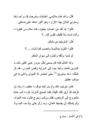 ‫ﻗﺎل: ﻭﺍﷲ ﻫﺫﻩ ﻤﻼﺒﺴﻲ ﺍﻏﺘﺴﻠﺕ ﻭﺨﺭﺠﺕ ﻓﻠـﻡ ﺃﺠـﺩﻫﺎ‬
   ‫ﻭﺴﺘﺭﻨﻲ ﺍﻟﺒﻼﻥ ﺒﻬﺫﺍ ﺍﻹﺯﺍﺭ، ﻭﻫﻭ ﺃﻜﺒﺭ ﺸﺎﻫﺩ ﻋﻠﻰ ﺼﺩﻗﻲ.‬

‫ﻗﺎﻟﻭﺍ: ﺘﺒﺎ ﻟﻙ ﻤﻥ ﻨﺼﺎﺏ ﺠﺤﻭﺩ، ﻫﺫﻩ ﻤﻼﺒـﺱ ﻗﻁﺭﻨـﺎ‬
   ‫ﹸ ﹾِ‬                            ‫‪‬‬
                        ‫ﻭﺃﻨﺕ ﻟﺴﺕ ﻤﻨﺎ ﻓﻜﻴﻑ ﺘﻜﻭﻥ ﻟﻙ...؟‬
                                          ‫ﱠ‬

                             ‫ﻗﺎل: ﺍﺸﺘﺭﻴﺘﻬﺎ ﻤﻥ ﺒﻠﺩﻜﻡ.‬

          ‫ﻗﺎﻟﻭﺍ: ﻟﺘﺘﺯﻴﺎ ﺒﻤﻼﺒﺴﻨﺎ ﻭﺘﻨﺼﺏ ﻜﻤﺎ ﺘﺸﺎﺀ.....؟‬

               ‫ﺜﻡ ﺸﺩﻭﺍ ﻭﺜﺎﻗﻪ ﻭﺃﺨﺫﻭﻩ ﺇﻟﻰ ﺩﻴﻭﺍﻥ ﺍﻟﺤﻜﻡ.‬

‫ﻭﺃﻤﺎ ﺍﻟﻌﺎﻟﻡ ﻓﺈﻨﻪ ﻗﺎﻡ ﻴﺴﻌﻰ ﺒﻜل ﺴﺭﻭﺭ ﺤﺘﻰ ﺍﻟﺘﻘﻰ ﺒﺄﺤـﺩ‬
                                        ‫ِ‬
‫ﺍﻟﻤﺎﺭﻴﻥ ﻓﺄﺨﺫﻩ ﻭﺃﺨﺫ ﺒﻴﺩﻩ ﺇﻟﻰ ﺍﻟﺴﺭﺍﻴﺔ ﻭﻗﺹ ﺍﻟﺨﺒـﺭ، ﻓﻘـﺎل‬
                                                ‫‪‬‬
                                   ‫)١(‬
‫ﺤﺘﻰ ﻨﺤﻀﺭ ﻟﻪ ﺍﻟﺩﻴﻭﺍﻥ ﻭﻨﺄﺘﻲ ﺒﻪ ﻓﻲ‬          ‫ﺍﻟﻤﻠﻙ: ﺩﻋﻪ ﻴﺴﺘﺭﻴﺢ‬
                                              ‫ﻤﻭﻜﺏ ﻋﻅﻴﻡ.‬

‫ﻓﺄﻤﺭ ﺒﺘﺭﺘﻴﺏ ﺫﻟﻙ ﻭﺃﺭﺴل ﺇﻟﻴﻪ ﻤﻭﻜ ‪‬ـﺎ ﻋﻅﻴ ‪‬ـﺎ، ﻭﻜـﺎﻥ‬
         ‫ﻤ‬       ‫ﺒ‬
‫ﻓﺭ ‪‬ﺎﺩ ﻗﺩ ﺃﺭﻕ ﺘﻠﻙ ﺍﻟﻠﻴﻠﺔ، ﻓﻠﻤﺎ ﺃﺼﺒﺢ ﺃﺸﺎﺭﺕ ﺇﻟﻴـﻪ ﺍﻟ ‪‬ـﻌﺎﺩﺓ‬
‫ﺴ ‪‬ﹾ‬                                               ‫ﹸ ‪‬ﻫ ‪‬‬
‫ﺒﺎﻟﺨﺭﻭﺝ ﺇﻟﻰ ﺍﻟﺭﻴﺎﺽ، ﻓﻘﺎﻡ ﻭﺭﻜﺏ ﻭﺨﺭﺝ ﻓﺸﺭﺩ ﻤﻨﻪ ﺍﻟﺠﻭﺍﺩ،‬
‫ﻭﻟﻡ ﻴﺘ ‪‬ﺎﻟﻙ ﺃﻥ ﻴﻀﺒﻁ ﺍﻟﻌﻨﺎﻥ، ﻭﻤﺎ ﺯﺍل ﺤﺘﻰ ﻭﻗـﻑ ﺍﻟﺠـﻭﺍﺩ‬
                                         ‫ﻤِ ‪‬‬


                                         ‫)١( ﻓﻲ ﺍﻷﺼل : ﻴﺴﺘﺭﺡ.‬
 