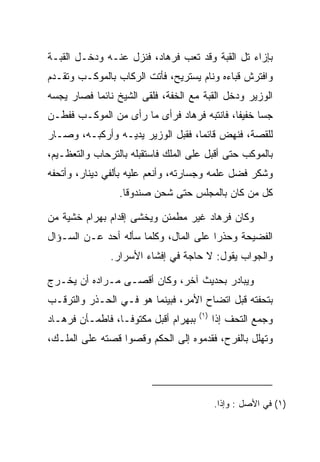 ‫ﺒﺈﺯﺍﺀ ﺘل ﺍﻟﻘﺒﺔ ﻭﻗﺩ ﺘﻌﺏ ﻓﺭ ‪‬ﺎﺩ، ﻓﻨﺯل ﻋﻨـﻪ ﻭﺩﺨـل ﺍﻟﻘﺒـﺔ‬
                        ‫ﹸ ‪‬ﻫ ‪‬‬
‫ﻭﺍﻓﺘﺭﺵ ﻗﺒﺎﺀﻩ ﻭﻨﺎﻡ ﻴﺴﺘﺭﻴﺢ، ﻓﺄﺘﺕ ﺍﻟﺭﻜﺎﺏ ﺒﺎﻟﻤﻭﻜـﺏ ﻭﺘﻘـﺩﻡ‬
‫ﺍﻟﻭﺯﻴﺭ ﻭﺩﺨل ﺍﻟﻘﺒﺔ ﻤﻊ ﺍﻟﺨﻔﺔ، ﻓﻠﻘﻰ ﺍﻟﺸﻴﺦ ﻨﺎﺌﻤﺎ ﻓﺼﺎﺭ ﻴﺠﺴﻪ‬
           ‫‪‬‬
‫ﺠﺴﺎ ﺨﻔﻴﻔﺎ، ﻓﺎﻨﺘﺒﻪ ﻓﺭ ‪‬ﺎﺩ ﻓﺭﺃﻯ ﻤﺎ ﺭﺃﻯ ﻤﻥ ﺍﻟﻤﻭﻜـﺏ ﻓﻔﻁـﻥ‬
                             ‫ﹸ ‪‬ﻫ ‪‬‬          ‫ﹰ‬     ‫‪‬‬
‫ﻟﻠﻘﺼﺔ، ﻓﻨﻬﺽ ﻗﺎﺌﻤﺎ، ﻓﻘﺒل ﺍﻟﻭﺯﻴﺭ ﻴﺩﻴـﻪ ﻭﺃﺭﻜﺒـﻪ، ﻭﺼـﺎﺭ‬
                             ‫‪ ‬‬
‫ﺒﺎﻟﻤﻭﻜﺏ ﺤﺘﻰ ﺃﻗﺒل ﻋﻠﻰ ﺍﻟﻤﻠﻙ ﻓﺎﺴﺘﻘﺒﻠﻪ ﺒﺎﻟﺘﺭﺤﺎﺏ ﻭﺍﻟﺘﻌﻅـﻴﻡ،‬
‫ﻭﺸﻜﺭ ﻓﻀل ﻋﻠﻤﻪ ﻭﺠﺴﺎﺭﺘﻪ، ﻭﺃﻨﻌﻡ ﻋﻠﻴﻪ ﺒﺄﻟﻔﻲ ﺩﻴﻨﺎﺭ، ﻭﺃﺘﺤﻔﻪ‬
                  ‫ﻜل ﻤﻥ ﻜﺎﻥ ﺒﺎﻟﻤﺠﻠﺱ ﺤﺘﻰ ﺸﺤﻥ ﺼﻨﺩﻭﻗﺎ.‬
                    ‫ﹰ‬

‫ﻭﻜﺎﻥ ﻓﺭ ‪‬ﺎﺩ ﻏﻴﺭ ﻤﻁﻤﺌﻥ ﻭﻴﺨﺸﻰ ﺇﻗﺩﺍﻡ ﺒﻬ ‪‬ﺍﻡ ﺨﺸﻴﺔ ﻤﻥ‬
        ‫‪ ‬ﺭ ‪‬‬                       ‫ﹸ ‪‬ﻫ ‪‬‬
‫ﺍﻟﻔﻀﻴﺤﺔ ﻭﺤﺫﺭﺍ ﻋﻠﻰ ﺍﻟﻤﺎل، ﻭﻜﻠﻤﺎ ﺴﺄﻟﻪ ﺃﺤﺩ ﻋـﻥ ﺍﻟﺴـﺅﺍل‬
                                       ‫‪‬‬
                ‫ﻭﺍﻟﺠﻭﺍﺏ ﻴﻘﻭل: ﻻ ﺤﺎﺠﺔ ﻓﻲ ﺇﻓﺸﺎﺀ ﺍﻷﺴﺭﺍﺭ.‬

‫ﻭﻴﺒﺎﺩﺭ ﺒﺤﺩﻴﺙ ﺁﺨﺭ، ﻭﻜﺎﻥ ﺃﻗﺼـﻰ ﻤـﺭﺍﺩﻩ ﺃﻥ ﻴﺨـﺭﺝ‬
‫ﺒﺘﺤﻔﺘﻪ ﻗﺒل ﺍﺘﻀﺎﺡ ﺍﻷﻤﺭ، ﻓﺒﻴﻨﻤﺎ ﻫﻭ ﻓـﻲ ﺍﻟﺤـﺫﺭ ﻭﺍﻟﺘﺭﻗـﺏ‬
                                         ‫)١(‬
‫ﺒﺒﻬ ‪‬ﺍﻡ ﺃﻗﺒل ﻤﻜﺘﻭ ﹰـﺎ، ﻓﺎﻁﻤـﺄﻥ ﻓﺭ ‪‬ـﺎﺩ‬
‫ﹸ ‪‬ﻫ ‪‬‬             ‫ﻓ‬           ‫‪ ‬ﺭ ‪‬‬          ‫ﻭﺠﻤﻊ ﺍﻟﺘﺤﻑ ﺇﺫﺍ‬
‫ﻭﺘﻬﻠل ﺒﺎﻟﻔﺭﺡ، ﻓﻘﺩﻤﻭﻩ ﺇﻟﻰ ﺍﻟﺤﻜﻡ ﻭﻗﺼﻭﺍ ﻗﺼﺘﻪ ﻋﻠﻰ ﺍﻟﻤﻠـﻙ،‬
                         ‫‪‬‬




                                               ‫)١( ﻓﻲ ﺍﻷﺼل : ﻭﺇﺫﺍ.‬
 