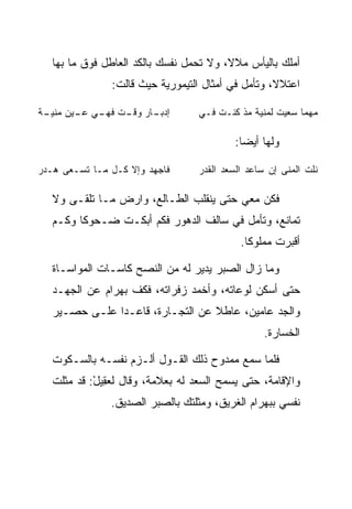 ‫ﺃﻤﻠﻙ ﺒﺎﻟﻴﺄﺱ ﻤﻼﻻ، ﻭﻻ ﺘﺤﻤل ﻨﻔﺴﻙ ﺒﺎﻟﻜﺩ ﺍﻟﻌﺎﻁل ﻓﻭﻕ ﻤﺎ ﺒﻬﺎ‬
                                         ‫ﹰ‬
               ‫ﺍﻋﺘﻼﻻ، ﻭﺘﺄﻤل ﻓﻲ ﺃﻤﺜﺎل ﺍﻟﺘﻴﻤﻭﺭﻴﺔ ﺤﻴﺙ ﻗﺎﻟﺕ:‬
                                                   ‫ﹰ‬

‫ـﺎﺭ ـﺕ ـﻲ ـﻴﻥ ـﺔ‬
 ‫ﺇﺩﺒـ ﻭﻗـ ﻓﻬـ ﻋـ ﻤﻨﻴـ‬             ‫ﻤﻬﻤﺎ ﺴﻌﻴﺕ ﻟﻤﻨﻴﺔ ﻤﺫ ﻜﻨـﺕ ﻓـﻲ‬

                                           ‫ﻭﻟﻬﺎ ﺃﻴﻀﺎ:‬
                                             ‫‪‬‬

‫ﻓﺎﺠﻬﺩ ﻭﺇﻻ ﻜـل ﻤـﺎ ﺘﺴـﻌﻰ ﻫـﺩﺭ‬
‫‪‬‬                                 ‫ﻨﻠﺕ ﺍﻟﻤﻨﻰ ﺇﻥ ﺴﺎﻋﺩ ﺍﻟﺴﻌﺩ ﺍﻟﻘﺩﺭ‬
                                  ‫‪‬‬

   ‫ﻓﻜﻥ ﻤﻌﻲ ﺤﺘﻰ ﻴﻨﻘﻠﺏ ﺍﻟﻁـﺎﻟﻊ، ﻭﺍﺭﺽ ﻤـﺎ ﺘﻠ ﹶـﻰ ﻭﻻ‬
        ‫ﻘ‬        ‫‪‬‬
   ‫ﺘﻤﺎﻨﻊ، ﻭﺘﺄﻤل ﻓﻲ ﺴﺎﻟﻑ ﺍﻟﺩﻫﻭﺭ ﻓﻜﻡ ﺃﺒﻜـﺕ ﻀـﺤﻭﻜﺎ ﻭﻜـﻡ‬
         ‫ﹰ‬
                                            ‫ﺃﻗﺒﺭﺕ ﻤﻤﻠﻭﻜﺎ.‬
                                              ‫ﹰ‬

   ‫ﻭﻤﺎ ﺯﺍل ﺍﻟ ‪‬ﺒﺭ ﻴﺩﻴﺭ ﻟﻪ ﻤﻥ ﺍﻟﻨﺼﺢ ﻜﺎﺴـﺎﺕ ﺍﻟﻤﻭﺍﺴـﺎﺓ‬
                                       ‫ﺼ‬
   ‫ﺤﺘﻰ ﺃﺴﻜﻥ ﻟﻭﻋﺎﺘﻪ، ﻭﺃﺨﻤﺩ ﺯﻓﺭﺍﺘﻪ، ﻓﻜﻑ ﺒﻬ ‪‬ﺍﻡ ﻋﻥ ﺍﻟﺠﻬـﺩ‬
             ‫‪ ‬ﺭ ‪‬‬
   ‫ﻭﺍﻟﺠﺩ ﻋﺎﻤﻴﻥ، ﻋﺎﻁﻼ ﻋﻥ ﺍﻟﺘﺠـﺎﺭﺓ، ﻗﺎﻋـﺩﺍ ﻋﻠـﻰ ﺤﺼـﻴﺭ‬
               ‫‪‬‬                  ‫ﹰ‬
                                                 ‫ﺍﻟﺨﺴﺎﺭﺓ.‬

   ‫ﻓﻠﻤﺎ ﺴﻤﻊ ﻤﻤﺩﻭﺡ ﺫﻟﻙ ﺍﻟﻘـﻭل ﺃﻟـﺯﻡ ﻨﻔﺴـﻪ ﺒﺎﻟﺴـﻜﻭﺕ‬
   ‫ﻭﺍﻹﻗﺎﻤﺔ، ﺤﺘﻰ ﻴﺴﻤﺢ ﺍﻟﺴﻌﺩ ﻟﻪ ﺒﻌﻼﻤﺔ، ﻭﻗﺎل ﻟﻌ ِﻴل: ﻗﺩ ﻤﺜﻠﺕ‬
            ‫‪‬ﻘ ْ‬
               ‫ﻨﻔﺴﻲ ﺒﺒﻬ ‪‬ﺍﻡ ﺍﻟﻐﺭﻴﻕ، ﻭﻤﺜﻠﺘﻙ ﺒﺎﻟ ‪‬ﺒﺭ ﺍﻟﺼﺩﻴﻕ.‬
                         ‫ﺼ‬                    ‫‪ ‬ﺭ ‪‬‬
 