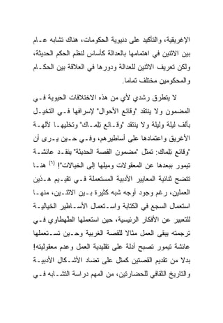 ‫ﺍﻹﻏﺭﻴﻘﻴﺔ، ﻭﺍﻟﺘﺄﻜﻴﺩ ﻋﻠﻰ ﺩﻨﻴﻭﻴﺔ ﺍﻟﺤﻜﻭﻤﺎﺕ، ﻫﻨﺎﻙ ﺘﺸﺎﺒﻪ ﻋـﺎﻡ‬
                           ‫‪ِ  ‬‬
‫ﺒﻴﻥ ﺍﻻﺜﻨﻴﻥ ﻓﻲ ﺍﻫﺘﻤﺎﻤﻬﺎ ﺒﺎﻟﻌﺩﺍﻟﺔ ﻜﺄﺴﺎﺱ ﻟﻨﻅﻡ ﺍﻟﺤﻜﻡ ﺍﻟﺤﺩﻴﺜﺔ،‬
‫ﻭﻟﻜﻥ ﺘﻌﺭﻴﻑ ﺍﻻﺜﻨﻴﻥ ﻟﻠﻌﺩﺍﻟﺔ ﻭﺩﻭﺭﻫﺎ ﻓﻲ ﺍﻟﻌﻼﻗﺔ ﺒﻴﻥ ﺍﻟﺤﻜـﺎﻡ‬
                                   ‫ﻭﺍﻟﻤﺤﻜﻭﻤﻴﻥ ﻤﺨﺘﻠﻑ ﺘﻤﺎﻤﺎ.‬
                                     ‫‪‬‬

‫ﻻ ﻴﺘﻁﺭﻕ ﺭﺸﺩﻱ ﻷﻱ ﻤﻥ ﻫﺫﻩ ﺍﻻﺨﺘﻼﻓﺎﺕ ﺍﻟﺤﻴﻭﻴﺔ ﻓـﻲ‬
‫ﺍﻟﻤﻀﻤﻭﻥ ﻭﻻ ﻴﻨﺘﻘﺩ "ﻭﻗﺎﺌﻊ ﺍﻷﺤﻭﺍل" ﻹﺴﺭﺍﻓﻬﺎ ﻓـﻲ ﺍﻟﺘﺨﻴـل‬
‫ﺒﺄﻟﻑ ﻟﻴﻠﺔ ﻭﻟﻴﻠﺔ ﻭﻻ ﻴﻨﺘﻘﺩ "ﻭﻗـﺎﺌﻊ ﺘﻠ ‪‬ـﺎﻙ" ﻭﺘﺨﻠﻴﻬـﺎ ﻵﻟﻬـﺔ‬
                ‫ِ ِﻤ ‪‬‬
‫ﺍﻷﻏﺭﻴﻕ ﻭﺍﻋﺘﻤﺎﺩﻫﺎ ﻋﻠﻰ ﺃﺴﺎﻁﻴﺭﻫﻡ، ﻭﻓـﻲ ﺤـﻴﻥ ﻴـﺭﻯ ﺃﻥ‬
‫"ﻭﻗﺎﺌﻊ ﺘﻠ ‪‬ﺎﻙ: ﺘﻤﺜل "ﻤﻀﻤﻭﻥ ﺍﻟﻘﺼﺔ ﺍﻟﺤﺩﻴﺜﺔ" ﻴﻨﻘـﺩ ﻋﺎﺌﺸـﺔ‬
                                         ‫ِ ِﻤ ‪‬‬
       ‫) ٦(‬
‫ﻫﻨـﺎ‬          ‫ﺘﻴﻤﻭﺭ ﺒﺒﻌﺩﻫﺎ ﻋﻥ ﺍﻟﻤﻌﻘﻭﻻﺕ ﻭﻤﻴﻠﻬﺎ ﺇﻟﻰ ﺍﻟﺨﻴﺎﻻﺕ"!‬
‫ﺘﺘﻀﺢ ﺜﻨﺎﺌﻴﺔ ﺍﻟﻤﻌﺎﻴﻴﺭ ﺍﻷﺩﺒﻴﺔ ﺍﻟﻤﺴﺘﻌﻤﻠﺔ ﻓـﻲ ﺘﻘﻴـﻴﻡ ﻫـﺫﻴﻥ‬
‫ﺍﻟﻌﻤﻠﻴﻥ، ﺭﻏﻡ ﻭﺠﻭﺩ ﺃﻭﺠﻪ ﺸﺒﻪ ﻜﺜﻴﺭﺓ ﺒـﻴﻥ ﺍﻻﺜﻨـﻴﻥ، ﻤﻨﻬـﺎ‬
‫ﺍﺴﺘﻌﻤﺎل ﺍﻟﺴﺠﻊ ﻓﻲ ﺍﻟﻜﺘﺎﺒﺔ ﻭﺍﺴـﺘﻌﻤﺎل ﺍﻷﺴـﺎﻁﻴﺭ ﺍﻟﺨﻴﺎﻟﻴـﺔ‬
‫ﻟﻠﺘﻌﺒﻴﺭ ﻋﻥ ﺍﻷﻓﻜﺎﺭ ﺍﻟﺭﺌﻴﺴﻴﺔ، ﺤﻴﻥ ﺍﺴﺘﻌﻤﻠﻬﺎ ﺍﻟﻁﻬ‪‬ﻁﺎﻭﻱ ﻓـﻲ‬
          ‫ﱠ‬
‫ﺘﺭﺠﻤﺘﻪ ﻴﺒﻘﻰ ﺍﻟﻌﻤل ﻤﺜﺎﻻ ﻟﻠﻘﺼﺔ ﺍﻟﻐﺭﺒﻴﺔ ﻭﺤـﻴﻥ ﺘﺴـﺘﻌﻤﻠﻬﺎ‬
                              ‫ﹰ‬
‫ﻋﺎﺌﺸﺔ ﺘﻴﻤﻭﺭ ﺘﺼﺒﺢ ﺃﺩﻟﺔ ﻋﻠﻰ ﺘﻘﻠﻴﺩﻴﺔ ﺍﻟﻌﻤل ﻭﻋﺩﻡ ﻤﻌﻘﻭﻟﻴﺘﻪ!‬
‫ﺒﺩﻻ ﻤﻥ ﺘﻘﺩﻴﻡ ﺍﻟﻘﺼﺘﻴﻥ ﻜﻤﺜل ﻋﻠﻰ ﺘﻀﺎﺩ ﺍﻷﺸـﻜﺎل ﺍﻷﺩﺒﻴـﺔ‬
                                               ‫ﹰ‬
‫ﻭﺍﻟﺘﺎﺭﻴﺦ ﺍﻟﺜﻘﺎﻓﻲ ﻟﻠﺤﻀﺎﺭﺘﻴﻥ، ﻤﻥ ﺍﻟﻤﻬﻡ ﺩﺭﺍﺴﺔ ﺍﻟﺘﺸـﺎﺒﻪ ﻓـﻲ‬
 