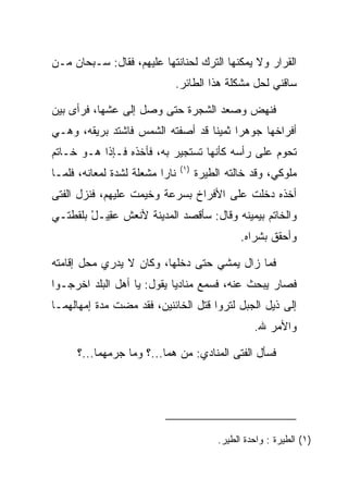 ‫ﺍﻟﻘﺭﺍﺭ ﻭﻻ ﻴﻤﻜﻨﻬﺎ ﺍﻟﺘﺭﻙ ﻟﺤﻨﺎﻨﺘﻬﺎ ﻋﻠﻴﻬﻡ، ﻓﻘﺎل: ﺴـﺒﺤﺎﻥ ﻤـﻥ‬
                            ‫ﺴﺎﻗﻨﻲ ﻟﺤل ﻤﺸﻜﻠﺔ ﻫﺫﺍ ﺍﻟﻁﺎﺌﺭ.‬

‫ﻓﻨﻬﺽ ﻭﺼﻌﺩ ﺍﻟﺸﺠﺭﺓ ﺤﺘﻰ ﻭﺼل ﺇﻟﻰ ﻋﺸﻬﺎ، ﻓﺭﺃﻯ ﺒﻴﻥ‬
‫ﺃﻓﺭﺍﺨﻬﺎ ﺠﻭﻫﺭﺍ ﺜﻤﻴﻨﺎ ﻗﺩ ﺃﺼﻔﺘﻪ ﺍﻟﺸﻤﺱ ﻓﺎﺸﺘﺩ ﺒﺭﻴﻘﻪ، ﻭﻫـﻲ‬
                                  ‫ﹰ‬     ‫‪‬‬
‫ﺘﺤﻭﻡ ﻋﻠﻰ ﺭﺃﺴﻪ ﻜﺄﻨﻬﺎ ﺘﺴﺘﺠﻴﺭ ﺒﻪ، ﻓﺄﺨﺫﻩ ﻓـﺈﺫﺍ ﻫـﻭ ﺨـﺎﺘﻡ‬
                                ‫)١(‬
‫ﻨﺎﺭﺍ ﻤﺸﻌﻠﺔ ﻟﺸﺩﺓ ﻟﻤﻌﺎﻨﻪ، ﻓﻠﻤـﺎ‬
                          ‫‪‬‬           ‫ﻤﻠﻭﻜﻲ، ﻭﻗﺩ ﺨﺎﻟﺘﻪ ﺍﻟﻁﻴﺭﺓ‬
‫ﺃﺨﺫﻩ ﺩﺨﻠﺕ ﻋﻠﻰ ﺍﻷﻓﺭﺍﺥ ﺒﺴﺭﻋﺔ ﻭﺨﻴﻤﺕ ﻋﻠﻴﻬﻡ، ﻓﻨﺯل ﺍﻟﻔﺘﻰ‬
‫ﻭﺍﻟﺨﺎﺘﻡ ﺒﻴﻤﻴﻨﻪ ﻭﻗﺎل: ﺴﺄﻗﺼﺩ ﺍﻟﻤﺩﻴﻨﺔ ﻷﻨﻌﺵ ﻋ ِﻴـل ﺒﻠﻘﻁﺘـﻲ‬
        ‫‪‬ﻘ ْ‬
                                                 ‫ﻭﺃﺤﻘﻕ ﺒﺸﺭﺍﻩ.‬

‫ﻓﻤﺎ ﺯﺍل ﻴﻤﺸﻲ ﺤﺘﻰ ﺩﺨﻠﻬﺎ، ﻭﻜﺎﻥ ﻻ ﻴﺩﺭﻱ ﻤﺤل ﺇﻗﺎﻤﺘﻪ‬
‫ﻓﺼﺎﺭ ﻴﺒﺤﺙ ﻋﻨﻪ، ﻓﺴﻤﻊ ﻤﻨﺎﺩﻴﺎ ﻴﻘﻭل: ﻴﺎ ﺃﻫل ﺍﻟﺒﻠﺩ ﺍﺨﺭﺠـﻭﺍ‬
                            ‫‪‬‬
‫ﺇﻟﻰ ﺫﻴل ﺍﻟﺠﺒل ﻟﺘﺭﻭﺍ ﻗﺘل ﺍﻟﺨﺎﺌﻨﻴﻥ، ﻓﻘﺩ ﻤﻀﺕ ﻤﺩﺓ ﺇﻤﻬﺎﻟﻬﻤـﺎ‬
                                                    ‫ﻭﺍﻷﻤﺭ ﷲ.‬

      ‫ﻓﺴﺄل ﺍﻟﻔﺘﻰ ﺍﻟﻤﻨﺎﺩﻱ: ﻤﻥ ﻫﻤﺎ...؟ ﻭﻤﺎ ﺠﺭﻤﻬﻤﺎ...؟‬




                                           ‫)١( ﺍﻟﻁﻴﺭﺓ : ﻭﺍﺤﺩﺓ ﺍﻟﻁﻴﺭ.‬
 