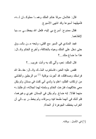 ‫ﻗﺎل: ﻏﻼﻤﺎﻥ ﺴﺭﻗﺎ ﺨﺎﺘﻡ ﺍﻟﻤﻠﻙ ﻭﻫﻤـﺎ ﻤﻤﻠﻭﻜـﺎﻥ ﻟـﻪ،‬
                            ‫ﻓﺄﻤﻬﻠﻬﻤﺎ ﺃﺴﺒﻭﻋﺎ ﻭﻗﺩ ﺍﻨﺘﻬﻰ ﺍﻷﺴﺒﻭﻉ.‬
                                               ‫‪‬‬

‫ﻓﻘﺎل ﻤﻤﺩﻭﺡ: ﺃﺴﺭﻉ ﺒﻲ ﺇﻟﻴﻪ، ﻓﻠﻌل ﺍﷲ ﻴﺠﻌﻠﻨـﻲ ﺴـﺒﺒﺎ‬
 ‫‪‬‬
                                                    ‫ﻹﻨﻘﺎﺫﻫﻤﺎ.‬

‫ﻓﺠﺩ ﺍﻟﻤﻨﺎﺩﻱ ﻓﻲ ﺍﻟﺴﻴﺭ ﻤﻊ ﺍﻟﻔﺘﻰ، ﻭﺘﺒﻌﻪ ﻤـﻥ ﺒﺎﻟﺴـﻭﻕ‬
                                             ‫‪‬‬
‫ﺤﺘﻰ ﺩﺨل ﻋﻠﻰ ﺍﻟﻤﻠﻙ ﻭﺤﻴﺎﻩ ﺒﺎﻟﺨﻼﻓﺔ، ﻭﺃﺨﺭﺝ ﺍﻟﺨﺎﺘﻡ ﻭﻗـﺎل:‬
                                     ‫‪‬‬
                                         ‫ﻫﺫﺍ ﻤﺎ ﻀﺎﻉ ﻤﻨﻙ...؟‬

          ‫ﻗﺎل ﺍﻟﻤﻠﻙ: ﻨﻌﻡ، ﻭﺃ ﱠﻲ ﻟﻙ ﺒﻪ ﻭﺃﻨﺕ ﻏﺭﻴﺏ...؟‬
                               ‫َﻨ‬

‫ﻓﻘﺹ ﻋﻠﻴﻪ ﺍﻟﺨﺒﺭ، ﻓﺎﺴﺘﻐﺭﺏ ﺍﻟﻤﻠـﻙ ﻭﻗـﺎل: ﺤﻔـﻅ ﺍﷲ‬
                      ‫)١(‬
‫ﺩﻡ ﺍﻟﺭﺠﻠﻴﻥ ﻭﺃﻨﻘﺫﺘﻨﻲ‬         ‫ﻓﺭﺍﺴﺘﻙ ﻭﺼﺩﺍﻗﺘﻙ، ﻗﺩ ﺃﺠﺭﺕ ﺒﻭﻗﺎﻴﺔ‬
                                      ‫ُ‬
‫ﻤﻥ ﺍﺭﺘﻜﺎﺏ ﺍﻟﻅﻠﻡ، ﺍﻋﻠﻡ ﻴﺎ ﻭﻟﺩﻱ ﺃﻨﻲ ﻜﻨﺕ ﻓﻲ ﺒﺴﺘﺎﻥ ﻭﻟﻡ ﻴﻜﻥ‬
‫ﻤﻌﻲ ﺨﻼﻓﻬﻤﺎ، ﻓﻨﺯﻋﺕ ﺍﻟﺨﺎﺘﻡ ﻭﺴﻠﻤﺘﻪ ﻟﻬﻤﺎ ﻟﺠﻼﺌﻪ، ﺜﻡ ﻁﻠﺒﺘـﻪ‬
‫ﻤﻨﻬﻤﺎ ﻓﻘﺎﻻ: ﺇﻨﻪ ﻀﺎﻉ. ﻭﻟﻡ ﻴﻜﻥ ﻓﻲ ﺍﻟﺒﺴﺘﺎﻥ ﻏﻴﺭﻱ ﻭﻏﻴﺭﻫﻤﺎ،‬
‫ﻓﻠﻡ ﺃﺸﻙ ﻓﻲ ﺃﻨﻬﻤﺎ ﻁﻤﻌﺎ ﻓﻴﻪ ﻭﺴﺭﻗﺎﻩ، ﻭﻟﻡ ﻴﺨﻁـﺭ ﺒﺒـﺎﻟﻲ ﺃﻥ‬
                             ‫ﺍﻟﻐﺭﺍﺏ ﻴﺨﻁﻑ ﺍﻟﺠﻭﻫﺭﺓ ﺃﻭ ﺍﻟﺤﺩﺃﺓ.‬



                                             ‫)١( ﻓﻲ ﺍﻷﺼل : ﺒﻭﻗﺎﺌﻪ.‬
 