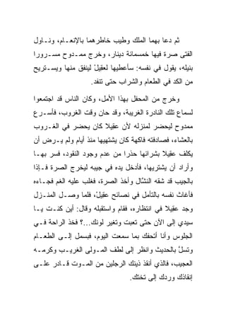 ‫ﺜﻡ ﺩﻋﺎ ﺒﻬﻤﺎ ﺍﻟﻤﻠﻙ ﻭﻁﻴﺏ ﺨﺎﻁﺭﻫﻤﺎ ﺒﺎﻹﻨﻌـﺎﻡ، ﻭﻨـﺎﻭل‬
                          ‫‪‬‬
‫ﺍﻟﻔﺘﻰ ﺼﺭﺓ ﻓﻴﻬﺎ ﺨﻤﺴﻤﺎﺌﺔ ﺩﻴﻨﺎﺭ، ﻭﺨﺭﺝ ﻤﻤـﺩﻭﺡ ﻤﺴـﺭﻭﺭﺍ‬
 ‫‪‬‬                                        ‫‪‬‬
‫ﺒﻨﻴﻠﻪ، ﻴﻘﻭل ﻓﻲ ﻨﻔﺴﻪ: ﺴﺄﻋﻁﻴﻬﺎ ﻟﻌ ِﻴل ﻟﻴﻨﻔﻕ ﻤﻨﻬﺎ ﻭﻴﺴـﺘﺭﻴﺢ‬
                    ‫‪‬ﻘ ْ‬
                   ‫ﻤﻥ ﺍﻟﻜﺩ ﻓﻲ ﺍﻟﻁﻌﺎﻡ ﻭﺍﻟﺸﺭﺍﺏ ﺤﺘﻰ ﺘﻨﻔﺩ.‬

‫ﻭﺨﺭﺝ ﻤﻥ ﺍﻟﻤﺤﻔل ﺒﻬﺫﺍ ﺍﻷﻤل، ﻭﻜﺎﻥ ﺍﻟﻨﺎﺱ ﻗﺩ ﺍﺠﺘﻤﻌﻭﺍ‬
‫ﻟﺴﻤﺎﻉ ﺘﻠﻙ ﺍﻟﻨﺎﺩﺭﺓ ﺍﻟﻐﺭﻴﺒﺔ، ﻭﻗﺩ ﺤﺎﻥ ﻭﻗﺕ ﺍﻟﻐﺭﻭﺏ، ﻓﺄﺴـﺭﻉ‬
‫ﻤﻤﺩﻭﺡ ﻟﻴﺤﻀﺭ ﻟﻤﻨﺯﻟﻪ ﻷﻥ ﻋ ِﻴﻼ ﻜﺎﻥ ﻴﺤﻀﺭ ﻓﻲ ﺍﻟﻐـﺭﻭﺏ‬
                    ‫‪‬ﻘ ﹰ‬
‫ﺒﺎﻟﻌﺸﺎﺀ، ﻓﺼﺎﺩﻓﺘﻪ ﻓﺎﻜﻬﺔ ﻜﺎﻥ ﻴﺸﺘﻬﻴﻬﺎ ﻤﻨﺫ ﺃﻴﺎﻡ ﻭﻟﻡ ﻴـﺭﺽ ﺃﻥ‬
   ‫‪‬‬
‫ﻴﻜﻠﻑ ﻋ ِﻴﻼ ﺒﺸﺭﺍﺌﻬﺎ ﺤﺫﺭﺍ ﻤﻥ ﻋﺩﻡ ﻭﺠﻭﺩ ﺍﻟﻨﻘﻭﺩ، ﻓﺴﺭ ﺒﻬـﺎ‬
     ‫‪‬‬                       ‫‪‬‬           ‫‪‬ﻘ ﹰ‬
‫ﻭﺃﺭﺍﺩ ﺃﻥ ﻴﺸﺘﺭﻴﻬﺎ، ﻓﺄﺩﺨل ﻴﺩﻩ ﻓﻲ ﺠﻴﺒﻪ ﻟﻴﺨﺭﺝ ﺍﻟﺼﺭﺓ ﻓـﺈﺫﺍ‬
‫ﺒﺎﻟﺠﻴﺏ ﻗﺩ ﺸﻘﻪ ﺍﻟﻨﺸﺎل ﻭﺃﺨﺫ ﺍﻟﺼﺭﺓ، ﻓﻐﻠﺏ ﻋﻠﻴﻪ ﺍﻟﻐﻡ ﻓﺠـﺎﺀﻩ‬
                                    ‫ﱠ‬
‫ﻓﺄﻏﺎﺙ ﻨﻔﺴﻪ ﺒﺎﻟﺘﺄﻤل ﻓﻲ ﻨﺼﺎﺌﺢ ﻋ ِﻴل، ﻓﻠﻤﺎ ﻭﺼـل ﺍﻟﻤﻨـﺯل‬
                   ‫‪‬ﻘ ْ‬
‫ﻭﺠﺩ ﻋ ِﻴﻼ ﻓﻲ ﺍﻨﺘﻅﺎﺭﻩ، ﻓﻘﺎﻡ ﻭﺍﺴﺘﻘﺒﻠﻪ ﻭﻗﺎل: ﺃﻴﻥ ﻜﻨـﺕ ﻴـﺎ‬
                                             ‫‪‬ﻘ ﹰ‬
‫ﺴﻴﺩﻱ ﺇﻟﻰ ﺍﻵﻥ ﺤﺘﻰ ﺘﻌﺒﺕ ﻭﺘﻐﻴﺭ ﻟﻭﻨﻙ...؟ ﻓﺨﺫ ﺍﻟﺭﺍﺤﺔ ﻓـﻲ‬
                         ‫‪‬‬
‫ﺍﻟﺠﻠﻭﺱ ﻭﺃﻨﺎ ﺃﺘﺤﻔﻙ ﺒﻤﺎ ﺴﻤﻌﺕ ﺍﻟﻴﻭﻡ، ﻓﺒﺴﻤل ﺇﻟـﻰ ﺍﻟﻁﻌـﺎﻡ‬
‫ﻭﺘﺴل ﺒﺎﻟﺤﺩﻴﺙ ﻭﺍﻨﻅﺭ ﺇﻟﻰ ﻟﻁﻑ ﺍﻟﻤـﻭﻟﻰ ﺍﻟﻐﺭﻴـﺏ ﻭﻜﺭﻤـﻪ‬
                ‫ﹶ‬              ‫‪‬‬             ‫ﱠ‬
‫ﺍﻟﻌﺠﻴﺏ، ﻓﺎﻟﺫﻱ ﺃﻨﻘﺫ ﺫﻴﻨﻙ ﺍﻟﺭﺠﻠﻴﻥ ﻤﻥ ﺍﻟﻤـﻭﺕ ﻗـﺎﺩﺭ ﻋﻠـﻰ‬
                                 ‫ﺇﻨﻘﺎﺫﻙ ﻭﺭﺩﻙ ﺇﻟﻰ ﺘﺨﺘﻙ.‬
 