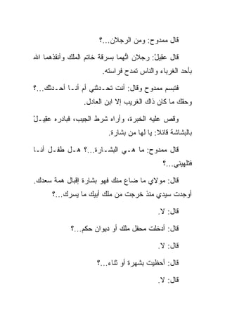 ‫ﻗﺎل ﻤﻤﺩﻭﺡ: ﻭﻤﻥ ﺍﻟﺭﺠﻼﻥ...؟‬

‫ﻗﺎل ﻋ ِﻴل: ﺭﺠﻼﻥ ﺍﺘﻬﻤﺎ ﺒﺴﺭﻗﺔ ﺨﺎﺘﻡ ﺍﻟﻤﻠﻙ ﻭﺃﻨﻘﺫﻫﻤﺎ ﺍﷲ‬
                                ‫ﱡ‬        ‫‪‬ﻘ ْ‬
                       ‫ﺒﺄﺤﺩ ﺍﻟﻐﺭﺒﺎﺀ ﻭﺍﻟﻨﺎﺱ ﺘﻤﺩﺡ ﻓﺭﺍﺴﺘﻪ.‬

‫ﻓﺘﺒﺴﻡ ﻤﻤﺩﻭﺡ ﻭﻗﺎل: ﺃﻨﺕ ﺘﺤـﺩﺜﻨﻲ ﺃﻡ ﺃﻨـﺎ ﺃﺤـﺩﺜﻙ...؟‬
                 ‫ﻭﺤﻘﻙ ﻤﺎ ﻜﺎﻥ ﺫﺍﻙ ﺍﻟﻐﺭﻴﺏ ﺇﻻ ﺍﺒﻥ ﺍﻟﻌﺎﺩل.‬

‫ﻭﻗﺹ ﻋﻠﻴﻪ ﺍﻟﺨﺒﺭﺓ، ﻭﺃﺭﺍﻩ ﺸﺭﻁ ﺍﻟﺠﻴﺏ، ﻓﺒﺎﺩﺭﻩ ﻋ ِﻴـل‬
‫‪‬ﻘ ْ‬
                         ‫ﺒﺎﻟﺒﺸﺎﺸﺔ ﻗﺎﺌﻼ: ﻴﺎ ﻟﻬﺎ ﻤﻥ ﺒﺸﺎﺭﺓ.‬
                                           ‫ﹰ‬

‫ﻗﺎل ﻤﻤﺩﻭﺡ: ﻤﺎ ﻫـﻲ ﺍﻟﺒﺸـﺎﺭﺓ...؟ ﻫـل ﻁﻔـل ﺃﻨـﺎ‬
                                             ‫ﻓﺘﻠﻬﻴﻨﻲ...؟‬

‫ﻗﺎل: ﻤﻭﻻﻱ ﻤﺎ ﻀﺎﻉ ﻤﻨﻙ ﻓﻬﻭ ﺒﺸﺎﺭﺓ ﺇﻗﺒﺎل ﻫﻤﺔ ﺴﻌﺩﻙ.‬
      ‫ﺃﻭﺠﺩﺕ ﺴﻴﺩﻱ ﻤﻨﺫ ﺨﺭﺠﺕ ﻤﻥ ﻤﻠﻙ ﺃﺒﻴﻙ ﻤﺎ ﻴﺴﺭﻙ...؟‬
                         ‫‪‬‬

                                           ‫ﻗﺎل: ﻻ.‬

            ‫ﻗﺎل: ﺃﺩﺨﻠﺕ ﻤﺤﻔل ﻤﻠﻙ ﺃﻭ ﺩﻴﻭﺍﻥ ﺤﻜﻡ...؟‬

                                           ‫ﻗﺎل: ﻻ.‬

                      ‫ﻗﺎل: ﺃﺤﻅﻴﺕ ﺒﺸﻬﺭﺓ ﺃﻭ ﺜﻨﺎﺀ...؟‬

                                           ‫ﻗﺎل: ﻻ.‬
 