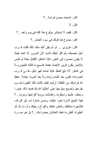 ‫ﻗﺎل: ﺃﻤﺩﺤﺕ ﺒﺤﺴﻥ ﻓﺭﺍﺴﺔ...؟‬

                                            ‫ﻗﺎل: ﻻ.‬

 ‫ﻗﺎل: ﻜﻴﻑ ﻻ ﺘﺴﺘﺒﺸﺭ ﺒﻭﻗﻭﻉ ﻫﺫﺍ ﻜﻠﻪ ﻓﻲ ﻴﻭﻡ ﻭﺍﺤﺩ...؟‬

             ‫ﻗﺎل: ﻤﻤﺩﻭﺡ ﻓﻤﺎ ﻗﻭﻟﻙ ﻓﻲ ﺴﻭﺀ ﺍﻟﺨﺘﺎﻡ...؟‬

‫ﻗﺎل: ﻋﺯﻴﺯﻱ ... ﻟﻭ ﻟﻡ ﻴﻜﻥ ﺃﺨﺫ ﻤﻨﻙ ﺫﻟﻙ ﻟﻘﻠﺕ ﻗـﺭﺏ‬
                    ‫ُ‬
‫ﺃﺠل ﺨﺼﻤﻙ ﻭﻟﻡ ﺃﻗل ﺃﺠﻠﻙ ﺘﺄﺩﺒﺎ، ﻷﻥ ﺍﻟﺴﺭﻭﺭ ﺇﺫﺍ ﺘﻌﺩﺩ ﻓﺠﺄﺓ‬
                          ‫‪‬‬
‫ﻻ ﻴﻜﻭﻥ ﻤﺼﻴﺭﻩ ﺇﻟﻰ ﺍﻟﺨﻴﺭ، ﻓﺈﺫﺍ ﺍﺸﺘﻐل ﺍﻹﻗﺒﺎل ﺒﻐﺘﺔ ﻟﻡ ﺘﻠﺒﺱ‬
‫ﺒﺎﻹﺩﺒﺎﺭ ﻴﻜﻭﻥ ﻗﺭﻴﻥ ﺍﻹﺨﻤﺎﺩ ﺩﻓﻌﺔ، ﻓﺎﺴﻤﻊ ﻤﺎ ﻗﺎﻟﺘﻪ ﺍﻟﺘﻴﻤﻭﺭﻴـﺔ‬
‫ﻓﻲ ﺍﻟﻤﺜل: "ﺇﺫﺍ ﺒﻠﻎ ﺍﻟﺤﻅ ﻏﺎﻴﺔ ﺘﻤﺎﻤﻪ ﻓﻬﻭ ﺩﻟﻴل ﻋﻠـﻰ ﻗـﺭﺏ‬
‫ﺍﻨﺼﺭﺍﻤﻪ، ﻓﻠﻴﺱ ﺒﻌﺩ ﺍﻟﺘﻤﺎﻡ ﺯﻴﺎﺩﺓ ﻭﻻ ﺒﻌﺩ ﺍﻟﻤﻭﺕ ﻋﻴﺎﺩﺓ". ﺤﻔﻅ‬
‫ﺍﷲ ﻓﺭﺍﺴﺘﻙ ﻤﻥ ﺍﻟﻐﻔﻠﺔ، ﺃﺭﺃﻴﺕ ﻜﻴﻑ ﻜﺎﻨﺕ ﺘﻠﻙ ﺍﻟﻁﻴﺭﺓ ﺘﺤـﻭﻡ‬
‫ﺒﻔﺯﻋﻬﺎ ﻭﺘﺼﻴﺢ ﺒﺠﺯﻋﻬﺎ ﺤﺘﻰ ﺃﻏﺎﺜﻬﺎ ﺍﷲ ﺒﻙ ﻓﻤﺤﺎ ﺫﺍﻙ ﻋﻨﻬـﺎ‬
‫ﻭﺩﺨﻠﺕ ﻋﺸﻬﺎ ﻭﺍﺴﺘﻘﺭﺕ ﻭﺍﻁﻤﺄﻨﺕ ﺒﺭﺅﻴﺔ ﺃﻓﺭﺍﺨﻬﺎ ﻭﺴﺭﺕ...؟‬
‫ﻓﻬﺫﺍ ﺘﻠﻤﻴﺢ ﺇﺸﺎﺭﺓ ﺘﻌﻭﺩ ﻋﻠﻴﻙ، ﻭﺤﺴﻥ ﺒﺸﺎﺭﺓ ﺘﺴـﺎﻕ ﺇﻟﻴـﻙ،‬
‫ﻓﺎﻟﺸﺠﺭﺓ ﻤﻤﻠﻜﺘﻙ ﻭﺍﻟﻌﺵ ﺘﺨﺘﻙ ﻭﺍﻟﻔﺭﺍﺥ ﺭﻋﻴﺘﻙ ﻭﺃﻨـﺕ ﺘﻠـﻙ‬
‫ﺍﻟﻁﻴﺭﺓ، ﺃﺘﻅﻥ ﻤﺎ ﻓﻌﻠﻪ ﺍﻟﺨﺎﺌﻨﺎﻥ ﻤﻀﺭﺓ ﺒﻙ...؟ ﺒل ﻫﻭ ﻤﺴـﺭﺓ‬
                    ‫‪‬‬
 