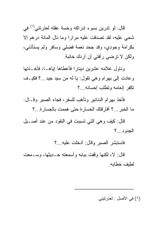 ‫)١(‬
‫ﻓﻲ‬         ‫ﻗﺎل: ﻟﻭ ﺘﺩﺭﻴﻥ ﺒﺴﻭﺀ ﺇﺩﺭﺍﻜﻪ ﻭﺨﺴﺔ ﻋﻘﻠﻪ ﻟﻌﺫﺭﺘﻨﻲ‬
‫ﺸﺤﻲ ﻋﻠﻴﻪ، ﻟﻘﺩ ﺘﺼﺩﻗﺕ ﻋﻠﻴﻪ ﻤﺭﺍﺭﺍ ﻭﻤﺎ ﻨﺎل ﺍﻟﻤﺎﺌﺔ ﺩﺭﻫﻡ ﺇﻻ‬
                        ‫‪‬‬                           ‫ﹸ‬
‫ﺒﻜﺭﺍﻤﺔ ﻭﺠﻭﺩﻱ، ﻭﻗﺩ ﺠﺤﺩ ﻨﻌﻤﺔ ﻓﻀﻠﻲ ﻭﺴﺎﻓﺭ ﻭﻟﻡ ﻴﺴﺘﺄﺫﻨﻲ،‬
                        ‫ﻭﻟﻜﻥ ﻻ ﺘﺭﻀﻰ ﺭﺃﻓﺘﻲ ﺃﻥ ﺃﺭﺩﻙ ﺨﺎﺌﺒﺔ.‬
                                ‫‪‬‬

‫ﻭﻨﺎﻭل ﻏﻼﻤﻪ ﻋﺸﺭﻴﻥ ﺩﻴﻨﺎﺭﺍ ﻓﺄﻋﻁﺎﻫﺎ ﺇﻴﺎﻫـﺎ، ﻓﺄﺨـﺫﺘﻬﺎ‬
                          ‫‪‬‬
‫ﻭﻋﺎﺩﺕ ﺇﻟﻰ ﺒﻬ ‪‬ﺍﻡ ﻭﻫﻲ ﺘﻘﻭل: ﻴﺎ ﻟﻪ ﻤﻥ ﺴﻴﺩ ﺠﻴﺩ...؟ ﻓﻜﻴـﻑ‬
                                     ‫‪ ‬ﺭ ‪‬‬
                               ‫ﺘﻜﻔﺭ ﺇﻨﻌﺎﻤﻪ ﻭﺘﻁﻠﺏ ﺇﺤﺴﺎﻨﻪ...؟‬

‫ﻓﺄﺨﺫ ﺒﻬ ‪‬ﺍﻡ ﺍﻟﺩﻨﺎﻨﻴﺭ ﻭﺘﺄﻫﺏ ﻟﻠﺴﻔﺭ، ﻓﺠﺎﺀ ﺍﻟ ‪‬ﺒﺭ ﻭﻗـﺎل:‬
         ‫ﺼ‬                               ‫‪ ‬ﺭ ‪‬‬
      ‫ﻤﺎ ﺍﻟﺨﺒﺭ...؟ ﺃﻓﺎﺭﻗﺘﻙ ﺍﻟﺨﺴﺎﺭﺓ ﺤﺘﻰ ﻫﻤﻤﺕ ﺒﺎﻟﺠﺴﺎﺭﺓ...؟‬

‫ﻗﺎل: ﻜﻴﻑ ﻭﻫﻲ ﺍﻟﺘﻲ ﺘﺴﺒﺒﺕ ﻓﻲ ﺍﻟﻨﻘﻭﺩ ﻤﻥ ﻋﻨﺩ ﺃﺼـﻴل‬
                                                  ‫ﺍﻟﺠﺩﻭﺩ...؟‬

                    ‫ﻓﺎﺴﺘﺒﺸﺭ ﺍﻟ ‪‬ﺒﺭ ﻭﻗﺎل: ﺃﺩﺨﻠﺕ ﻋﻠﻴﻪ...؟‬
                                           ‫ﺼ‬

‫ﻗﺎل: ﻻ، ﻟﻜﻨﻬﺎ ﻭﻗﻔﺕ ﺒﺒﺎﺒﻪ ﻭﺃﺴﻤﻌﺘﻪ ﺤـﺩﻴﺜﻬﺎ، ﻭﺴـﻤﻌﺕ‬
                                               ‫ﻟﻁﻴﻑ ﺨﻁﺎﺒﻪ.‬




                                         ‫)١( ﻓﻲ ﺍﻷﺼل : ﻟﻌﺫﺭﺘﻴﻨﻲ.‬
 