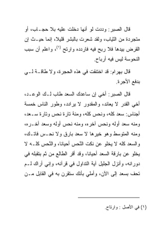 ‫ﻗﺎل ﺍﻟ ‪‬ﺒﺭ: ﻭﺩﺩﺕ ﻟﻭ ﺃﻨﻬﺎ ﺩﺨﻠﺕ ﻋﻠﻴﻪ ﺒﻼ ﺤﺠـﺎﺏ، ﺃﻭ‬
                                       ‫ﺼ‬
‫ﻤﺘﺠﺭﺩﺓ ﻤﻥ ﺍﻟﺜﻴﺎﺏ، ﻭﻟﻘﺩ ﺸﻌﺭﺕ ﺒﺎﻟﺒﺸﺭ ﻗﻠﻴﻼ، ﺇﻨﻤﺎ ﺤﻴـﺙ ﺇﻥ‬
              ‫ﹰ‬
‫ﺍﻟﻘﺭﺽ ﺒﻴﺩﻫﺎ ﻓﻼ ﺭﺒﺢ ﻓﻴﻪ ﻓﺎﺭﺩﺩﻩ ﻭﺍﺭﺘﺢ )١(، ﻭﺍﻋﻠﻡ ﺃﻥ ﺴﺒﺏ‬
                  ‫ﹶ‪‬‬
                                  ‫ﺍﻟﻨ ‪‬ﻭ ‪‬ﺔ ﻟﻴﺱ ﻓﻴﻪ ﺃﺭﺒﺎﺡ.‬
                                                  ‫ﹶﺤ ﺴ‬

‫ﻗﺎل ﺒﻬ ‪‬ﺍﻡ: ﻗﺩ ﺍﺨﺘﻨﻘﺕ ﻓﻲ ﻫﺫﻩ ﺍﻟﺤﺠﺭﺓ، ﻭﻻ ﻁﺎﻗـﺔ ﻟـﻲ‬
                            ‫ﹸ‬          ‫‪ ‬ﺭ ‪‬‬
                                              ‫ﺒﺩﻓﻊ ﺍﻷﺠﺭﺓ.‬

‫ﻗﺎل ﺍﻟ ‪‬ﺒﺭ: ﺃﺨﻲ ﺇﻥ ﺴﺎﻋﺩﻙ ﺍﻟﺴﻌﺩ ﻁﺎﺏ ﻟـﻙ ﺍﻟﻭﻋـﺩ،‬
                       ‫‪‬‬    ‫‪‬‬         ‫ﺼ‬
‫ﺃﺨﻲ ﺍﻟﻘﺩﺭ ﻻ ﻴﻌﺎﻨﺩ، ﻭﺍﻟﻤﻘﺩﻭﺭ ﻻ ﻴﺭﺍﺩﺩ، ﻭﻁﻭﺭ ﺍﻟﻨﺎﺱ ﺨﻤﺴﺔ‬
‫ﺃﺠﻨﺎﺱ: ﺴﻌﺩ ﻜﻠﻪ، ﻭﻨﺤﺱ ﻜﻠﻪ، ﻭﻤﻨﺔ ﺘﺎﺭﺓ ﻨﺤﺱ ﻭﺘﺎﺭﺓ ﺴـﻌﺩ،‬
‫ﻭﻤﻨﻪ ﺴﻌﺩ ﺃﻭﻟﻪ ﻭﻨﺤﺱ ﺁﺨﺭﻩ، ﻭﻤﻨﻪ ﻨﺤﺱ ﺃﻭﻟﻪ ﻭﺴﻌﺩ ﺃﺨـﺭﻩ،‬
       ‫‪‬‬         ‫‪‬‬              ‫‪‬‬         ‫‪‬‬
‫ﻭﻤﻨﻪ ﺍﻟﻤﺘﻭﺴﻁ ﻭﻫﻭ ﺨﻴﺭﻫﺎ ﻻ ﺴﻌﺩ ﺒﺎﺭﻕ ﻭﻻ ﻨﺤـﺱ ﻓﺎﺘـﻙ،‬
       ‫‪‬‬            ‫‪‬‬
‫ﻭﺍﻟﺴﻌﺩ ﻜﻠﻪ ﻻ ﻴﺨﻠﻭ ﻋﻥ ﻨﻜﺕ ﺍﻟﻨﺤﺱ ﺃﺤﻴﺎﻨﺎ، ﻭﺍﻟﻨﺤﺱ ﻜﻠـﻪ ﻻ‬
         ‫ﱠ‬      ‫ﹰ‬       ‫ﱠ‬
‫ﻴﺨﻠﻭ ﻋﻥ ﺒﺎﺭﻗﺔ ﺍﻟﺴﻌﺩ ﺃﺤﻴﺎﻨﺎ، ﻭﻗﺩ ﺃﻗﺭ ﺍﻟﻁﺎﻟﻊ ﻤﻥ ﺜﻡ ﺒﺘﻘﺒﻠﻪ ﻓﻲ‬
                       ‫‪‬‬         ‫ﹰ‬
‫ﺩﻭﺭﺍﻨﻪ، ﻭﺃﻨﺯل ﺍﻟﺠﻠﻴل ﺁﻴﺔ ﺍﻟﺘﺩﺍﻭل ﻓﻲ ﻗﺭﺁﻨﻪ، ﻭﺇﻨﻲ ﺃﺭﺍﻙ ﻟـﻡ‬
‫ﺘﺤﻑ ﺒﺴﻌﺩ ﺇﻟﻰ ﺍﻵﻥ، ﻭﺃﻤﻠﻲ ﺒﺄﻨﻙ ﺴﺘﻘﺭﻥ ﺒﻪ ﻓﻲ ﺍﻟﻘﺎﺒل ﻤـﻥ‬
                                                ‫ﹸ‪ ‬ﹼ‬




                                        ‫)١( ﻓﻲ ﺍﻷﺼل : ﻭﺍﺭﺘﺎﺡ.‬
 